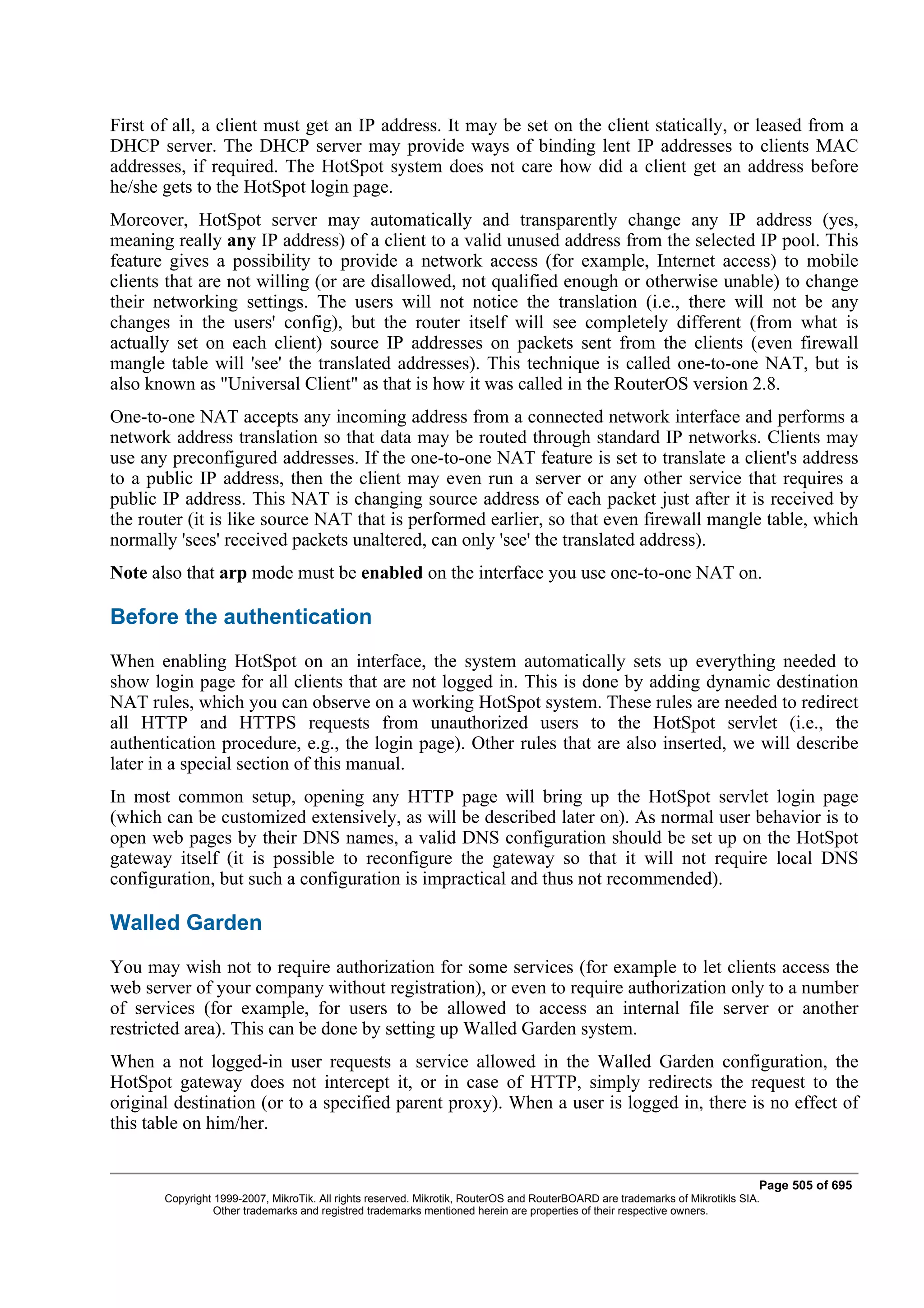 First of all, a client must get an IP address. It may be set on the client statically, or leased from a
DHCP server. The DHCP server may provide ways of binding lent IP addresses to clients MAC
addresses, if required. The HotSpot system does not care how did a client get an address before
he/she gets to the HotSpot login page.
Moreover, HotSpot server may automatically and transparently change any IP address (yes,
meaning really any IP address) of a client to a valid unused address from the selected IP pool. This
feature gives a possibility to provide a network access (for example, Internet access) to mobile
clients that are not willing (or are disallowed, not qualified enough or otherwise unable) to change
their networking settings. The users will not notice the translation (i.e., there will not be any
changes in the users' config), but the router itself will see completely different (from what is
actually set on each client) source IP addresses on packets sent from the clients (even firewall
mangle table will 'see' the translated addresses). This technique is called one-to-one NAT, but is
also known as "Universal Client" as that is how it was called in the RouterOS version 2.8.
One-to-one NAT accepts any incoming address from a connected network interface and performs a
network address translation so that data may be routed through standard IP networks. Clients may
use any preconfigured addresses. If the one-to-one NAT feature is set to translate a client's address
to a public IP address, then the client may even run a server or any other service that requires a
public IP address. This NAT is changing source address of each packet just after it is received by
the router (it is like source NAT that is performed earlier, so that even firewall mangle table, which
normally 'sees' received packets unaltered, can only 'see' the translated address).
Note also that arp mode must be enabled on the interface you use one-to-one NAT on.

Before the authentication
When enabling HotSpot on an interface, the system automatically sets up everything needed to
show login page for all clients that are not logged in. This is done by adding dynamic destination
NAT rules, which you can observe on a working HotSpot system. These rules are needed to redirect
all HTTP and HTTPS requests from unauthorized users to the HotSpot servlet (i.e., the
authentication procedure, e.g., the login page). Other rules that are also inserted, we will describe
later in a special section of this manual.
In most common setup, opening any HTTP page will bring up the HotSpot servlet login page
(which can be customized extensively, as will be described later on). As normal user behavior is to
open web pages by their DNS names, a valid DNS configuration should be set up on the HotSpot
gateway itself (it is possible to reconfigure the gateway so that it will not require local DNS
configuration, but such a configuration is impractical and thus not recommended).

Walled Garden
You may wish not to require authorization for some services (for example to let clients access the
web server of your company without registration), or even to require authorization only to a number
of services (for example, for users to be allowed to access an internal file server or another
restricted area). This can be done by setting up Walled Garden system.
When a not logged-in user requests a service allowed in the Walled Garden configuration, the
HotSpot gateway does not intercept it, or in case of HTTP, simply redirects the request to the
original destination (or to a specified parent proxy). When a user is logged in, there is no effect of
this table on him/her.


                                                                                                                              Page 505 of 695
       Copyright 1999-2007, MikroTik. All rights reserved. Mikrotik, RouterOS and RouterBOARD are trademarks of Mikrotikls SIA.
                 Other trademarks and registred trademarks mentioned herein are properties of their respective owners.
 