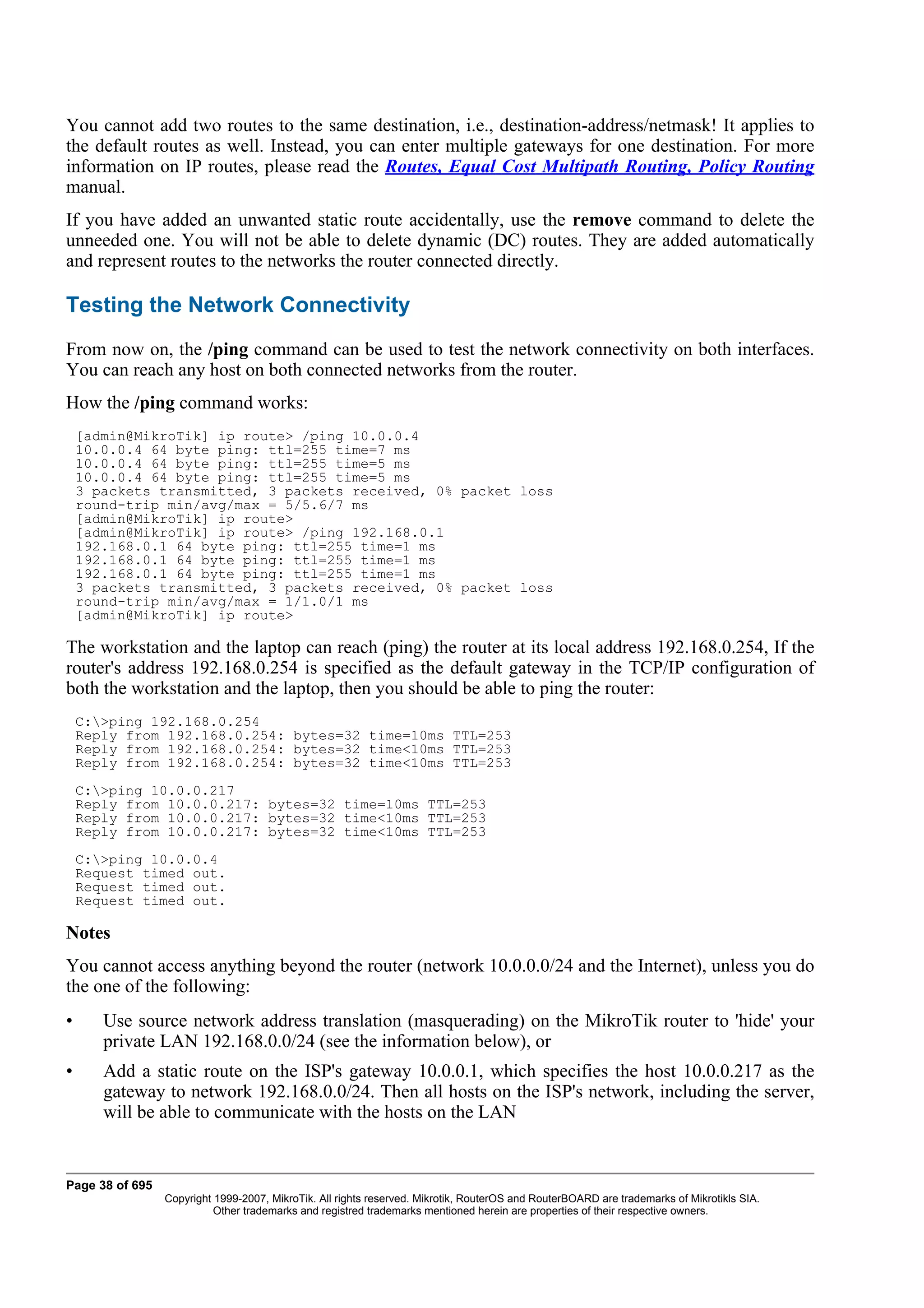 You cannot add two routes to the same destination, i.e., destination-address/netmask! It applies to
the default routes as well. Instead, you can enter multiple gateways for one destination. For more
information on IP routes, please read the Routes, Equal Cost Multipath Routing, Policy Routing
manual.
If you have added an unwanted static route accidentally, use the remove command to delete the
unneeded one. You will not be able to delete dynamic (DC) routes. They are added automatically
and represent routes to the networks the router connected directly.

Testing the Network Connectivity
From now on, the /ping command can be used to test the network connectivity on both interfaces.
You can reach any host on both connected networks from the router.
How the /ping command works:
    [admin@MikroTik] ip route> /ping 10.0.0.4
    10.0.0.4 64 byte ping: ttl=255 time=7 ms
    10.0.0.4 64 byte ping: ttl=255 time=5 ms
    10.0.0.4 64 byte ping: ttl=255 time=5 ms
    3 packets transmitted, 3 packets received, 0% packet loss
    round-trip min/avg/max = 5/5.6/7 ms
    [admin@MikroTik] ip route>
    [admin@MikroTik] ip route> /ping 192.168.0.1
    192.168.0.1 64 byte ping: ttl=255 time=1 ms
    192.168.0.1 64 byte ping: ttl=255 time=1 ms
    192.168.0.1 64 byte ping: ttl=255 time=1 ms
    3 packets transmitted, 3 packets received, 0% packet loss
    round-trip min/avg/max = 1/1.0/1 ms
    [admin@MikroTik] ip route>

The workstation and the laptop can reach (ping) the router at its local address 192.168.0.254, If the
router's address 192.168.0.254 is specified as the default gateway in the TCP/IP configuration of
both the workstation and the laptop, then you should be able to ping the router:
    C:>ping 192.168.0.254
    Reply from 192.168.0.254: bytes=32 time=10ms TTL=253
    Reply from 192.168.0.254: bytes=32 time<10ms TTL=253
    Reply from 192.168.0.254: bytes=32 time<10ms TTL=253
    C:>ping 10.0.0.217
    Reply from 10.0.0.217: bytes=32 time=10ms TTL=253
    Reply from 10.0.0.217: bytes=32 time<10ms TTL=253
    Reply from 10.0.0.217: bytes=32 time<10ms TTL=253
    C:>ping 10.0.0.4
    Request timed out.
    Request timed out.
    Request timed out.

Notes
You cannot access anything beyond the router (network 10.0.0.0/24 and the Internet), unless you do
the one of the following:
•      Use source network address translation (masquerading) on the MikroTik router to 'hide' your
       private LAN 192.168.0.0/24 (see the information below), or
•      Add a static route on the ISP's gateway 10.0.0.1, which specifies the host 10.0.0.217 as the
       gateway to network 192.168.0.0/24. Then all hosts on the ISP's network, including the server,
       will be able to communicate with the hosts on the LAN


Page 38 of 695
                 Copyright 1999-2007, MikroTik. All rights reserved. Mikrotik, RouterOS and RouterBOARD are trademarks of Mikrotikls SIA.
                           Other trademarks and registred trademarks mentioned herein are properties of their respective owners.
 