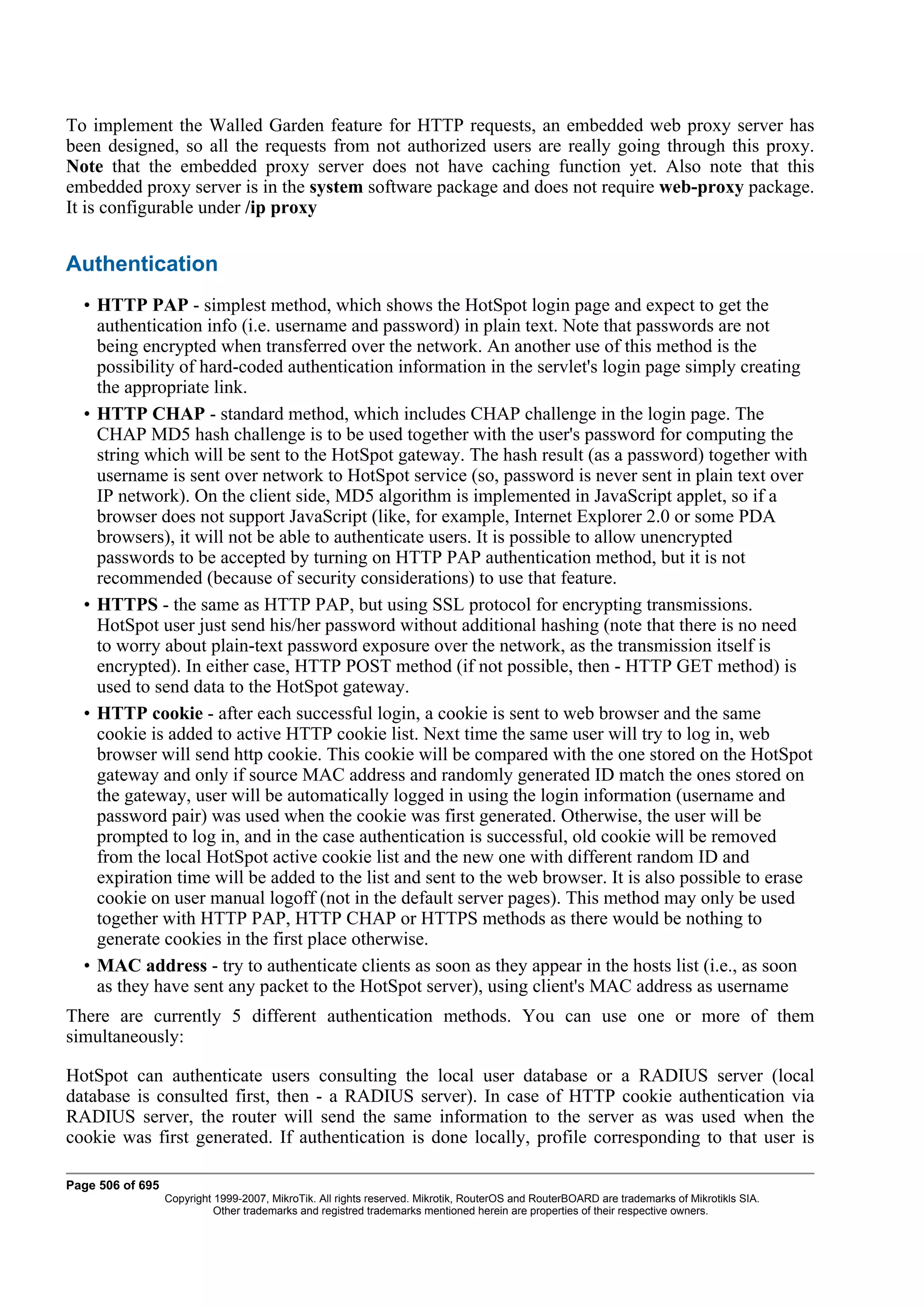 To implement the Walled Garden feature for HTTP requests, an embedded web proxy server has
been designed, so all the requests from not authorized users are really going through this proxy.
Note that the embedded proxy server does not have caching function yet. Also note that this
embedded proxy server is in the system software package and does not require web-proxy package.
It is configurable under /ip proxy


Authentication
  • HTTP PAP - simplest method, which shows the HotSpot login page and expect to get the
    authentication info (i.e. username and password) in plain text. Note that passwords are not
    being encrypted when transferred over the network. An another use of this method is the
    possibility of hard-coded authentication information in the servlet's login page simply creating
    the appropriate link.
  • HTTP CHAP - standard method, which includes CHAP challenge in the login page. The
    CHAP MD5 hash challenge is to be used together with the user's password for computing the
    string which will be sent to the HotSpot gateway. The hash result (as a password) together with
    username is sent over network to HotSpot service (so, password is never sent in plain text over
    IP network). On the client side, MD5 algorithm is implemented in JavaScript applet, so if a
    browser does not support JavaScript (like, for example, Internet Explorer 2.0 or some PDA
    browsers), it will not be able to authenticate users. It is possible to allow unencrypted
    passwords to be accepted by turning on HTTP PAP authentication method, but it is not
    recommended (because of security considerations) to use that feature.
  • HTTPS - the same as HTTP PAP, but using SSL protocol for encrypting transmissions.
    HotSpot user just send his/her password without additional hashing (note that there is no need
    to worry about plain-text password exposure over the network, as the transmission itself is
    encrypted). In either case, HTTP POST method (if not possible, then - HTTP GET method) is
    used to send data to the HotSpot gateway.
  • HTTP cookie - after each successful login, a cookie is sent to web browser and the same
    cookie is added to active HTTP cookie list. Next time the same user will try to log in, web
    browser will send http cookie. This cookie will be compared with the one stored on the HotSpot
    gateway and only if source MAC address and randomly generated ID match the ones stored on
    the gateway, user will be automatically logged in using the login information (username and
    password pair) was used when the cookie was first generated. Otherwise, the user will be
    prompted to log in, and in the case authentication is successful, old cookie will be removed
    from the local HotSpot active cookie list and the new one with different random ID and
    expiration time will be added to the list and sent to the web browser. It is also possible to erase
    cookie on user manual logoff (not in the default server pages). This method may only be used
    together with HTTP PAP, HTTP CHAP or HTTPS methods as there would be nothing to
    generate cookies in the first place otherwise.
  • MAC address - try to authenticate clients as soon as they appear in the hosts list (i.e., as soon
    as they have sent any packet to the HotSpot server), using client's MAC address as username
There are currently 5 different authentication methods. You can use one or more of them
simultaneously:

HotSpot can authenticate users consulting the local user database or a RADIUS server (local
database is consulted first, then - a RADIUS server). In case of HTTP cookie authentication via
RADIUS server, the router will send the same information to the server as was used when the
cookie was first generated. If authentication is done locally, profile corresponding to that user is

Page 506 of 695
                  Copyright 1999-2007, MikroTik. All rights reserved. Mikrotik, RouterOS and RouterBOARD are trademarks of Mikrotikls SIA.
                            Other trademarks and registred trademarks mentioned herein are properties of their respective owners.
 