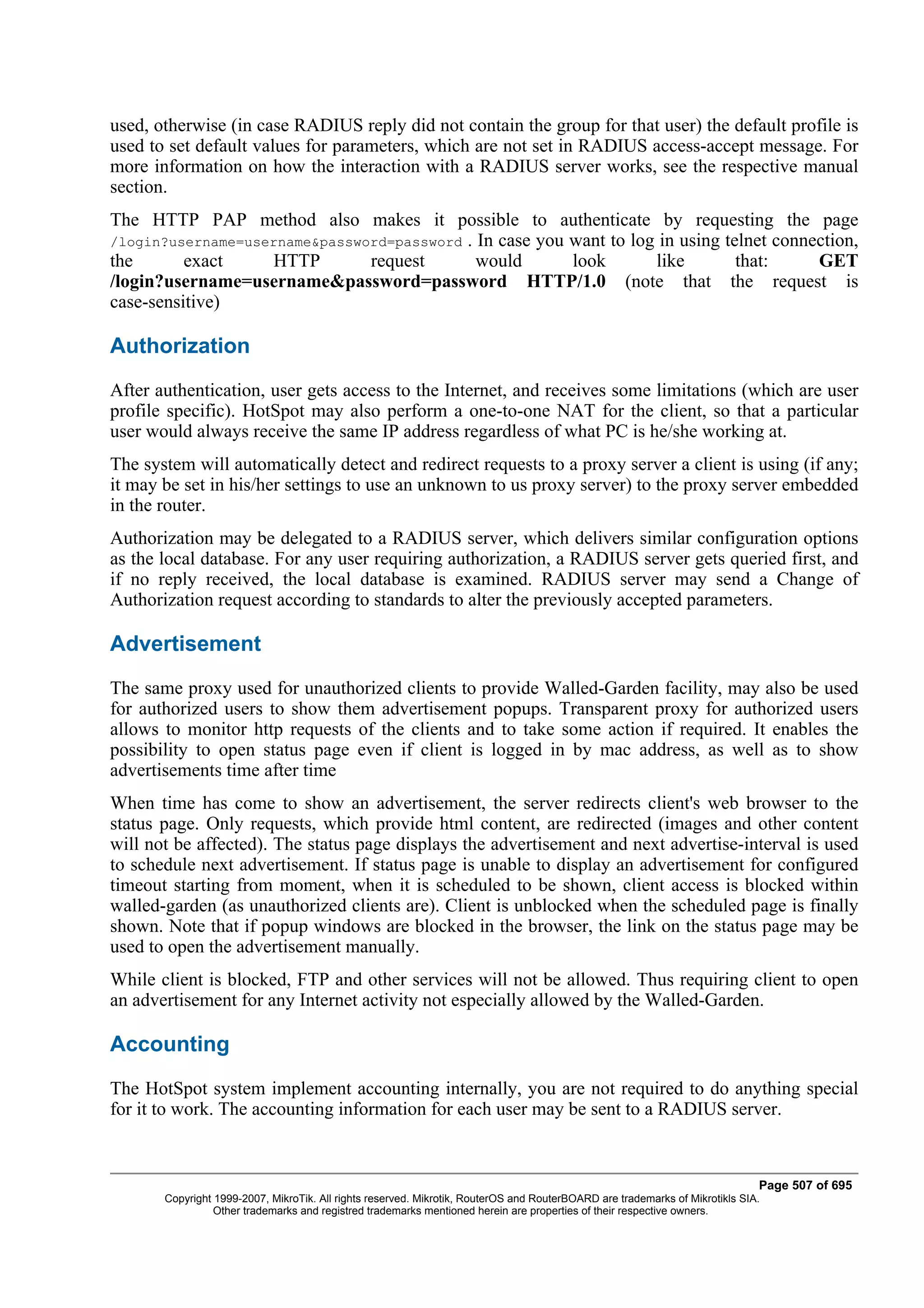 used, otherwise (in case RADIUS reply did not contain the group for that user) the default profile is
used to set default values for parameters, which are not set in RADIUS access-accept message. For
more information on how the interaction with a RADIUS server works, see the respective manual
section.
The HTTP PAP method also makes it possible to authenticate by requesting the page
/login?username=username&password=password . In case you want to log in using telnet connection,
the       exact    HTTP        request       would       look       like        that:     GET
/login?username=username&password=password HTTP/1.0 (note that the request is
case-sensitive)

Authorization
After authentication, user gets access to the Internet, and receives some limitations (which are user
profile specific). HotSpot may also perform a one-to-one NAT for the client, so that a particular
user would always receive the same IP address regardless of what PC is he/she working at.
The system will automatically detect and redirect requests to a proxy server a client is using (if any;
it may be set in his/her settings to use an unknown to us proxy server) to the proxy server embedded
in the router.
Authorization may be delegated to a RADIUS server, which delivers similar configuration options
as the local database. For any user requiring authorization, a RADIUS server gets queried first, and
if no reply received, the local database is examined. RADIUS server may send a Change of
Authorization request according to standards to alter the previously accepted parameters.

Advertisement
The same proxy used for unauthorized clients to provide Walled-Garden facility, may also be used
for authorized users to show them advertisement popups. Transparent proxy for authorized users
allows to monitor http requests of the clients and to take some action if required. It enables the
possibility to open status page even if client is logged in by mac address, as well as to show
advertisements time after time
When time has come to show an advertisement, the server redirects client's web browser to the
status page. Only requests, which provide html content, are redirected (images and other content
will not be affected). The status page displays the advertisement and next advertise-interval is used
to schedule next advertisement. If status page is unable to display an advertisement for configured
timeout starting from moment, when it is scheduled to be shown, client access is blocked within
walled-garden (as unauthorized clients are). Client is unblocked when the scheduled page is finally
shown. Note that if popup windows are blocked in the browser, the link on the status page may be
used to open the advertisement manually.
While client is blocked, FTP and other services will not be allowed. Thus requiring client to open
an advertisement for any Internet activity not especially allowed by the Walled-Garden.

Accounting
The HotSpot system implement accounting internally, you are not required to do anything special
for it to work. The accounting information for each user may be sent to a RADIUS server.



                                                                                                                              Page 507 of 695
       Copyright 1999-2007, MikroTik. All rights reserved. Mikrotik, RouterOS and RouterBOARD are trademarks of Mikrotikls SIA.
                 Other trademarks and registred trademarks mentioned herein are properties of their respective owners.
 