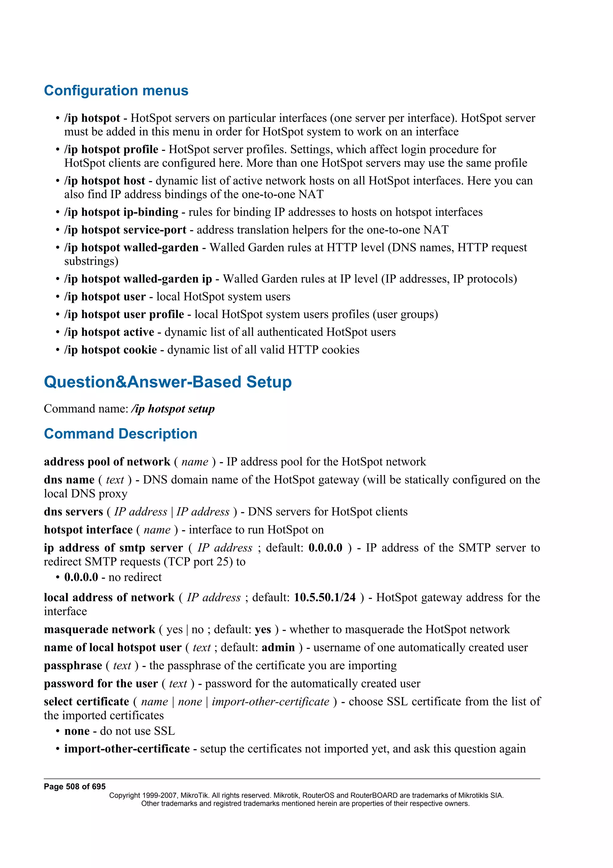 Configuration menus
  • /ip hotspot - HotSpot servers on particular interfaces (one server per interface). HotSpot server
    must be added in this menu in order for HotSpot system to work on an interface
  • /ip hotspot profile - HotSpot server profiles. Settings, which affect login procedure for
    HotSpot clients are configured here. More than one HotSpot servers may use the same profile
  • /ip hotspot host - dynamic list of active network hosts on all HotSpot interfaces. Here you can
    also find IP address bindings of the one-to-one NAT
  • /ip hotspot ip-binding - rules for binding IP addresses to hosts on hotspot interfaces
  • /ip hotspot service-port - address translation helpers for the one-to-one NAT
  • /ip hotspot walled-garden - Walled Garden rules at HTTP level (DNS names, HTTP request
    substrings)
  • /ip hotspot walled-garden ip - Walled Garden rules at IP level (IP addresses, IP protocols)
  • /ip hotspot user - local HotSpot system users
  • /ip hotspot user profile - local HotSpot system users profiles (user groups)
  • /ip hotspot active - dynamic list of all authenticated HotSpot users
  • /ip hotspot cookie - dynamic list of all valid HTTP cookies

Question&Answer-Based Setup
Command name: /ip hotspot setup

Command Description
address pool of network ( name ) - IP address pool for the HotSpot network
dns name ( text ) - DNS domain name of the HotSpot gateway (will be statically configured on the
local DNS proxy
dns servers ( IP address | IP address ) - DNS servers for HotSpot clients
hotspot interface ( name ) - interface to run HotSpot on
ip address of smtp server ( IP address ; default: 0.0.0.0 ) - IP address of the SMTP server to
redirect SMTP requests (TCP port 25) to
  • 0.0.0.0 - no redirect
local address of network ( IP address ; default: 10.5.50.1/24 ) - HotSpot gateway address for the
interface
masquerade network ( yes | no ; default: yes ) - whether to masquerade the HotSpot network
name of local hotspot user ( text ; default: admin ) - username of one automatically created user
passphrase ( text ) - the passphrase of the certificate you are importing
password for the user ( text ) - password for the automatically created user
select certificate ( name | none | import-other-certificate ) - choose SSL certificate from the list of
the imported certificates
   • none - do not use SSL
   • import-other-certificate - setup the certificates not imported yet, and ask this question again

Page 508 of 695
                  Copyright 1999-2007, MikroTik. All rights reserved. Mikrotik, RouterOS and RouterBOARD are trademarks of Mikrotikls SIA.
                            Other trademarks and registred trademarks mentioned herein are properties of their respective owners.
 