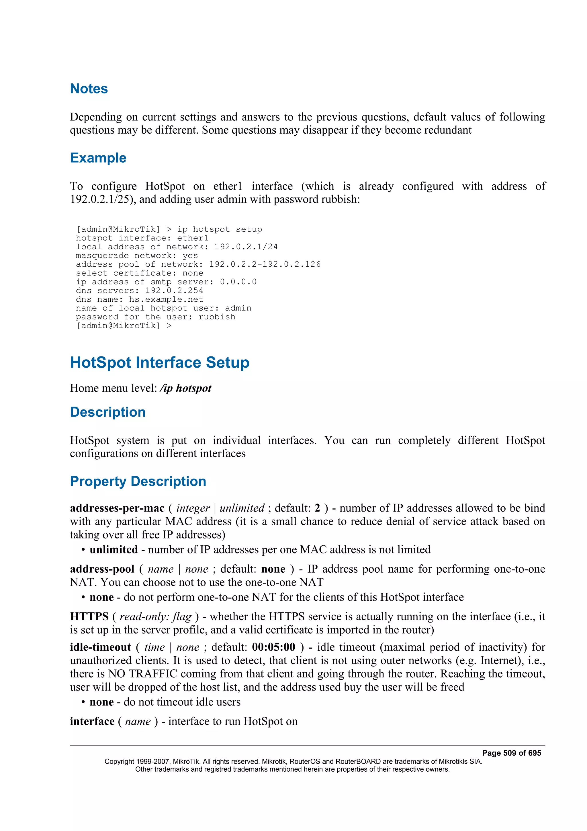 Notes
Depending on current settings and answers to the previous questions, default values of following
questions may be different. Some questions may disappear if they become redundant

Example
To configure HotSpot on ether1 interface (which is already configured with address of
192.0.2.1/25), and adding user admin with password rubbish:

 [admin@MikroTik] > ip hotspot setup
 hotspot interface: ether1
 local address of network: 192.0.2.1/24
 masquerade network: yes
 address pool of network: 192.0.2.2-192.0.2.126
 select certificate: none
 ip address of smtp server: 0.0.0.0
 dns servers: 192.0.2.254
 dns name: hs.example.net
 name of local hotspot user: admin
 password for the user: rubbish
 [admin@MikroTik] >



HotSpot Interface Setup
Home menu level: /ip hotspot

Description
HotSpot system is put on individual interfaces. You can run completely different HotSpot
configurations on different interfaces

Property Description
addresses-per-mac ( integer | unlimited ; default: 2 ) - number of IP addresses allowed to be bind
with any particular MAC address (it is a small chance to reduce denial of service attack based on
taking over all free IP addresses)
  • unlimited - number of IP addresses per one MAC address is not limited
address-pool ( name | none ; default: none ) - IP address pool name for performing one-to-one
NAT. You can choose not to use the one-to-one NAT
  • none - do not perform one-to-one NAT for the clients of this HotSpot interface
HTTPS ( read-only: flag ) - whether the HTTPS service is actually running on the interface (i.e., it
is set up in the server profile, and a valid certificate is imported in the router)
idle-timeout ( time | none ; default: 00:05:00 ) - idle timeout (maximal period of inactivity) for
unauthorized clients. It is used to detect, that client is not using outer networks (e.g. Internet), i.e.,
there is NO TRAFFIC coming from that client and going through the router. Reaching the timeout,
user will be dropped of the host list, and the address used buy the user will be freed
   • none - do not timeout idle users
interface ( name ) - interface to run HotSpot on

                                                                                                                              Page 509 of 695
       Copyright 1999-2007, MikroTik. All rights reserved. Mikrotik, RouterOS and RouterBOARD are trademarks of Mikrotikls SIA.
                 Other trademarks and registred trademarks mentioned herein are properties of their respective owners.
 