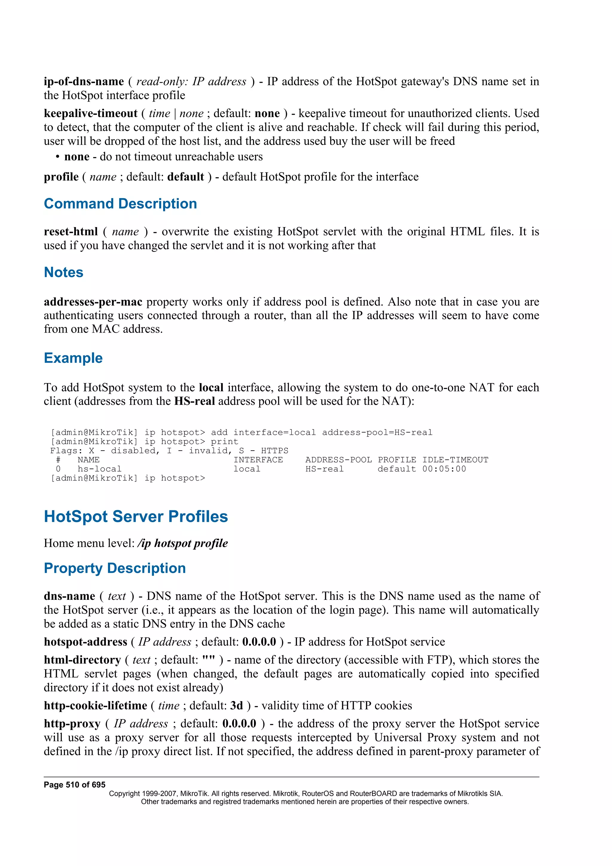 ip-of-dns-name ( read-only: IP address ) - IP address of the HotSpot gateway's DNS name set in
the HotSpot interface profile
keepalive-timeout ( time | none ; default: none ) - keepalive timeout for unauthorized clients. Used
to detect, that the computer of the client is alive and reachable. If check will fail during this period,
user will be dropped of the host list, and the address used buy the user will be freed
   • none - do not timeout unreachable users
profile ( name ; default: default ) - default HotSpot profile for the interface

Command Description
reset-html ( name ) - overwrite the existing HotSpot servlet with the original HTML files. It is
used if you have changed the servlet and it is not working after that

Notes
addresses-per-mac property works only if address pool is defined. Also note that in case you are
authenticating users connected through a router, than all the IP addresses will seem to have come
from one MAC address.

Example
To add HotSpot system to the local interface, allowing the system to do one-to-one NAT for each
client (addresses from the HS-real address pool will be used for the NAT):

 [admin@MikroTik] ip hotspot> add interface=local address-pool=HS-real
 [admin@MikroTik] ip hotspot> print
 Flags: X - disabled, I - invalid, S - HTTPS
  #   NAME                        INTERFACE    ADDRESS-POOL PROFILE IDLE-TIMEOUT
  0   hs-local                    local        HS-real      default 00:05:00
 [admin@MikroTik] ip hotspot>



HotSpot Server Profiles
Home menu level: /ip hotspot profile

Property Description
dns-name ( text ) - DNS name of the HotSpot server. This is the DNS name used as the name of
the HotSpot server (i.e., it appears as the location of the login page). This name will automatically
be added as a static DNS entry in the DNS cache
hotspot-address ( IP address ; default: 0.0.0.0 ) - IP address for HotSpot service
html-directory ( text ; default: "" ) - name of the directory (accessible with FTP), which stores the
HTML servlet pages (when changed, the default pages are automatically copied into specified
directory if it does not exist already)
http-cookie-lifetime ( time ; default: 3d ) - validity time of HTTP cookies
http-proxy ( IP address ; default: 0.0.0.0 ) - the address of the proxy server the HotSpot service
will use as a proxy server for all those requests intercepted by Universal Proxy system and not
defined in the /ip proxy direct list. If not specified, the address defined in parent-proxy parameter of

Page 510 of 695
                  Copyright 1999-2007, MikroTik. All rights reserved. Mikrotik, RouterOS and RouterBOARD are trademarks of Mikrotikls SIA.
                            Other trademarks and registred trademarks mentioned herein are properties of their respective owners.
 