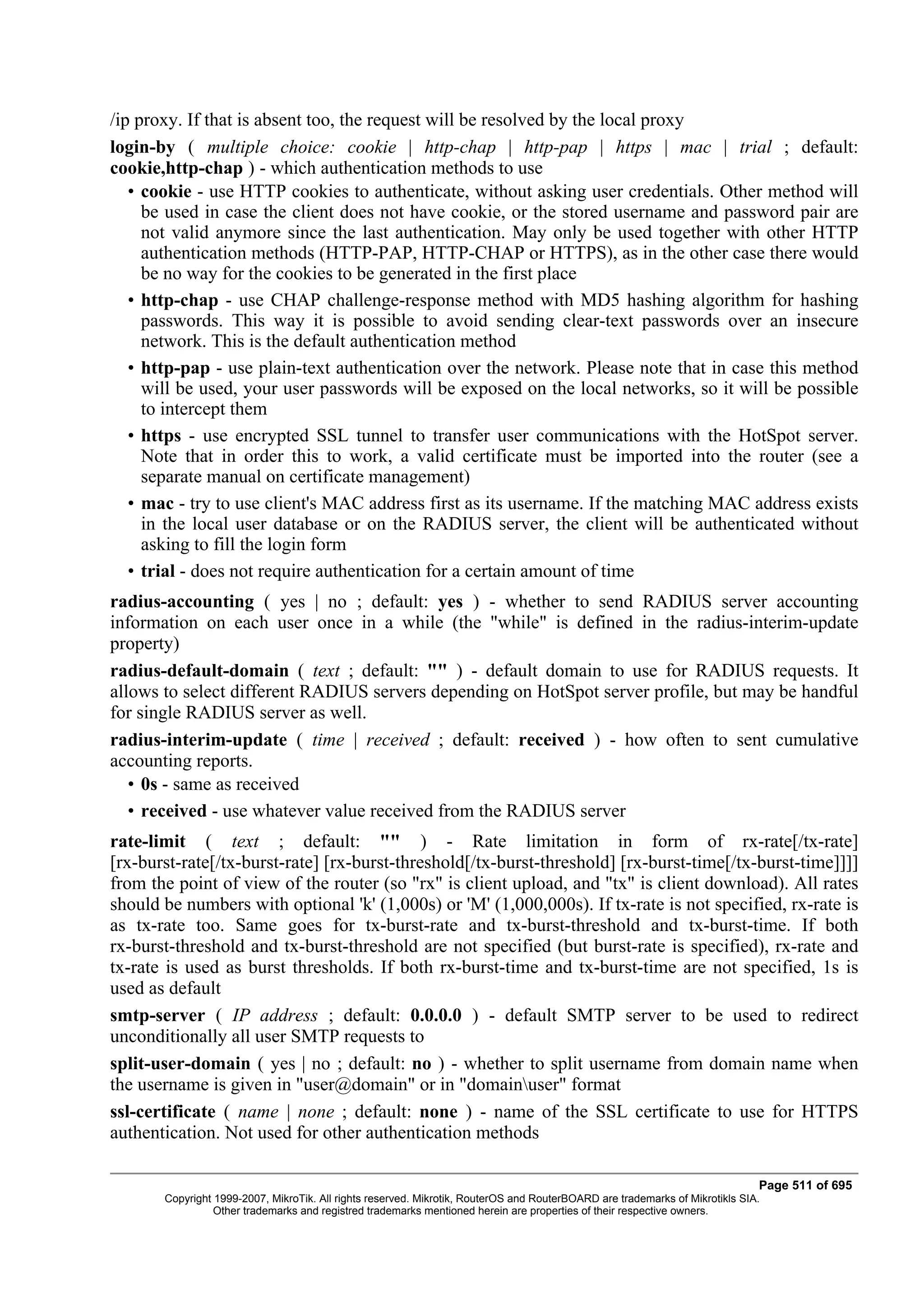/ip proxy. If that is absent too, the request will be resolved by the local proxy
login-by ( multiple choice: cookie | http-chap | http-pap | https | mac | trial ; default:
cookie,http-chap ) - which authentication methods to use
   • cookie - use HTTP cookies to authenticate, without asking user credentials. Other method will
     be used in case the client does not have cookie, or the stored username and password pair are
     not valid anymore since the last authentication. May only be used together with other HTTP
     authentication methods (HTTP-PAP, HTTP-CHAP or HTTPS), as in the other case there would
     be no way for the cookies to be generated in the first place
   • http-chap - use CHAP challenge-response method with MD5 hashing algorithm for hashing
     passwords. This way it is possible to avoid sending clear-text passwords over an insecure
     network. This is the default authentication method
   • http-pap - use plain-text authentication over the network. Please note that in case this method
     will be used, your user passwords will be exposed on the local networks, so it will be possible
     to intercept them
   • https - use encrypted SSL tunnel to transfer user communications with the HotSpot server.
     Note that in order this to work, a valid certificate must be imported into the router (see a
     separate manual on certificate management)
   • mac - try to use client's MAC address first as its username. If the matching MAC address exists
     in the local user database or on the RADIUS server, the client will be authenticated without
     asking to fill the login form
   • trial - does not require authentication for a certain amount of time
radius-accounting ( yes | no ; default: yes ) - whether to send RADIUS server accounting
information on each user once in a while (the "while" is defined in the radius-interim-update
property)
radius-default-domain ( text ; default: "" ) - default domain to use for RADIUS requests. It
allows to select different RADIUS servers depending on HotSpot server profile, but may be handful
for single RADIUS server as well.
radius-interim-update ( time | received ; default: received ) - how often to sent cumulative
accounting reports.
   • 0s - same as received
   • received - use whatever value received from the RADIUS server
rate-limit ( text ; default: "" ) - Rate limitation in form of rx-rate[/tx-rate]
[rx-burst-rate[/tx-burst-rate] [rx-burst-threshold[/tx-burst-threshold] [rx-burst-time[/tx-burst-time]]]]
from the point of view of the router (so "rx" is client upload, and "tx" is client download). All rates
should be numbers with optional 'k' (1,000s) or 'M' (1,000,000s). If tx-rate is not specified, rx-rate is
as tx-rate too. Same goes for tx-burst-rate and tx-burst-threshold and tx-burst-time. If both
rx-burst-threshold and tx-burst-threshold are not specified (but burst-rate is specified), rx-rate and
tx-rate is used as burst thresholds. If both rx-burst-time and tx-burst-time are not specified, 1s is
used as default
smtp-server ( IP address ; default: 0.0.0.0 ) - default SMTP server to be used to redirect
unconditionally all user SMTP requests to
split-user-domain ( yes | no ; default: no ) - whether to split username from domain name when
the username is given in "user@domain" or in "domainuser" format
ssl-certificate ( name | none ; default: none ) - name of the SSL certificate to use for HTTPS
authentication. Not used for other authentication methods

                                                                                                                              Page 511 of 695
       Copyright 1999-2007, MikroTik. All rights reserved. Mikrotik, RouterOS and RouterBOARD are trademarks of Mikrotikls SIA.
                 Other trademarks and registred trademarks mentioned herein are properties of their respective owners.
 