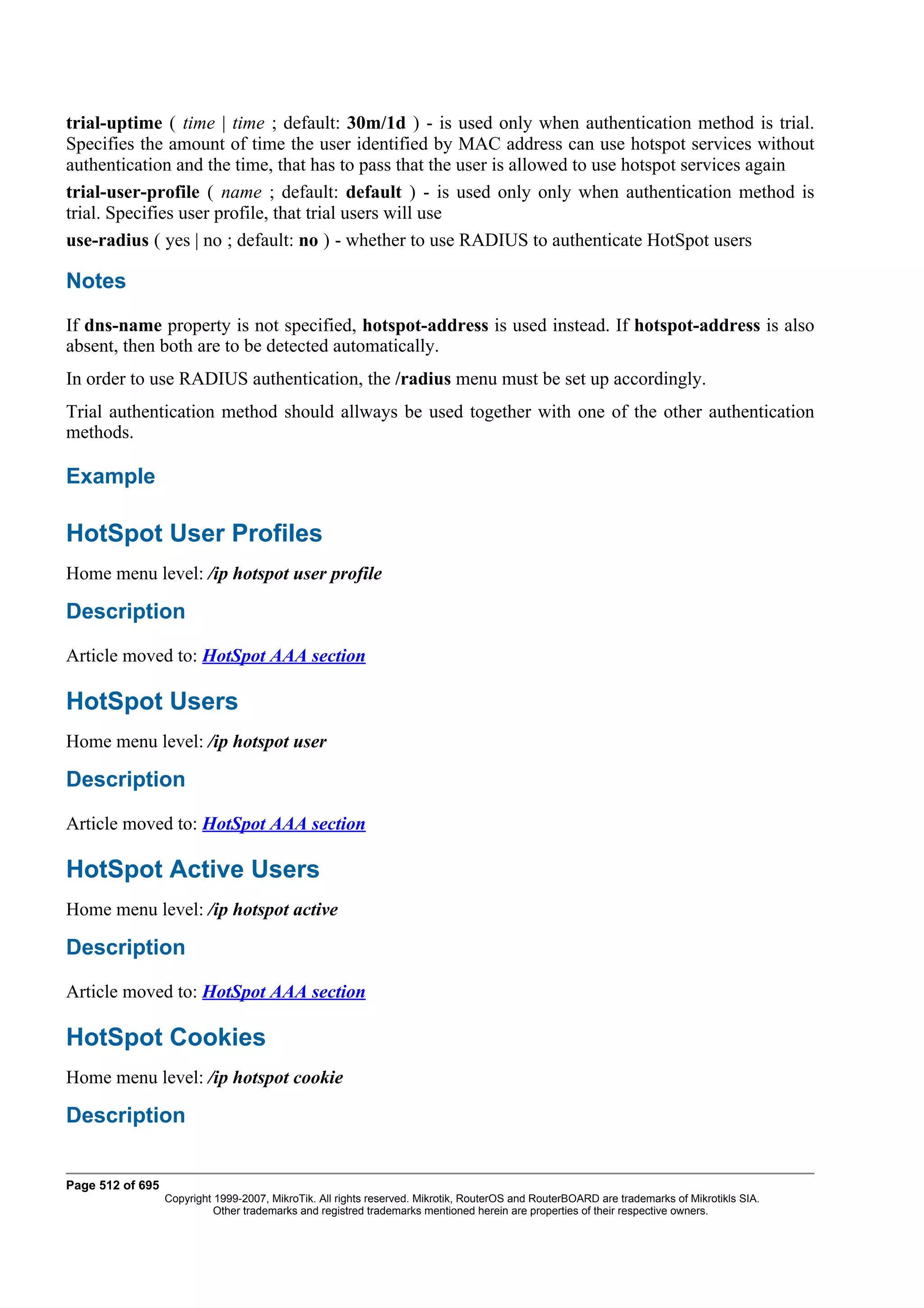 trial-uptime ( time | time ; default: 30m/1d ) - is used only when authentication method is trial.
Specifies the amount of time the user identified by MAC address can use hotspot services without
authentication and the time, that has to pass that the user is allowed to use hotspot services again
trial-user-profile ( name ; default: default ) - is used only only when authentication method is
trial. Specifies user profile, that trial users will use
use-radius ( yes | no ; default: no ) - whether to use RADIUS to authenticate HotSpot users

Notes
If dns-name property is not specified, hotspot-address is used instead. If hotspot-address is also
absent, then both are to be detected automatically.
In order to use RADIUS authentication, the /radius menu must be set up accordingly.
Trial authentication method should allways be used together with one of the other authentication
methods.

Example

HotSpot User Profiles
Home menu level: /ip hotspot user profile

Description
Article moved to: HotSpot AAA section

HotSpot Users
Home menu level: /ip hotspot user

Description
Article moved to: HotSpot AAA section

HotSpot Active Users
Home menu level: /ip hotspot active

Description
Article moved to: HotSpot AAA section

HotSpot Cookies
Home menu level: /ip hotspot cookie

Description


Page 512 of 695
                  Copyright 1999-2007, MikroTik. All rights reserved. Mikrotik, RouterOS and RouterBOARD are trademarks of Mikrotikls SIA.
                            Other trademarks and registred trademarks mentioned herein are properties of their respective owners.
 
