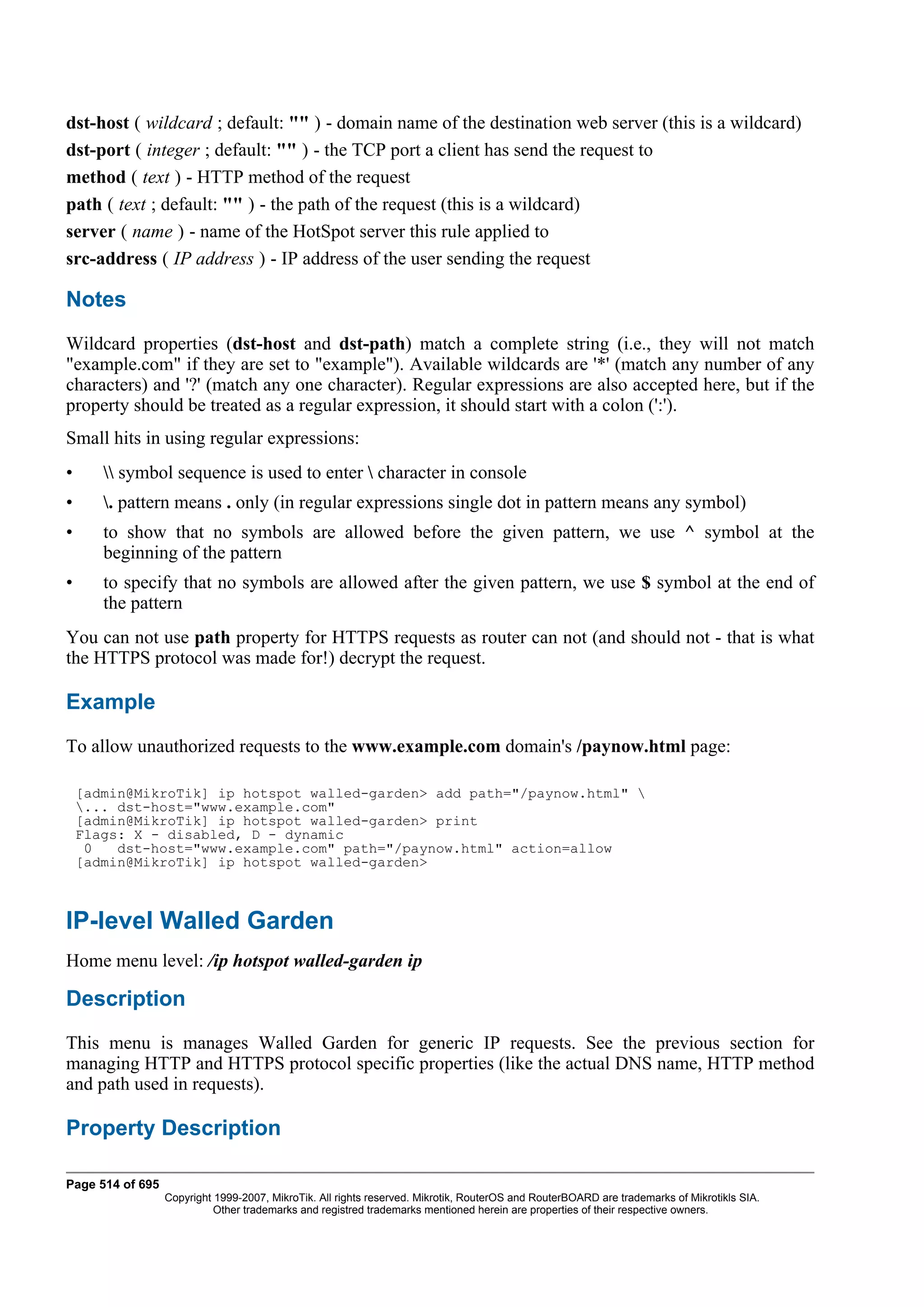 dst-host ( wildcard ; default: "" ) - domain name of the destination web server (this is a wildcard)
dst-port ( integer ; default: "" ) - the TCP port a client has send the request to
method ( text ) - HTTP method of the request
path ( text ; default: "" ) - the path of the request (this is a wildcard)
server ( name ) - name of the HotSpot server this rule applied to
src-address ( IP address ) - IP address of the user sending the request

Notes
Wildcard properties (dst-host and dst-path) match a complete string (i.e., they will not match
"example.com" if they are set to "example"). Available wildcards are '*' (match any number of any
characters) and '?' (match any one character). Regular expressions are also accepted here, but if the
property should be treated as a regular expression, it should start with a colon (':').
Small hits in using regular expressions:
•       symbol sequence is used to enter  character in console
•      . pattern means . only (in regular expressions single dot in pattern means any symbol)
•      to show that no symbols are allowed before the given pattern, we use ^ symbol at the
       beginning of the pattern
•      to specify that no symbols are allowed after the given pattern, we use $ symbol at the end of
       the pattern
You can not use path property for HTTPS requests as router can not (and should not - that is what
the HTTPS protocol was made for!) decrypt the request.

Example
To allow unauthorized requests to the www.example.com domain's /paynow.html page:

    [admin@MikroTik] ip hotspot walled-garden> add path="/paynow.html" 
    ... dst-host="www.example.com"
    [admin@MikroTik] ip hotspot walled-garden> print
    Flags: X - disabled, D - dynamic
     0   dst-host="www.example.com" path="/paynow.html" action=allow
    [admin@MikroTik] ip hotspot walled-garden>



IP-level Walled Garden
Home menu level: /ip hotspot walled-garden ip

Description
This menu is manages Walled Garden for generic IP requests. See the previous section for
managing HTTP and HTTPS protocol specific properties (like the actual DNS name, HTTP method
and path used in requests).

Property Description

Page 514 of 695
                  Copyright 1999-2007, MikroTik. All rights reserved. Mikrotik, RouterOS and RouterBOARD are trademarks of Mikrotikls SIA.
                            Other trademarks and registred trademarks mentioned herein are properties of their respective owners.
 
