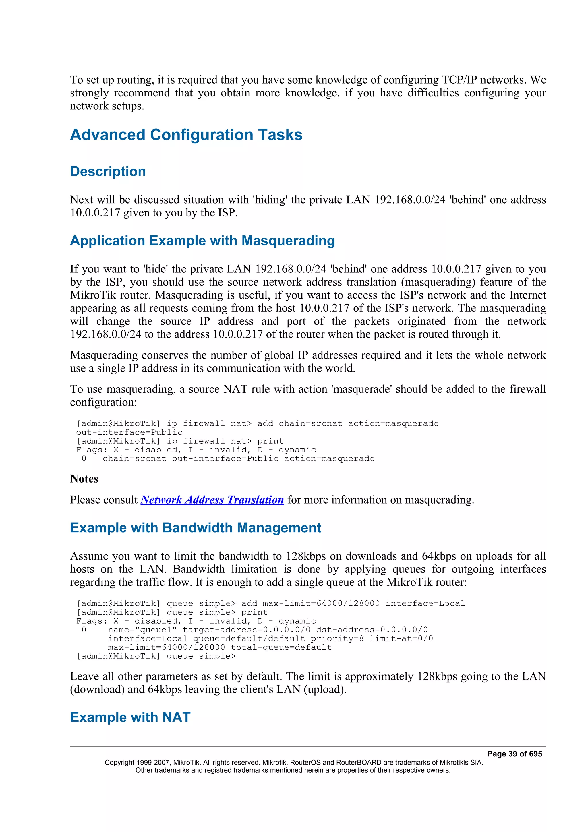 To set up routing, it is required that you have some knowledge of configuring TCP/IP networks. We
strongly recommend that you obtain more knowledge, if you have difficulties configuring your
network setups.

Advanced Configuration Tasks

Description
Next will be discussed situation with 'hiding' the private LAN 192.168.0.0/24 'behind' one address
10.0.0.217 given to you by the ISP.

Application Example with Masquerading
If you want to 'hide' the private LAN 192.168.0.0/24 'behind' one address 10.0.0.217 given to you
by the ISP, you should use the source network address translation (masquerading) feature of the
MikroTik router. Masquerading is useful, if you want to access the ISP's network and the Internet
appearing as all requests coming from the host 10.0.0.217 of the ISP's network. The masquerading
will change the source IP address and port of the packets originated from the network
192.168.0.0/24 to the address 10.0.0.217 of the router when the packet is routed through it.
Masquerading conserves the number of global IP addresses required and it lets the whole network
use a single IP address in its communication with the world.
To use masquerading, a source NAT rule with action 'masquerade' should be added to the firewall
configuration:
 [admin@MikroTik] ip firewall nat> add chain=srcnat action=masquerade
 out-interface=Public
 [admin@MikroTik] ip firewall nat> print
 Flags: X - disabled, I - invalid, D - dynamic
  0   chain=srcnat out-interface=Public action=masquerade

Notes
Please consult Network Address Translation for more information on masquerading.

Example with Bandwidth Management
Assume you want to limit the bandwidth to 128kbps on downloads and 64kbps on uploads for all
hosts on the LAN. Bandwidth limitation is done by applying queues for outgoing interfaces
regarding the traffic flow. It is enough to add a single queue at the MikroTik router:
 [admin@MikroTik] queue simple> add max-limit=64000/128000 interface=Local
 [admin@MikroTik] queue simple> print
 Flags: X - disabled, I - invalid, D - dynamic
  0    name="queue1" target-address=0.0.0.0/0 dst-address=0.0.0.0/0
       interface=Local queue=default/default priority=8 limit-at=0/0
       max-limit=64000/128000 total-queue=default
 [admin@MikroTik] queue simple>

Leave all other parameters as set by default. The limit is approximately 128kbps going to the LAN
(download) and 64kbps leaving the client's LAN (upload).

Example with NAT

                                                                                                                                   Page 39 of 695
        Copyright 1999-2007, MikroTik. All rights reserved. Mikrotik, RouterOS and RouterBOARD are trademarks of Mikrotikls SIA.
                  Other trademarks and registred trademarks mentioned herein are properties of their respective owners.
 