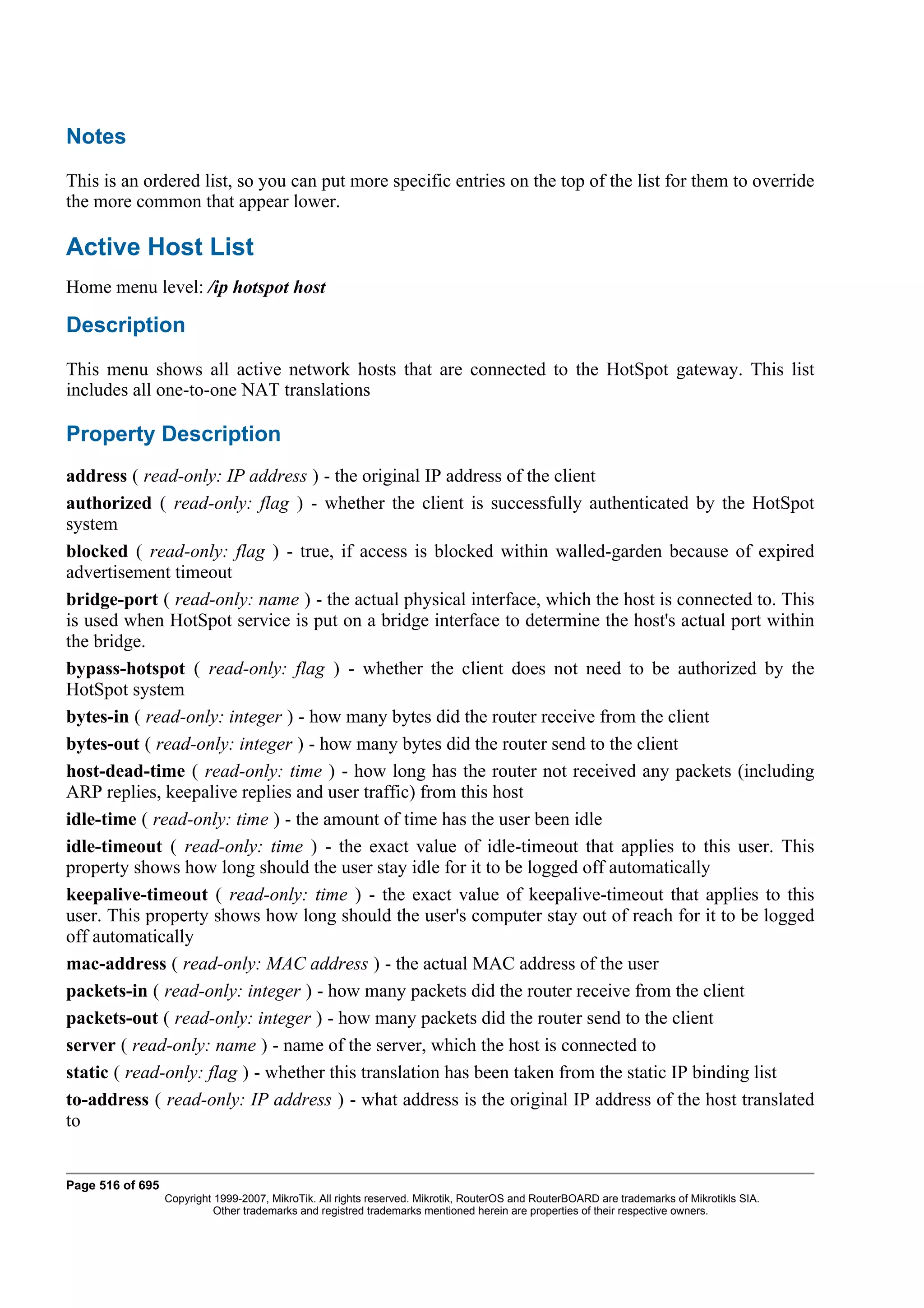 Notes
This is an ordered list, so you can put more specific entries on the top of the list for them to override
the more common that appear lower.

Active Host List
Home menu level: /ip hotspot host

Description
This menu shows all active network hosts that are connected to the HotSpot gateway. This list
includes all one-to-one NAT translations

Property Description
address ( read-only: IP address ) - the original IP address of the client
authorized ( read-only: flag ) - whether the client is successfully authenticated by the HotSpot
system
blocked ( read-only: flag ) - true, if access is blocked within walled-garden because of expired
advertisement timeout
bridge-port ( read-only: name ) - the actual physical interface, which the host is connected to. This
is used when HotSpot service is put on a bridge interface to determine the host's actual port within
the bridge.
bypass-hotspot ( read-only: flag ) - whether the client does not need to be authorized by the
HotSpot system
bytes-in ( read-only: integer ) - how many bytes did the router receive from the client
bytes-out ( read-only: integer ) - how many bytes did the router send to the client
host-dead-time ( read-only: time ) - how long has the router not received any packets (including
ARP replies, keepalive replies and user traffic) from this host
idle-time ( read-only: time ) - the amount of time has the user been idle
idle-timeout ( read-only: time ) - the exact value of idle-timeout that applies to this user. This
property shows how long should the user stay idle for it to be logged off automatically
keepalive-timeout ( read-only: time ) - the exact value of keepalive-timeout that applies to this
user. This property shows how long should the user's computer stay out of reach for it to be logged
off automatically
mac-address ( read-only: MAC address ) - the actual MAC address of the user
packets-in ( read-only: integer ) - how many packets did the router receive from the client
packets-out ( read-only: integer ) - how many packets did the router send to the client
server ( read-only: name ) - name of the server, which the host is connected to
static ( read-only: flag ) - whether this translation has been taken from the static IP binding list
to-address ( read-only: IP address ) - what address is the original IP address of the host translated
to


Page 516 of 695
                  Copyright 1999-2007, MikroTik. All rights reserved. Mikrotik, RouterOS and RouterBOARD are trademarks of Mikrotikls SIA.
                            Other trademarks and registred trademarks mentioned herein are properties of their respective owners.
 