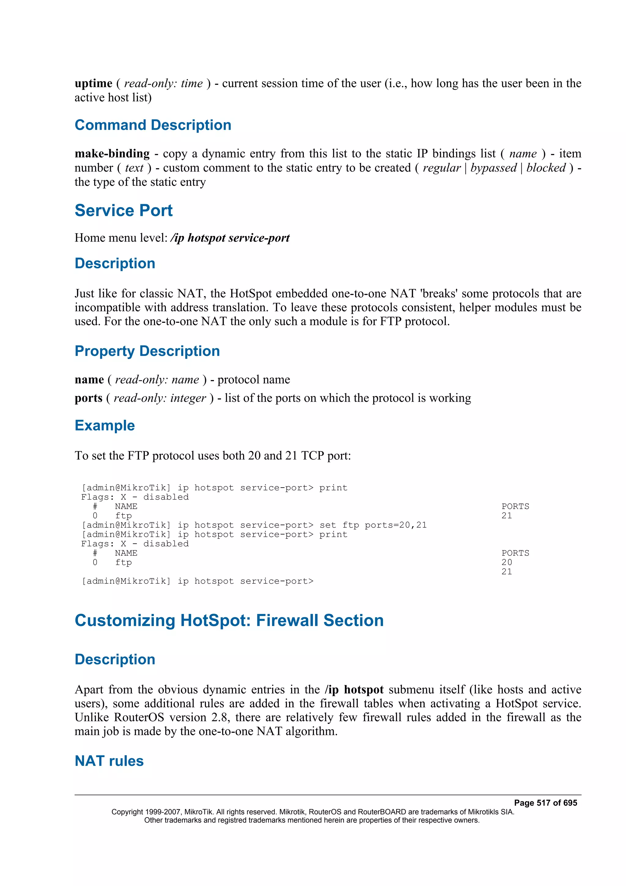 uptime ( read-only: time ) - current session time of the user (i.e., how long has the user been in the
active host list)

Command Description
make-binding - copy a dynamic entry from this list to the static IP bindings list ( name ) - item
number ( text ) - custom comment to the static entry to be created ( regular | bypassed | blocked ) -
the type of the static entry

Service Port
Home menu level: /ip hotspot service-port

Description
Just like for classic NAT, the HotSpot embedded one-to-one NAT 'breaks' some protocols that are
incompatible with address translation. To leave these protocols consistent, helper modules must be
used. For the one-to-one NAT the only such a module is for FTP protocol.

Property Description
name ( read-only: name ) - protocol name
ports ( read-only: integer ) - list of the ports on which the protocol is working

Example
To set the FTP protocol uses both 20 and 21 TCP port:

 [admin@MikroTik] ip hotspot service-port> print
 Flags: X - disabled
   #   NAME                                                                                                                PORTS
   0   ftp                                                                                                                 21
 [admin@MikroTik] ip hotspot service-port> set ftp ports=20,21
 [admin@MikroTik] ip hotspot service-port> print
 Flags: X - disabled
   #   NAME                                                                                                                PORTS
   0   ftp                                                                                                                 20
                                                                                                                           21
 [admin@MikroTik] ip hotspot service-port>



Customizing HotSpot: Firewall Section

Description
Apart from the obvious dynamic entries in the /ip hotspot submenu itself (like hosts and active
users), some additional rules are added in the firewall tables when activating a HotSpot service.
Unlike RouterOS version 2.8, there are relatively few firewall rules added in the firewall as the
main job is made by the one-to-one NAT algorithm.

NAT rules

                                                                                                                              Page 517 of 695
       Copyright 1999-2007, MikroTik. All rights reserved. Mikrotik, RouterOS and RouterBOARD are trademarks of Mikrotikls SIA.
                 Other trademarks and registred trademarks mentioned herein are properties of their respective owners.
 