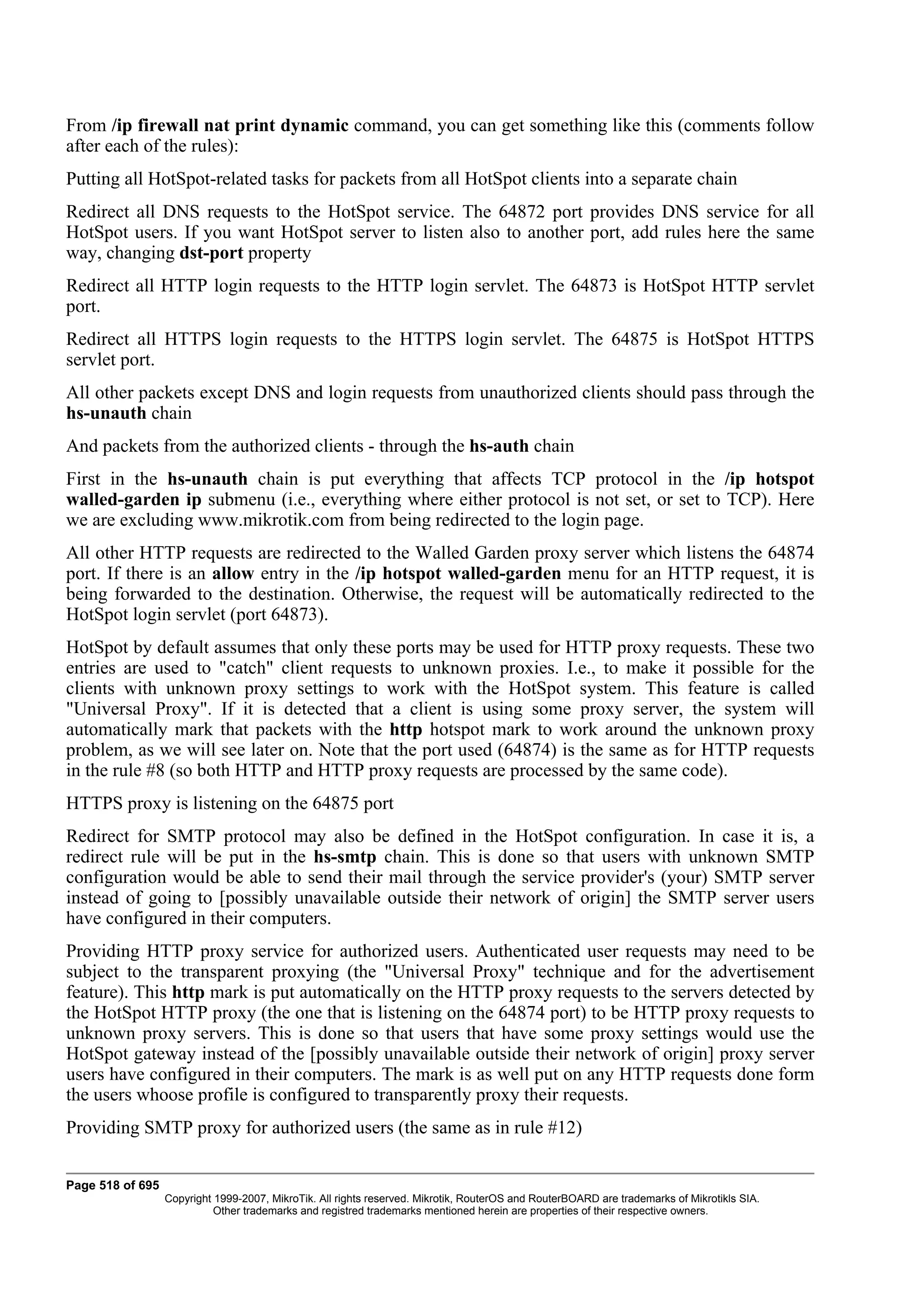 From /ip firewall nat print dynamic command, you can get something like this (comments follow
after each of the rules):
Putting all HotSpot-related tasks for packets from all HotSpot clients into a separate chain
Redirect all DNS requests to the HotSpot service. The 64872 port provides DNS service for all
HotSpot users. If you want HotSpot server to listen also to another port, add rules here the same
way, changing dst-port property
Redirect all HTTP login requests to the HTTP login servlet. The 64873 is HotSpot HTTP servlet
port.
Redirect all HTTPS login requests to the HTTPS login servlet. The 64875 is HotSpot HTTPS
servlet port.
All other packets except DNS and login requests from unauthorized clients should pass through the
hs-unauth chain
And packets from the authorized clients - through the hs-auth chain
First in the hs-unauth chain is put everything that affects TCP protocol in the /ip hotspot
walled-garden ip submenu (i.e., everything where either protocol is not set, or set to TCP). Here
we are excluding www.mikrotik.com from being redirected to the login page.
All other HTTP requests are redirected to the Walled Garden proxy server which listens the 64874
port. If there is an allow entry in the /ip hotspot walled-garden menu for an HTTP request, it is
being forwarded to the destination. Otherwise, the request will be automatically redirected to the
HotSpot login servlet (port 64873).
HotSpot by default assumes that only these ports may be used for HTTP proxy requests. These two
entries are used to "catch" client requests to unknown proxies. I.e., to make it possible for the
clients with unknown proxy settings to work with the HotSpot system. This feature is called
"Universal Proxy". If it is detected that a client is using some proxy server, the system will
automatically mark that packets with the http hotspot mark to work around the unknown proxy
problem, as we will see later on. Note that the port used (64874) is the same as for HTTP requests
in the rule #8 (so both HTTP and HTTP proxy requests are processed by the same code).
HTTPS proxy is listening on the 64875 port
Redirect for SMTP protocol may also be defined in the HotSpot configuration. In case it is, a
redirect rule will be put in the hs-smtp chain. This is done so that users with unknown SMTP
configuration would be able to send their mail through the service provider's (your) SMTP server
instead of going to [possibly unavailable outside their network of origin] the SMTP server users
have configured in their computers.
Providing HTTP proxy service for authorized users. Authenticated user requests may need to be
subject to the transparent proxying (the "Universal Proxy" technique and for the advertisement
feature). This http mark is put automatically on the HTTP proxy requests to the servers detected by
the HotSpot HTTP proxy (the one that is listening on the 64874 port) to be HTTP proxy requests to
unknown proxy servers. This is done so that users that have some proxy settings would use the
HotSpot gateway instead of the [possibly unavailable outside their network of origin] proxy server
users have configured in their computers. The mark is as well put on any HTTP requests done form
the users whoose profile is configured to transparently proxy their requests.
Providing SMTP proxy for authorized users (the same as in rule #12)


Page 518 of 695
                  Copyright 1999-2007, MikroTik. All rights reserved. Mikrotik, RouterOS and RouterBOARD are trademarks of Mikrotikls SIA.
                            Other trademarks and registred trademarks mentioned herein are properties of their respective owners.
 