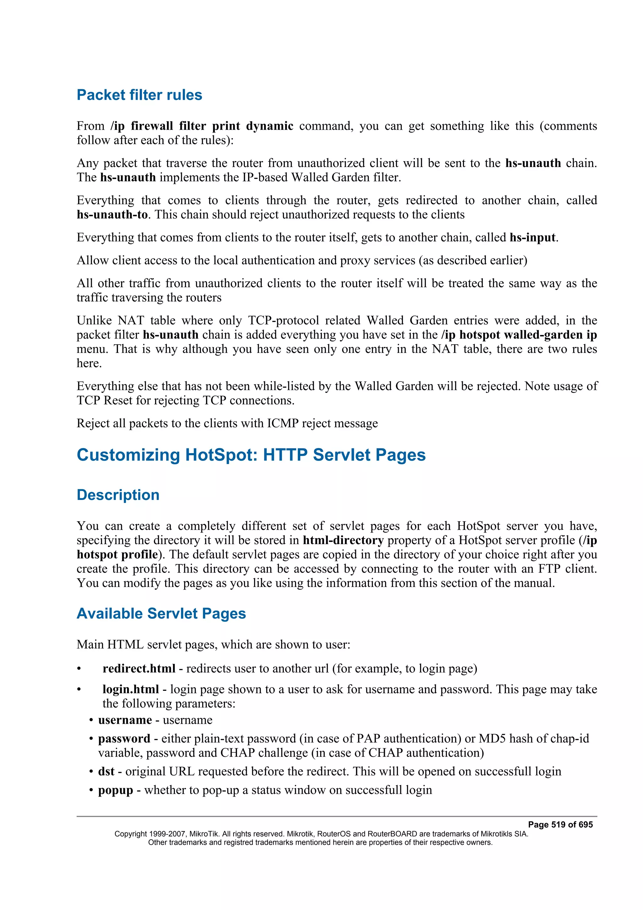 Packet filter rules
From /ip firewall filter print dynamic command, you can get something like this (comments
follow after each of the rules):
Any packet that traverse the router from unauthorized client will be sent to the hs-unauth chain.
The hs-unauth implements the IP-based Walled Garden filter.
Everything that comes to clients through the router, gets redirected to another chain, called
hs-unauth-to. This chain should reject unauthorized requests to the clients
Everything that comes from clients to the router itself, gets to another chain, called hs-input.
Allow client access to the local authentication and proxy services (as described earlier)
All other traffic from unauthorized clients to the router itself will be treated the same way as the
traffic traversing the routers
Unlike NAT table where only TCP-protocol related Walled Garden entries were added, in the
packet filter hs-unauth chain is added everything you have set in the /ip hotspot walled-garden ip
menu. That is why although you have seen only one entry in the NAT table, there are two rules
here.
Everything else that has not been while-listed by the Walled Garden will be rejected. Note usage of
TCP Reset for rejecting TCP connections.
Reject all packets to the clients with ICMP reject message

Customizing HotSpot: HTTP Servlet Pages

Description
You can create a completely different set of servlet pages for each HotSpot server you have,
specifying the directory it will be stored in html-directory property of a HotSpot server profile (/ip
hotspot profile). The default servlet pages are copied in the directory of your choice right after you
create the profile. This directory can be accessed by connecting to the router with an FTP client.
You can modify the pages as you like using the information from this section of the manual.

Available Servlet Pages
Main HTML servlet pages, which are shown to user:
•       redirect.html - redirects user to another url (for example, to login page)
•        login.html - login page shown to a user to ask for username and password. This page may take
         the following parameters:
    •   username - username
    •   password - either plain-text password (in case of PAP authentication) or MD5 hash of chap-id
        variable, password and CHAP challenge (in case of CHAP authentication)
    •   dst - original URL requested before the redirect. This will be opened on successfull login
    •   popup - whether to pop-up a status window on successfull login

                                                                                                                                  Page 519 of 695
           Copyright 1999-2007, MikroTik. All rights reserved. Mikrotik, RouterOS and RouterBOARD are trademarks of Mikrotikls SIA.
                     Other trademarks and registred trademarks mentioned herein are properties of their respective owners.
 
