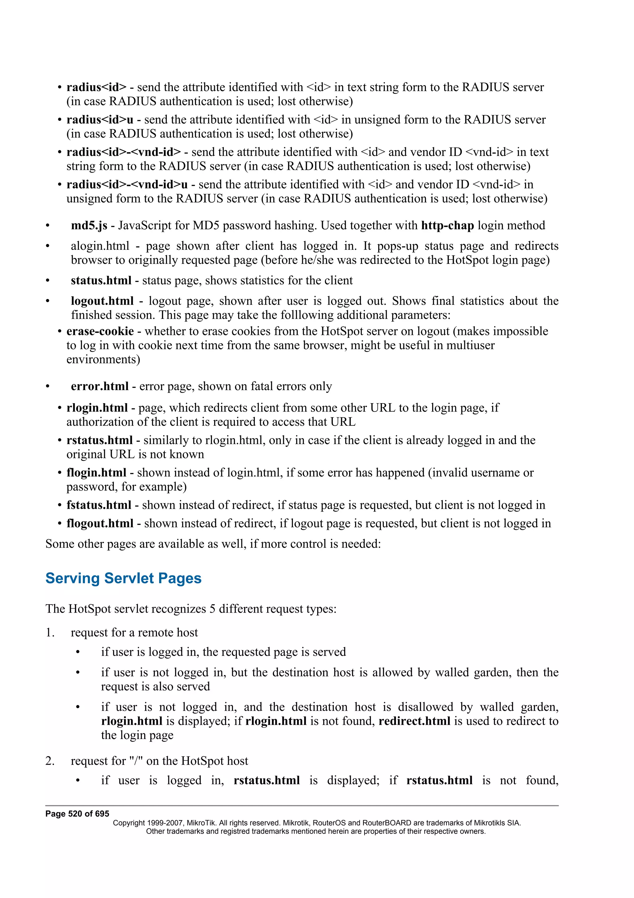 • radius<id> - send the attribute identified with <id> in text string form to the RADIUS server
       (in case RADIUS authentication is used; lost otherwise)
     • radius<id>u - send the attribute identified with <id> in unsigned form to the RADIUS server
       (in case RADIUS authentication is used; lost otherwise)
     • radius<id>-<vnd-id> - send the attribute identified with <id> and vendor ID <vnd-id> in text
       string form to the RADIUS server (in case RADIUS authentication is used; lost otherwise)
     • radius<id>-<vnd-id>u - send the attribute identified with <id> and vendor ID <vnd-id> in
       unsigned form to the RADIUS server (in case RADIUS authentication is used; lost otherwise)

•      md5.js - JavaScript for MD5 password hashing. Used together with http-chap login method
•      alogin.html - page shown after client has logged in. It pops-up status page and redirects
       browser to originally requested page (before he/she was redirected to the HotSpot login page)
•      status.html - status page, shows statistics for the client
•       logout.html - logout page, shown after user is logged out. Shows final statistics about the
        finished session. This page may take the folllowing additional parameters:
     • erase-cookie - whether to erase cookies from the HotSpot server on logout (makes impossible
       to log in with cookie next time from the same browser, might be useful in multiuser
       environments)

•      error.html - error page, shown on fatal errors only
     • rlogin.html - page, which redirects client from some other URL to the login page, if
       authorization of the client is required to access that URL
     • rstatus.html - similarly to rlogin.html, only in case if the client is already logged in and the
       original URL is not known
     • flogin.html - shown instead of login.html, if some error has happened (invalid username or
       password, for example)
     • fstatus.html - shown instead of redirect, if status page is requested, but client is not logged in
     • flogout.html - shown instead of redirect, if logout page is requested, but client is not logged in
Some other pages are available as well, if more control is needed:

Serving Servlet Pages
The HotSpot servlet recognizes 5 different request types:
1.     request for a remote host
        •    if user is logged in, the requested page is served
        •    if user is not logged in, but the destination host is allowed by walled garden, then the
             request is also served
        •    if user is not logged in, and the destination host is disallowed by walled garden,
             rlogin.html is displayed; if rlogin.html is not found, redirect.html is used to redirect to
             the login page

2.     request for "/" on the HotSpot host
        •    if user is logged in, rstatus.html is displayed; if rstatus.html is not found,

Page 520 of 695
                  Copyright 1999-2007, MikroTik. All rights reserved. Mikrotik, RouterOS and RouterBOARD are trademarks of Mikrotikls SIA.
                            Other trademarks and registred trademarks mentioned herein are properties of their respective owners.
 