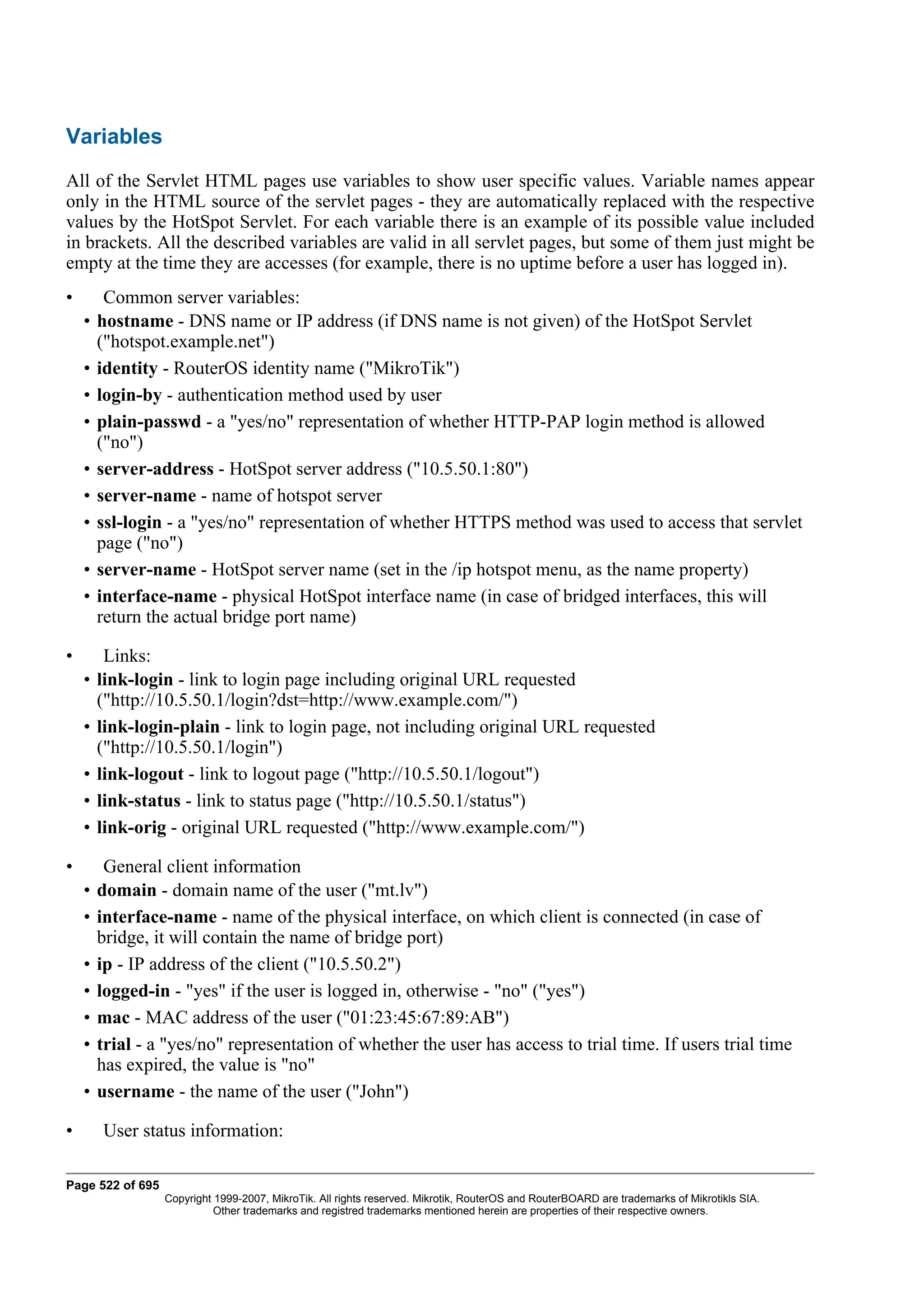 Variables
All of the Servlet HTML pages use variables to show user specific values. Variable names appear
only in the HTML source of the servlet pages - they are automatically replaced with the respective
values by the HotSpot Servlet. For each variable there is an example of its possible value included
in brackets. All the described variables are valid in all servlet pages, but some of them just might be
empty at the time they are accesses (for example, there is no uptime before a user has logged in).
•        Common server variables:
    •   hostname - DNS name or IP address (if DNS name is not given) of the HotSpot Servlet
        ("hotspot.example.net")
    •   identity - RouterOS identity name ("MikroTik")
    •   login-by - authentication method used by user
    •   plain-passwd - a "yes/no" representation of whether HTTP-PAP login method is allowed
        ("no")
    •   server-address - HotSpot server address ("10.5.50.1:80")
    •   server-name - name of hotspot server
    •   ssl-login - a "yes/no" representation of whether HTTPS method was used to access that servlet
        page ("no")
    •   server-name - HotSpot server name (set in the /ip hotspot menu, as the name property)
    •   interface-name - physical HotSpot interface name (in case of bridged interfaces, this will
        return the actual bridge port name)

•        Links:
    •   link-login - link to login page including original URL requested
        ("http://10.5.50.1/login?dst=http://www.example.com/")
    •   link-login-plain - link to login page, not including original URL requested
        ("http://10.5.50.1/login")
    •   link-logout - link to logout page ("http://10.5.50.1/logout")
    •   link-status - link to status page ("http://10.5.50.1/status")
    •   link-orig - original URL requested ("http://www.example.com/")

•        General client information
    •   domain - domain name of the user ("mt.lv")
    •   interface-name - name of the physical interface, on which client is connected (in case of
        bridge, it will contain the name of bridge port)
    •   ip - IP address of the client ("10.5.50.2")
    •   logged-in - "yes" if the user is logged in, otherwise - "no" ("yes")
    •   mac - MAC address of the user ("01:23:45:67:89:AB")
    •   trial - a "yes/no" representation of whether the user has access to trial time. If users trial time
        has expired, the value is "no"
    •   username - the name of the user ("John")

•       User status information:

Page 522 of 695
                  Copyright 1999-2007, MikroTik. All rights reserved. Mikrotik, RouterOS and RouterBOARD are trademarks of Mikrotikls SIA.
                            Other trademarks and registred trademarks mentioned herein are properties of their respective owners.
 