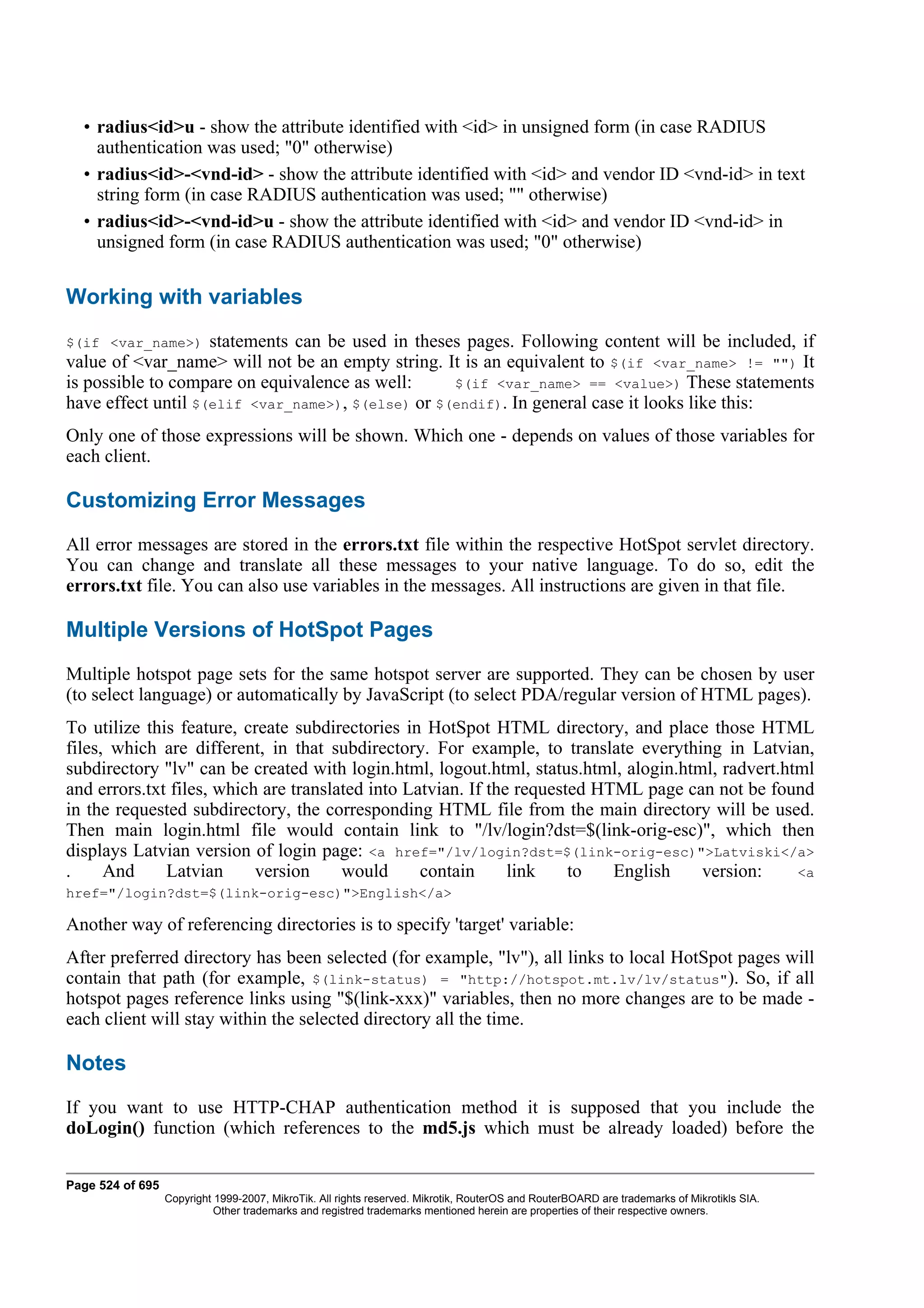 • radius<id>u - show the attribute identified with <id> in unsigned form (in case RADIUS
    authentication was used; "0" otherwise)
  • radius<id>-<vnd-id> - show the attribute identified with <id> and vendor ID <vnd-id> in text
    string form (in case RADIUS authentication was used; "" otherwise)
  • radius<id>-<vnd-id>u - show the attribute identified with <id> and vendor ID <vnd-id> in
    unsigned form (in case RADIUS authentication was used; "0" otherwise)


Working with variables
$(if <var_name>)    statements can be used in theses pages. Following content will be included, if
value of <var_name> will not be an empty string. It is an equivalent to $(if <var_name> != "") It
is possible to compare on equivalence as well:     $(if <var_name> == <value>) These statements
have effect until $(elif <var_name>), $(else) or $(endif). In general case it looks like this:
Only one of those expressions will be shown. Which one - depends on values of those variables for
each client.

Customizing Error Messages
All error messages are stored in the errors.txt file within the respective HotSpot servlet directory.
You can change and translate all these messages to your native language. To do so, edit the
errors.txt file. You can also use variables in the messages. All instructions are given in that file.

Multiple Versions of HotSpot Pages
Multiple hotspot page sets for the same hotspot server are supported. They can be chosen by user
(to select language) or automatically by JavaScript (to select PDA/regular version of HTML pages).
To utilize this feature, create subdirectories in HotSpot HTML directory, and place those HTML
files, which are different, in that subdirectory. For example, to translate everything in Latvian,
subdirectory "lv" can be created with login.html, logout.html, status.html, alogin.html, radvert.html
and errors.txt files, which are translated into Latvian. If the requested HTML page can not be found
in the requested subdirectory, the corresponding HTML file from the main directory will be used.
Then main login.html file would contain link to "/lv/login?dst=$(link-orig-esc)", which then
displays Latvian version of login page: <a href="/lv/login?dst=$(link-orig-esc)">Latviski</a>
.     And     Latvian      version     would      contain      link    to   English   version:     <a
href="/login?dst=$(link-orig-esc)">English</a>

Another way of referencing directories is to specify 'target' variable:
After preferred directory has been selected (for example, "lv"), all links to local HotSpot pages will
contain that path (for example, $(link-status) = "http://hotspot.mt.lv/lv/status"). So, if all
hotspot pages reference links using "$(link-xxx)" variables, then no more changes are to be made -
each client will stay within the selected directory all the time.

Notes
If you want to use HTTP-CHAP authentication method it is supposed that you include the
doLogin() function (which references to the md5.js which must be already loaded) before the

Page 524 of 695
                  Copyright 1999-2007, MikroTik. All rights reserved. Mikrotik, RouterOS and RouterBOARD are trademarks of Mikrotikls SIA.
                            Other trademarks and registred trademarks mentioned herein are properties of their respective owners.
 