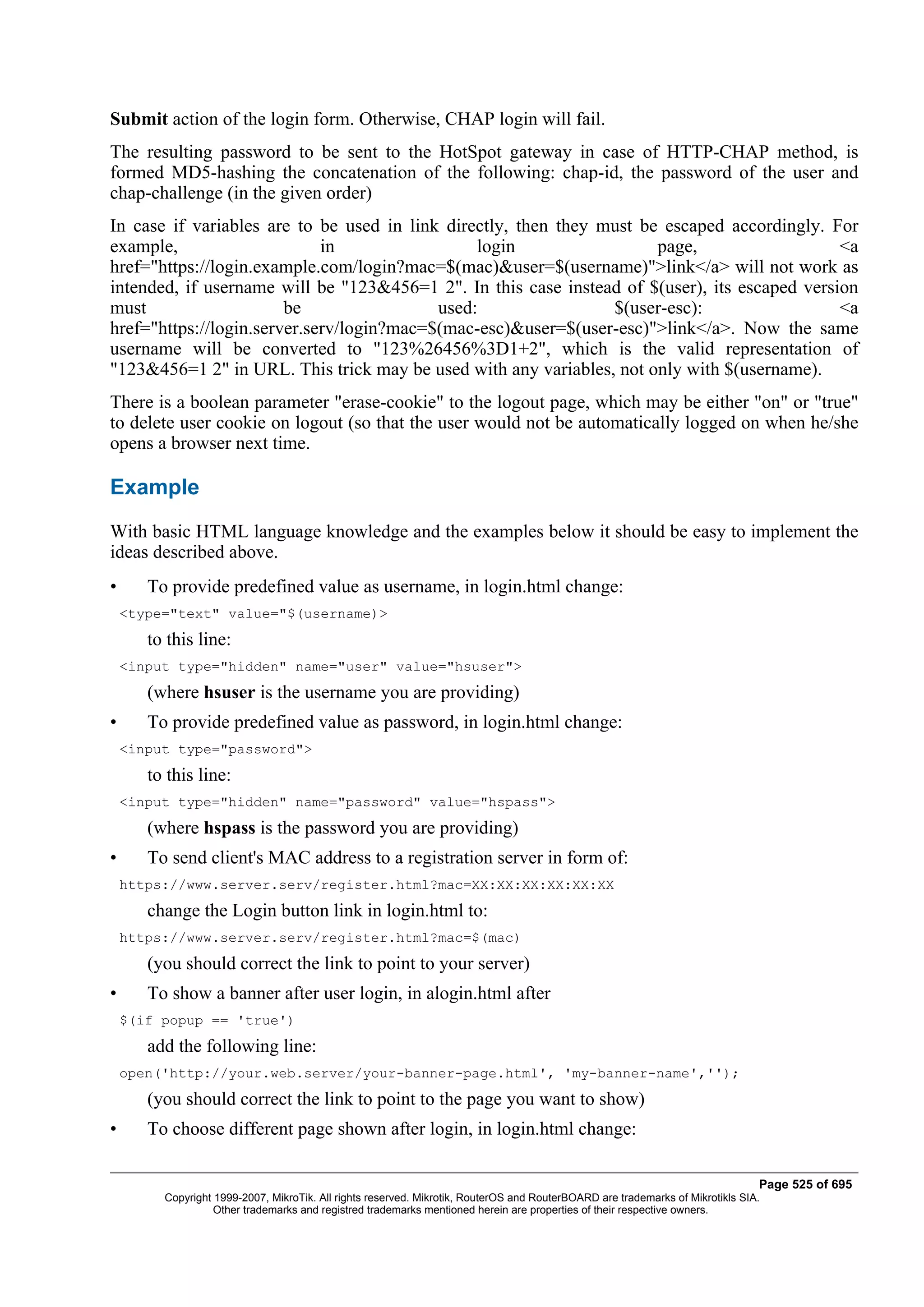 Submit action of the login form. Otherwise, CHAP login will fail.
The resulting password to be sent to the HotSpot gateway in case of HTTP-CHAP method, is
formed MD5-hashing the concatenation of the following: chap-id, the password of the user and
chap-challenge (in the given order)
In case if variables are to be used in link directly, then they must be escaped accordingly. For
example,                     in                 login                  page,                   <a
href="https://login.example.com/login?mac=$(mac)&user=$(username)">link</a> will not work as
intended, if username will be "123&456=1 2". In this case instead of $(user), its escaped version
must                    be                 used:                 $(user-esc):                  <a
href="https://login.server.serv/login?mac=$(mac-esc)&user=$(user-esc)">link</a>. Now the same
username will be converted to "123%26456%3D1+2", which is the valid representation of
"123&456=1 2" in URL. This trick may be used with any variables, not only with $(username).
There is a boolean parameter "erase-cookie" to the logout page, which may be either "on" or "true"
to delete user cookie on logout (so that the user would not be automatically logged on when he/she
opens a browser next time.

Example
With basic HTML language knowledge and the examples below it should be easy to implement the
ideas described above.
•      To provide predefined value as username, in login.html change:
    <type="text" value="$(username)>
       to this line:
    <input type="hidden" name="user" value="hsuser">
       (where hsuser is the username you are providing)
•      To provide predefined value as password, in login.html change:
    <input type="password">
       to this line:
    <input type="hidden" name="password" value="hspass">
       (where hspass is the password you are providing)
•      To send client's MAC address to a registration server in form of:
    https://www.server.serv/register.html?mac=XX:XX:XX:XX:XX:XX
       change the Login button link in login.html to:
    https://www.server.serv/register.html?mac=$(mac)
       (you should correct the link to point to your server)
•      To show a banner after user login, in alogin.html after
    $(if popup == 'true')
       add the following line:
    open('http://your.web.server/your-banner-page.html', 'my-banner-name','');
       (you should correct the link to point to the page you want to show)
•      To choose different page shown after login, in login.html change:

                                                                                                                                Page 525 of 695
         Copyright 1999-2007, MikroTik. All rights reserved. Mikrotik, RouterOS and RouterBOARD are trademarks of Mikrotikls SIA.
                   Other trademarks and registred trademarks mentioned herein are properties of their respective owners.
 