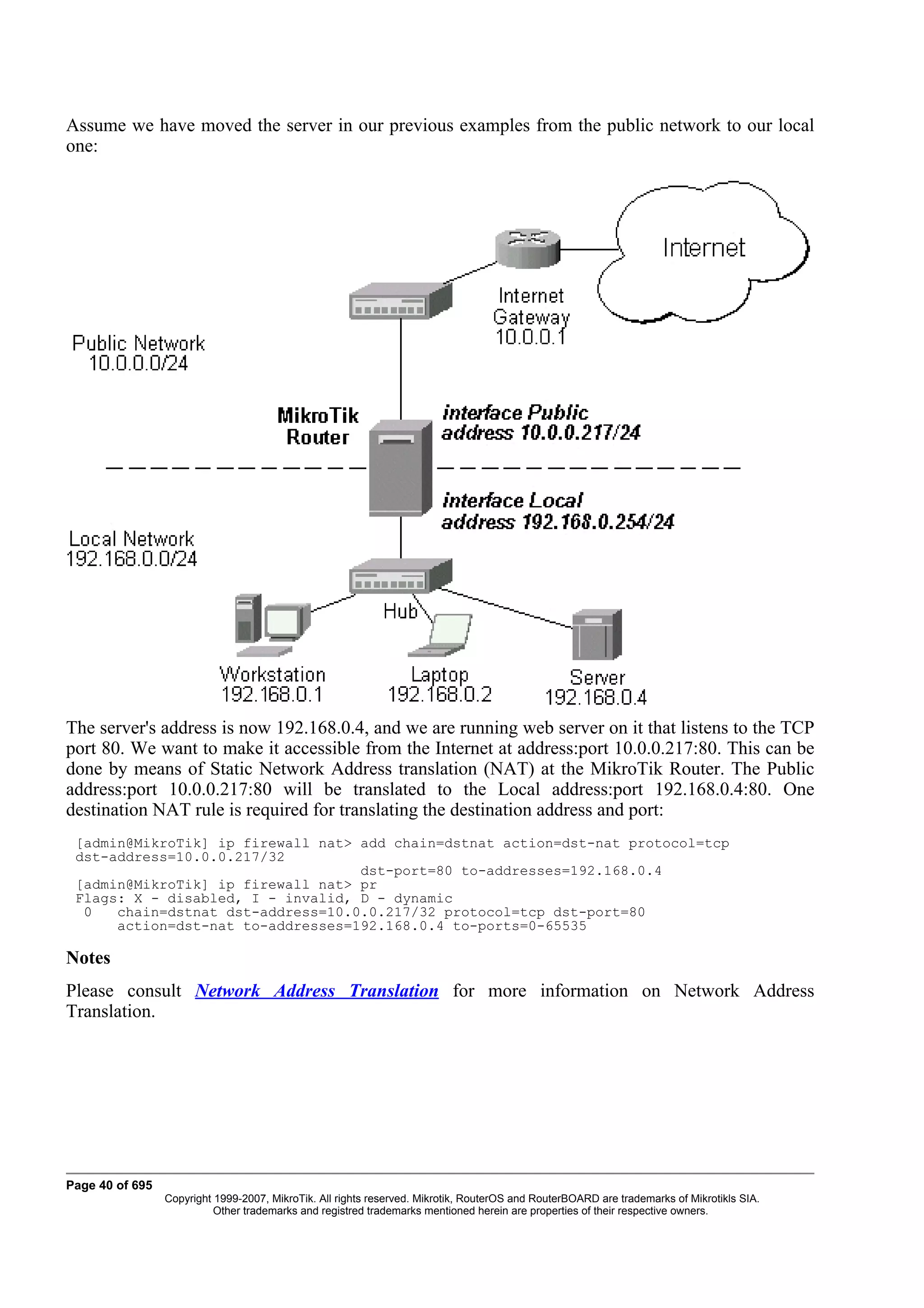 Assume we have moved the server in our previous examples from the public network to our local
one:




The server's address is now 192.168.0.4, and we are running web server on it that listens to the TCP
port 80. We want to make it accessible from the Internet at address:port 10.0.0.217:80. This can be
done by means of Static Network Address translation (NAT) at the MikroTik Router. The Public
address:port 10.0.0.217:80 will be translated to the Local address:port 192.168.0.4:80. One
destination NAT rule is required for translating the destination address and port:
 [admin@MikroTik] ip firewall nat> add chain=dstnat action=dst-nat protocol=tcp
 dst-address=10.0.0.217/32
                                   dst-port=80 to-addresses=192.168.0.4
 [admin@MikroTik] ip firewall nat> pr
 Flags: X - disabled, I - invalid, D - dynamic
  0   chain=dstnat dst-address=10.0.0.217/32 protocol=tcp dst-port=80
      action=dst-nat to-addresses=192.168.0.4 to-ports=0-65535

Notes
Please consult Network Address Translation for more information on Network Address
Translation.




Page 40 of 695
                 Copyright 1999-2007, MikroTik. All rights reserved. Mikrotik, RouterOS and RouterBOARD are trademarks of Mikrotikls SIA.
                           Other trademarks and registred trademarks mentioned herein are properties of their respective owners.
 