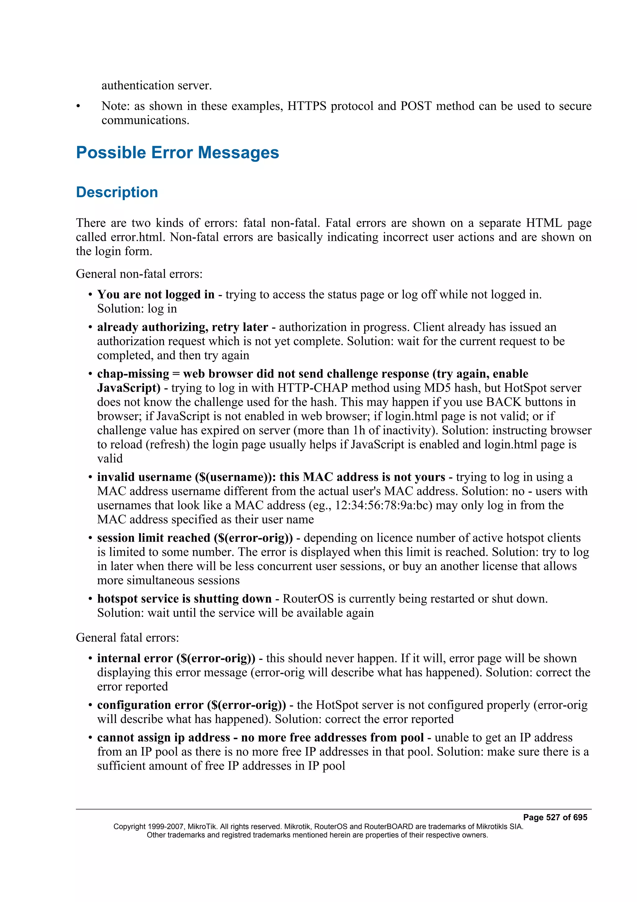 authentication server.
•     Note: as shown in these examples, HTTPS protocol and POST method can be used to secure
      communications.

Possible Error Messages

Description
There are two kinds of errors: fatal non-fatal. Fatal errors are shown on a separate HTML page
called error.html. Non-fatal errors are basically indicating incorrect user actions and are shown on
the login form.
General non-fatal errors:
    • You are not logged in - trying to access the status page or log off while not logged in.
      Solution: log in
    • already authorizing, retry later - authorization in progress. Client already has issued an
      authorization request which is not yet complete. Solution: wait for the current request to be
      completed, and then try again
    • chap-missing = web browser did not send challenge response (try again, enable
      JavaScript) - trying to log in with HTTP-CHAP method using MD5 hash, but HotSpot server
      does not know the challenge used for the hash. This may happen if you use BACK buttons in
      browser; if JavaScript is not enabled in web browser; if login.html page is not valid; or if
      challenge value has expired on server (more than 1h of inactivity). Solution: instructing browser
      to reload (refresh) the login page usually helps if JavaScript is enabled and login.html page is
      valid
    • invalid username ($(username)): this MAC address is not yours - trying to log in using a
      MAC address username different from the actual user's MAC address. Solution: no - users with
      usernames that look like a MAC address (eg., 12:34:56:78:9a:bc) may only log in from the
      MAC address specified as their user name
    • session limit reached ($(error-orig)) - depending on licence number of active hotspot clients
      is limited to some number. The error is displayed when this limit is reached. Solution: try to log
      in later when there will be less concurrent user sessions, or buy an another license that allows
      more simultaneous sessions
    • hotspot service is shutting down - RouterOS is currently being restarted or shut down.
      Solution: wait until the service will be available again
General fatal errors:
    • internal error ($(error-orig)) - this should never happen. If it will, error page will be shown
      displaying this error message (error-orig will describe what has happened). Solution: correct the
      error reported
    • configuration error ($(error-orig)) - the HotSpot server is not configured properly (error-orig
      will describe what has happened). Solution: correct the error reported
    • cannot assign ip address - no more free addresses from pool - unable to get an IP address
      from an IP pool as there is no more free IP addresses in that pool. Solution: make sure there is a
      sufficient amount of free IP addresses in IP pool


                                                                                                                                Page 527 of 695
         Copyright 1999-2007, MikroTik. All rights reserved. Mikrotik, RouterOS and RouterBOARD are trademarks of Mikrotikls SIA.
                   Other trademarks and registred trademarks mentioned herein are properties of their respective owners.
 