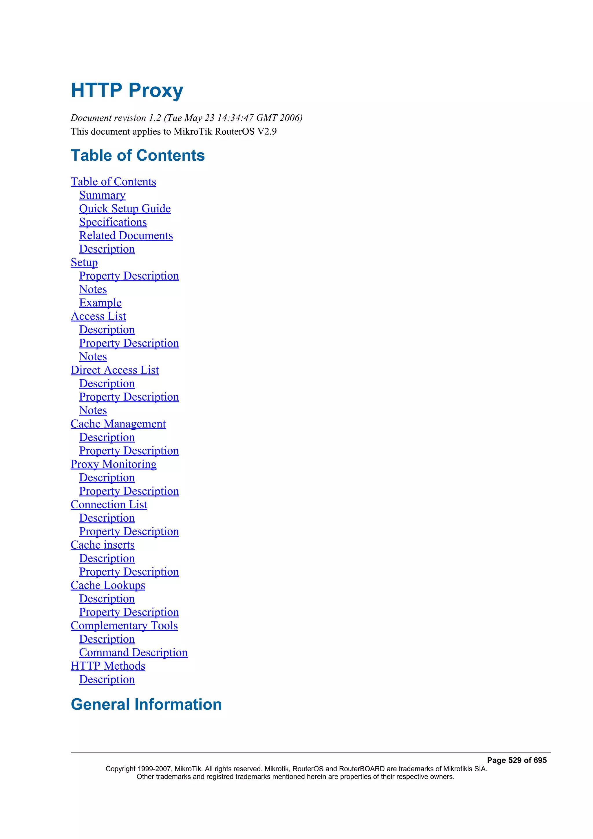 HTTP Proxy
Document revision 1.2 (Tue May 23 14:34:47 GMT 2006)
This document applies to MikroTik RouterOS V2.9

Table of Contents
Table of Contents
 Summary
 Quick Setup Guide
 Specifications
 Related Documents
 Description
Setup
 Property Description
 Notes
 Example
Access List
 Description
 Property Description
 Notes
Direct Access List
 Description
 Property Description
 Notes
Cache Management
 Description
 Property Description
Proxy Monitoring
 Description
 Property Description
Connection List
 Description
 Property Description
Cache inserts
 Description
 Property Description
Cache Lookups
 Description
 Property Description
Complementary Tools
 Description
 Command Description
HTTP Methods
 Description

General Information


                                                                                                                              Page 529 of 695
       Copyright 1999-2007, MikroTik. All rights reserved. Mikrotik, RouterOS and RouterBOARD are trademarks of Mikrotikls SIA.
                 Other trademarks and registred trademarks mentioned herein are properties of their respective owners.
 
