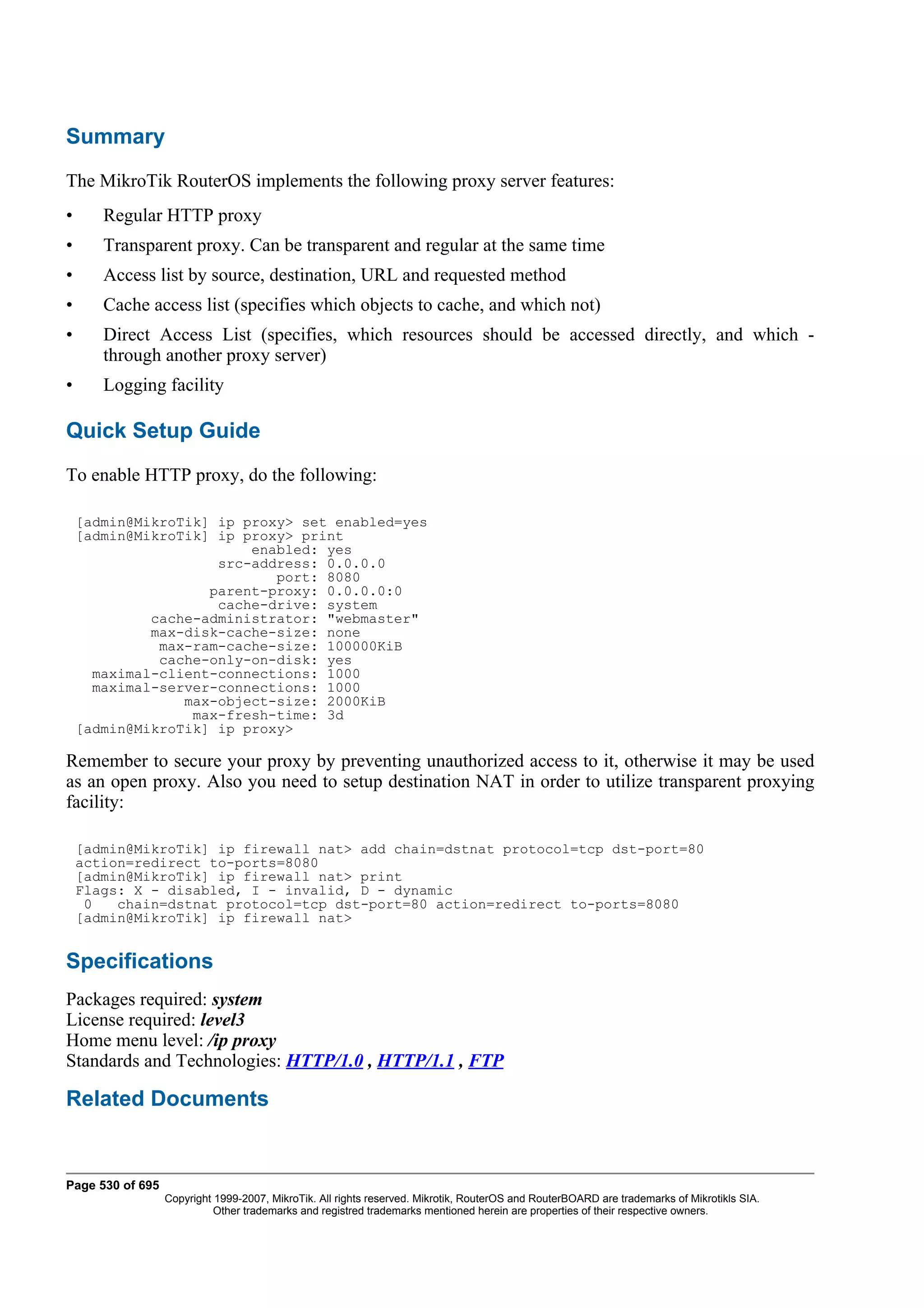 Summary
The MikroTik RouterOS implements the following proxy server features:
•      Regular HTTP proxy
•      Transparent proxy. Can be transparent and regular at the same time
•      Access list by source, destination, URL and requested method
•      Cache access list (specifies which objects to cache, and which not)
•      Direct Access List (specifies, which resources should be accessed directly, and which -
       through another proxy server)
•      Logging facility

Quick Setup Guide
To enable HTTP proxy, do the following:

    [admin@MikroTik] ip proxy> set enabled=yes
    [admin@MikroTik] ip proxy> print
                         enabled: yes
                     src-address: 0.0.0.0
                            port: 8080
                    parent-proxy: 0.0.0.0:0
                     cache-drive: system
             cache-administrator: "webmaster"
             max-disk-cache-size: none
              max-ram-cache-size: 100000KiB
              cache-only-on-disk: yes
      maximal-client-connections: 1000
      maximal-server-connections: 1000
                 max-object-size: 2000KiB
                  max-fresh-time: 3d
    [admin@MikroTik] ip proxy>

Remember to secure your proxy by preventing unauthorized access to it, otherwise it may be used
as an open proxy. Also you need to setup destination NAT in order to utilize transparent proxying
facility:

    [admin@MikroTik] ip firewall nat> add chain=dstnat protocol=tcp dst-port=80
    action=redirect to-ports=8080
    [admin@MikroTik] ip firewall nat> print
    Flags: X - disabled, I - invalid, D - dynamic
     0   chain=dstnat protocol=tcp dst-port=80 action=redirect to-ports=8080
    [admin@MikroTik] ip firewall nat>


Specifications
Packages required: system
License required: level3
Home menu level: /ip proxy
Standards and Technologies: HTTP/1.0 , HTTP/1.1 , FTP

Related Documents


Page 530 of 695
                  Copyright 1999-2007, MikroTik. All rights reserved. Mikrotik, RouterOS and RouterBOARD are trademarks of Mikrotikls SIA.
                            Other trademarks and registred trademarks mentioned herein are properties of their respective owners.
 