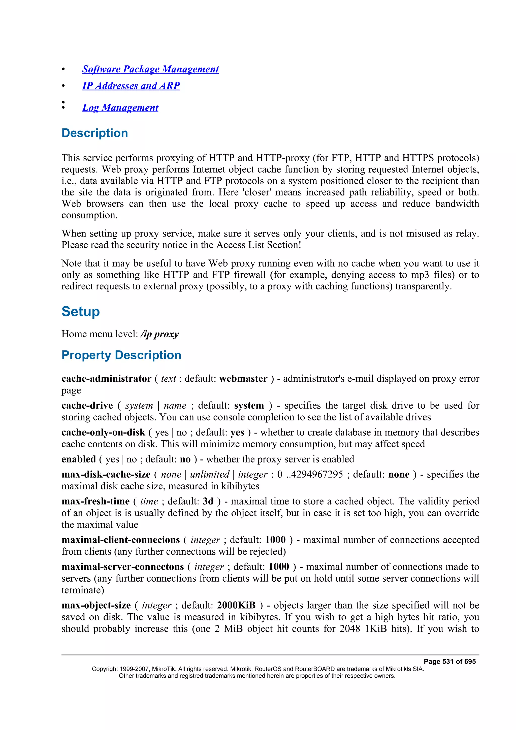 •    Software Package Management
•    IP Addresses and ARP
•
•    Log Management

Description
This service performs proxying of HTTP and HTTP-proxy (for FTP, HTTP and HTTPS protocols)
requests. Web proxy performs Internet object cache function by storing requested Internet objects,
i.e., data available via HTTP and FTP protocols on a system positioned closer to the recipient than
the site the data is originated from. Here 'closer' means increased path reliability, speed or both.
Web browsers can then use the local proxy cache to speed up access and reduce bandwidth
consumption.
When setting up proxy service, make sure it serves only your clients, and is not misused as relay.
Please read the security notice in the Access List Section!
Note that it may be useful to have Web proxy running even with no cache when you want to use it
only as something like HTTP and FTP firewall (for example, denying access to mp3 files) or to
redirect requests to external proxy (possibly, to a proxy with caching functions) transparently.

Setup
Home menu level: /ip proxy

Property Description
cache-administrator ( text ; default: webmaster ) - administrator's e-mail displayed on proxy error
page
cache-drive ( system | name ; default: system ) - specifies the target disk drive to be used for
storing cached objects. You can use console completion to see the list of available drives
cache-only-on-disk ( yes | no ; default: yes ) - whether to create database in memory that describes
cache contents on disk. This will minimize memory consumption, but may affect speed
enabled ( yes | no ; default: no ) - whether the proxy server is enabled
max-disk-cache-size ( none | unlimited | integer : 0 ..4294967295 ; default: none ) - specifies the
maximal disk cache size, measured in kibibytes
max-fresh-time ( time ; default: 3d ) - maximal time to store a cached object. The validity period
of an object is is usually defined by the object itself, but in case it is set too high, you can override
the maximal value
maximal-client-connecions ( integer ; default: 1000 ) - maximal number of connections accepted
from clients (any further connections will be rejected)
maximal-server-connectons ( integer ; default: 1000 ) - maximal number of connections made to
servers (any further connections from clients will be put on hold until some server connections will
terminate)
max-object-size ( integer ; default: 2000KiB ) - objects larger than the size specified will not be
saved on disk. The value is measured in kibibytes. If you wish to get a high bytes hit ratio, you
should probably increase this (one 2 MiB object hit counts for 2048 1KiB hits). If you wish to


                                                                                                                              Page 531 of 695
       Copyright 1999-2007, MikroTik. All rights reserved. Mikrotik, RouterOS and RouterBOARD are trademarks of Mikrotikls SIA.
                 Other trademarks and registred trademarks mentioned herein are properties of their respective owners.
 