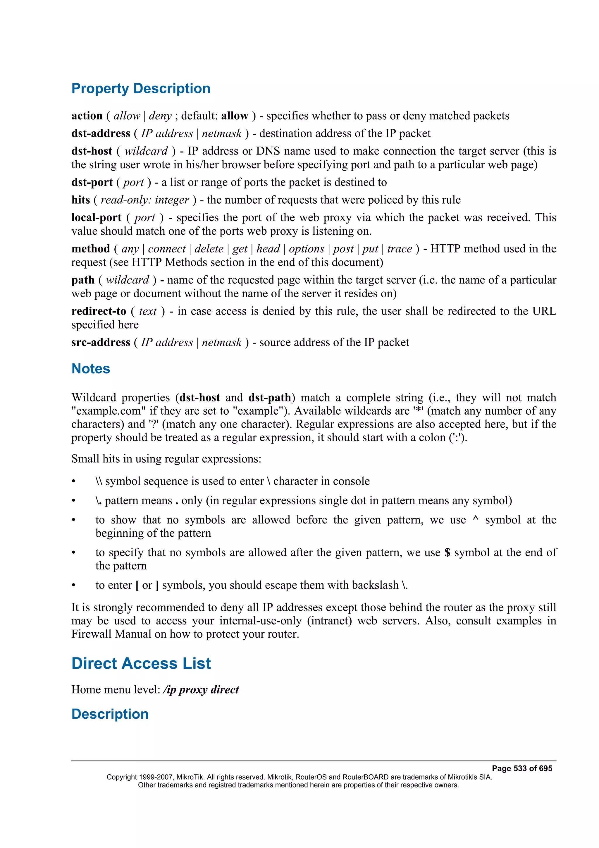 Property Description
action ( allow | deny ; default: allow ) - specifies whether to pass or deny matched packets
dst-address ( IP address | netmask ) - destination address of the IP packet
dst-host ( wildcard ) - IP address or DNS name used to make connection the target server (this is
the string user wrote in his/her browser before specifying port and path to a particular web page)
dst-port ( port ) - a list or range of ports the packet is destined to
hits ( read-only: integer ) - the number of requests that were policed by this rule
local-port ( port ) - specifies the port of the web proxy via which the packet was received. This
value should match one of the ports web proxy is listening on.
method ( any | connect | delete | get | head | options | post | put | trace ) - HTTP method used in the
request (see HTTP Methods section in the end of this document)
path ( wildcard ) - name of the requested page within the target server (i.e. the name of a particular
web page or document without the name of the server it resides on)
redirect-to ( text ) - in case access is denied by this rule, the user shall be redirected to the URL
specified here
src-address ( IP address | netmask ) - source address of the IP packet

Notes
Wildcard properties (dst-host and dst-path) match a complete string (i.e., they will not match
"example.com" if they are set to "example"). Available wildcards are '*' (match any number of any
characters) and '?' (match any one character). Regular expressions are also accepted here, but if the
property should be treated as a regular expression, it should start with a colon (':').
Small hits in using regular expressions:
•     symbol sequence is used to enter  character in console
•    . pattern means . only (in regular expressions single dot in pattern means any symbol)
•    to show that no symbols are allowed before the given pattern, we use ^ symbol at the
     beginning of the pattern
•    to specify that no symbols are allowed after the given pattern, we use $ symbol at the end of
     the pattern
•    to enter [ or ] symbols, you should escape them with backslash .
It is strongly recommended to deny all IP addresses except those behind the router as the proxy still
may be used to access your internal-use-only (intranet) web servers. Also, consult examples in
Firewall Manual on how to protect your router.

Direct Access List
Home menu level: /ip proxy direct

Description


                                                                                                                              Page 533 of 695
       Copyright 1999-2007, MikroTik. All rights reserved. Mikrotik, RouterOS and RouterBOARD are trademarks of Mikrotikls SIA.
                 Other trademarks and registred trademarks mentioned herein are properties of their respective owners.
 