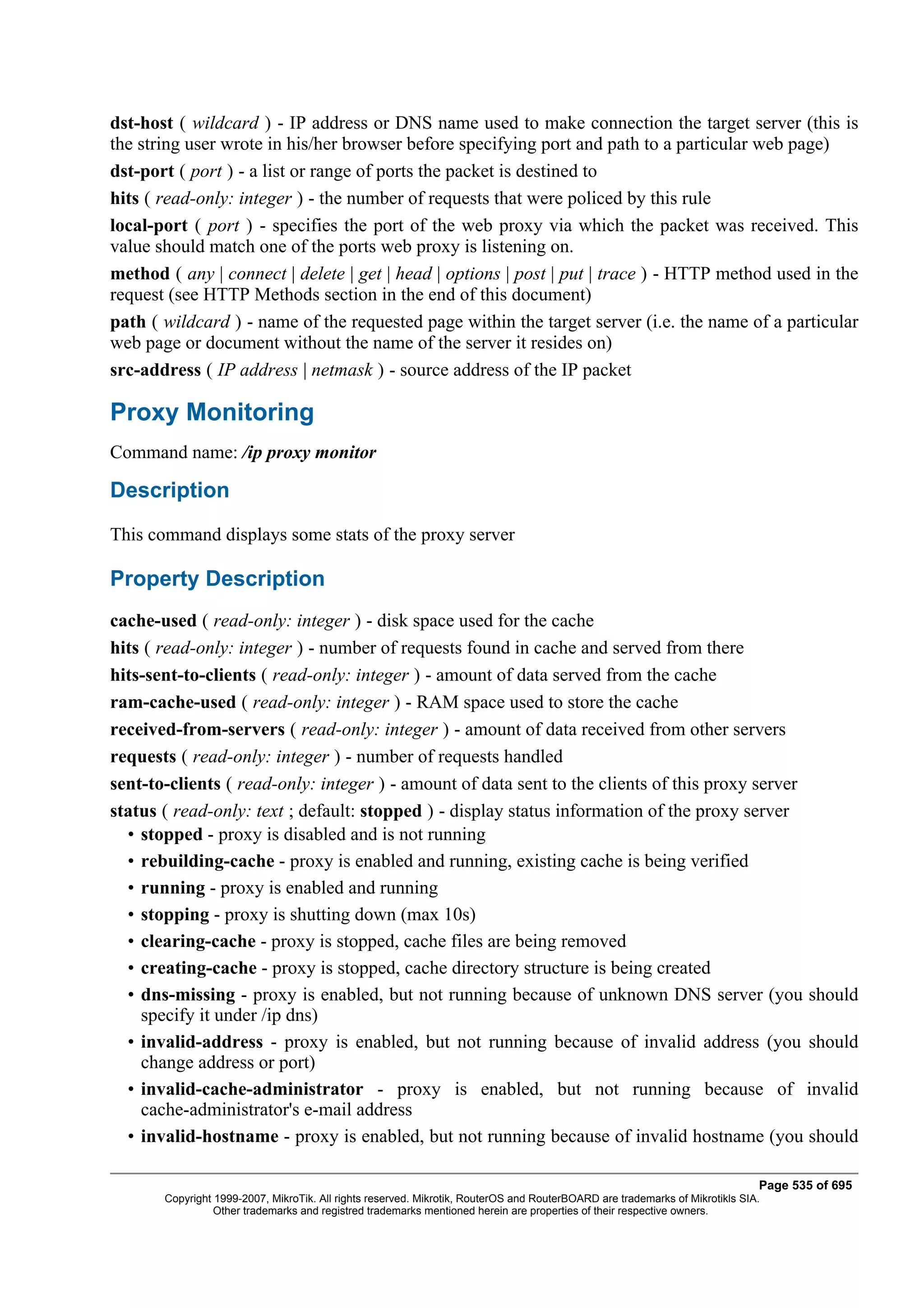 dst-host ( wildcard ) - IP address or DNS name used to make connection the target server (this is
the string user wrote in his/her browser before specifying port and path to a particular web page)
dst-port ( port ) - a list or range of ports the packet is destined to
hits ( read-only: integer ) - the number of requests that were policed by this rule
local-port ( port ) - specifies the port of the web proxy via which the packet was received. This
value should match one of the ports web proxy is listening on.
method ( any | connect | delete | get | head | options | post | put | trace ) - HTTP method used in the
request (see HTTP Methods section in the end of this document)
path ( wildcard ) - name of the requested page within the target server (i.e. the name of a particular
web page or document without the name of the server it resides on)
src-address ( IP address | netmask ) - source address of the IP packet

Proxy Monitoring
Command name: /ip proxy monitor

Description
This command displays some stats of the proxy server

Property Description
cache-used ( read-only: integer ) - disk space used for the cache
hits ( read-only: integer ) - number of requests found in cache and served from there
hits-sent-to-clients ( read-only: integer ) - amount of data served from the cache
ram-cache-used ( read-only: integer ) - RAM space used to store the cache
received-from-servers ( read-only: integer ) - amount of data received from other servers
requests ( read-only: integer ) - number of requests handled
sent-to-clients ( read-only: integer ) - amount of data sent to the clients of this proxy server
status ( read-only: text ; default: stopped ) - display status information of the proxy server
  • stopped - proxy is disabled and is not running
  • rebuilding-cache - proxy is enabled and running, existing cache is being verified
  • running - proxy is enabled and running
  • stopping - proxy is shutting down (max 10s)
  • clearing-cache - proxy is stopped, cache files are being removed
  • creating-cache - proxy is stopped, cache directory structure is being created
  • dns-missing - proxy is enabled, but not running because of unknown DNS server (you should
    specify it under /ip dns)
  • invalid-address - proxy is enabled, but not running because of invalid address (you should
    change address or port)
  • invalid-cache-administrator - proxy is enabled, but not running because of invalid
    cache-administrator's e-mail address
  • invalid-hostname - proxy is enabled, but not running because of invalid hostname (you should

                                                                                                                              Page 535 of 695
       Copyright 1999-2007, MikroTik. All rights reserved. Mikrotik, RouterOS and RouterBOARD are trademarks of Mikrotikls SIA.
                 Other trademarks and registred trademarks mentioned herein are properties of their respective owners.
 