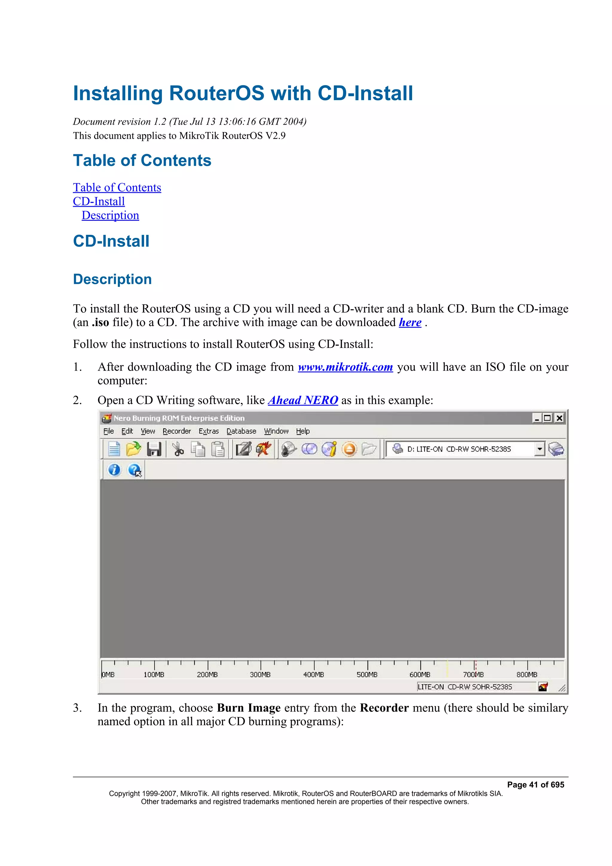 Installing RouterOS with CD-Install
Document revision 1.2 (Tue Jul 13 13:06:16 GMT 2004)
This document applies to MikroTik RouterOS V2.9

Table of Contents
Table of Contents
CD-Install
 Description

CD-Install

Description
To install the RouterOS using a CD you will need a CD-writer and a blank CD. Burn the CD-image
(an .iso file) to a CD. The archive with image can be downloaded here .
Follow the instructions to install RouterOS using CD-Install:
1.   After downloading the CD image from www.mikrotik.com you will have an ISO file on your
     computer:
2.   Open a CD Writing software, like Ahead NERO as in this example:




3.   In the program, choose Burn Image entry from the Recorder menu (there should be similary
     named option in all major CD burning programs):




                                                                                                                                   Page 41 of 695
        Copyright 1999-2007, MikroTik. All rights reserved. Mikrotik, RouterOS and RouterBOARD are trademarks of Mikrotikls SIA.
                  Other trademarks and registred trademarks mentioned herein are properties of their respective owners.
 