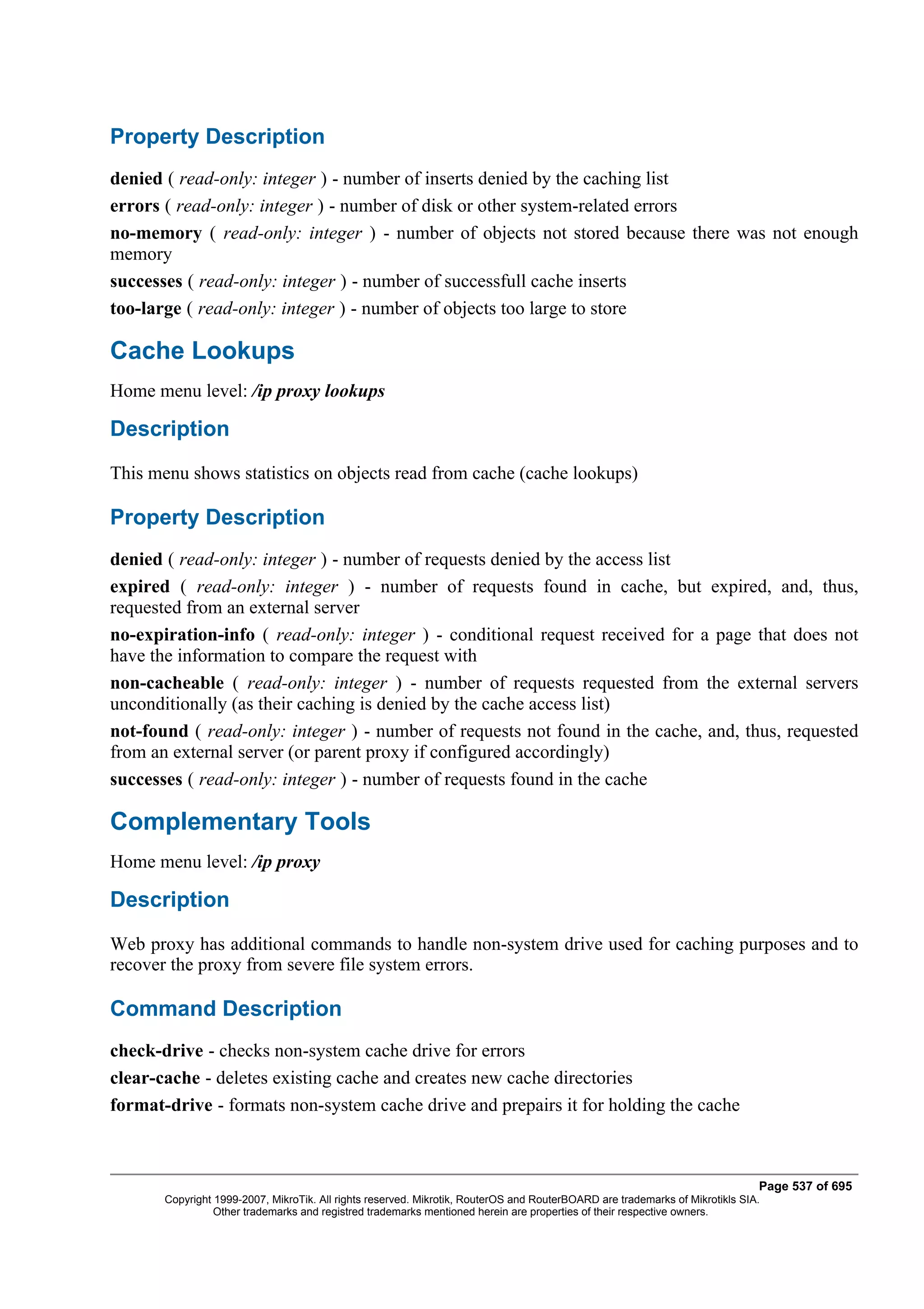 Property Description
denied ( read-only: integer ) - number of inserts denied by the caching list
errors ( read-only: integer ) - number of disk or other system-related errors
no-memory ( read-only: integer ) - number of objects not stored because there was not enough
memory
successes ( read-only: integer ) - number of successfull cache inserts
too-large ( read-only: integer ) - number of objects too large to store

Cache Lookups
Home menu level: /ip proxy lookups

Description
This menu shows statistics on objects read from cache (cache lookups)

Property Description
denied ( read-only: integer ) - number of requests denied by the access list
expired ( read-only: integer ) - number of requests found in cache, but expired, and, thus,
requested from an external server
no-expiration-info ( read-only: integer ) - conditional request received for a page that does not
have the information to compare the request with
non-cacheable ( read-only: integer ) - number of requests requested from the external servers
unconditionally (as their caching is denied by the cache access list)
not-found ( read-only: integer ) - number of requests not found in the cache, and, thus, requested
from an external server (or parent proxy if configured accordingly)
successes ( read-only: integer ) - number of requests found in the cache

Complementary Tools
Home menu level: /ip proxy

Description
Web proxy has additional commands to handle non-system drive used for caching purposes and to
recover the proxy from severe file system errors.

Command Description
check-drive - checks non-system cache drive for errors
clear-cache - deletes existing cache and creates new cache directories
format-drive - formats non-system cache drive and prepairs it for holding the cache



                                                                                                                              Page 537 of 695
       Copyright 1999-2007, MikroTik. All rights reserved. Mikrotik, RouterOS and RouterBOARD are trademarks of Mikrotikls SIA.
                 Other trademarks and registred trademarks mentioned herein are properties of their respective owners.
 