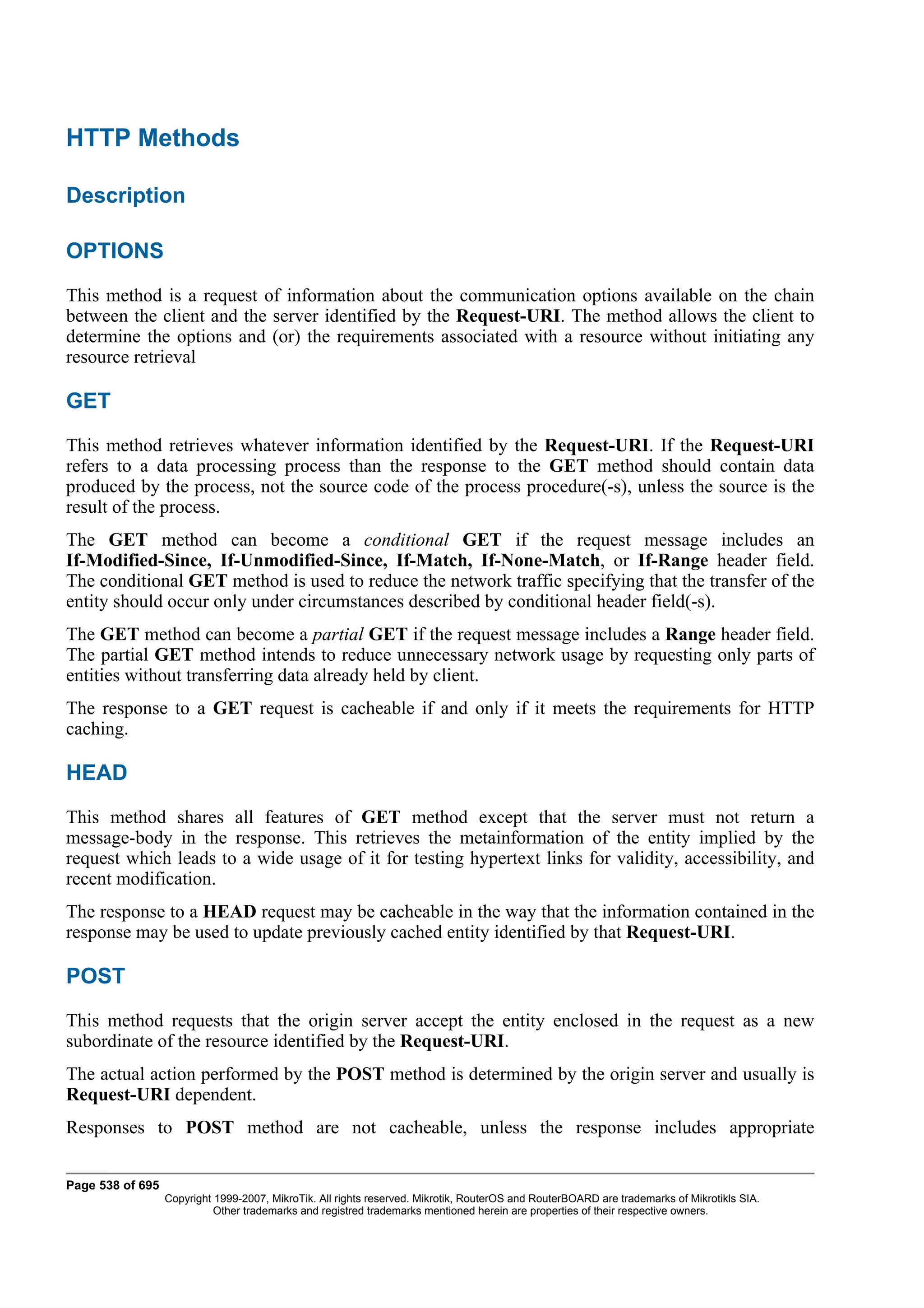 HTTP Methods

Description

OPTIONS
This method is a request of information about the communication options available on the chain
between the client and the server identified by the Request-URI. The method allows the client to
determine the options and (or) the requirements associated with a resource without initiating any
resource retrieval

GET
This method retrieves whatever information identified by the Request-URI. If the Request-URI
refers to a data processing process than the response to the GET method should contain data
produced by the process, not the source code of the process procedure(-s), unless the source is the
result of the process.
The GET method can become a conditional GET if the request message includes an
If-Modified-Since, If-Unmodified-Since, If-Match, If-None-Match, or If-Range header field.
The conditional GET method is used to reduce the network traffic specifying that the transfer of the
entity should occur only under circumstances described by conditional header field(-s).
The GET method can become a partial GET if the request message includes a Range header field.
The partial GET method intends to reduce unnecessary network usage by requesting only parts of
entities without transferring data already held by client.
The response to a GET request is cacheable if and only if it meets the requirements for HTTP
caching.

HEAD
This method shares all features of GET method except that the server must not return a
message-body in the response. This retrieves the metainformation of the entity implied by the
request which leads to a wide usage of it for testing hypertext links for validity, accessibility, and
recent modification.
The response to a HEAD request may be cacheable in the way that the information contained in the
response may be used to update previously cached entity identified by that Request-URI.

POST
This method requests that the origin server accept the entity enclosed in the request as a new
subordinate of the resource identified by the Request-URI.
The actual action performed by the POST method is determined by the origin server and usually is
Request-URI dependent.
Responses to POST method are not cacheable, unless the response includes appropriate


Page 538 of 695
                  Copyright 1999-2007, MikroTik. All rights reserved. Mikrotik, RouterOS and RouterBOARD are trademarks of Mikrotikls SIA.
                            Other trademarks and registred trademarks mentioned herein are properties of their respective owners.
 