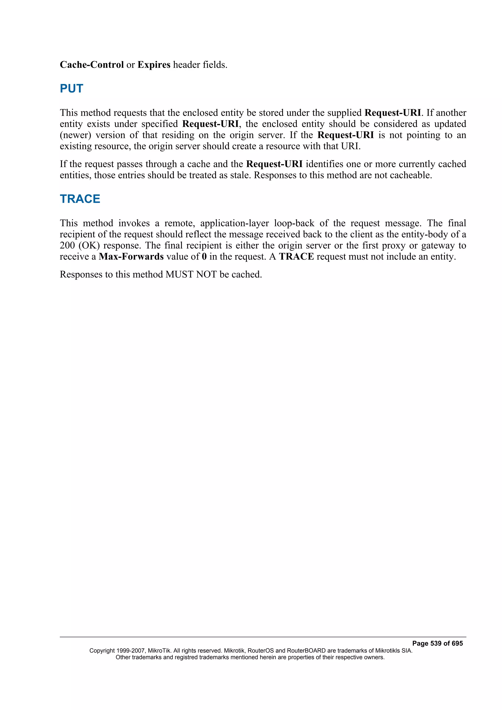 Cache-Control or Expires header fields.

PUT
This method requests that the enclosed entity be stored under the supplied Request-URI. If another
entity exists under specified Request-URI, the enclosed entity should be considered as updated
(newer) version of that residing on the origin server. If the Request-URI is not pointing to an
existing resource, the origin server should create a resource with that URI.
If the request passes through a cache and the Request-URI identifies one or more currently cached
entities, those entries should be treated as stale. Responses to this method are not cacheable.

TRACE
This method invokes a remote, application-layer loop-back of the request message. The final
recipient of the request should reflect the message received back to the client as the entity-body of a
200 (OK) response. The final recipient is either the origin server or the first proxy or gateway to
receive a Max-Forwards value of 0 in the request. A TRACE request must not include an entity.
Responses to this method MUST NOT be cached.




                                                                                                                              Page 539 of 695
       Copyright 1999-2007, MikroTik. All rights reserved. Mikrotik, RouterOS and RouterBOARD are trademarks of Mikrotikls SIA.
                 Other trademarks and registred trademarks mentioned herein are properties of their respective owners.
 