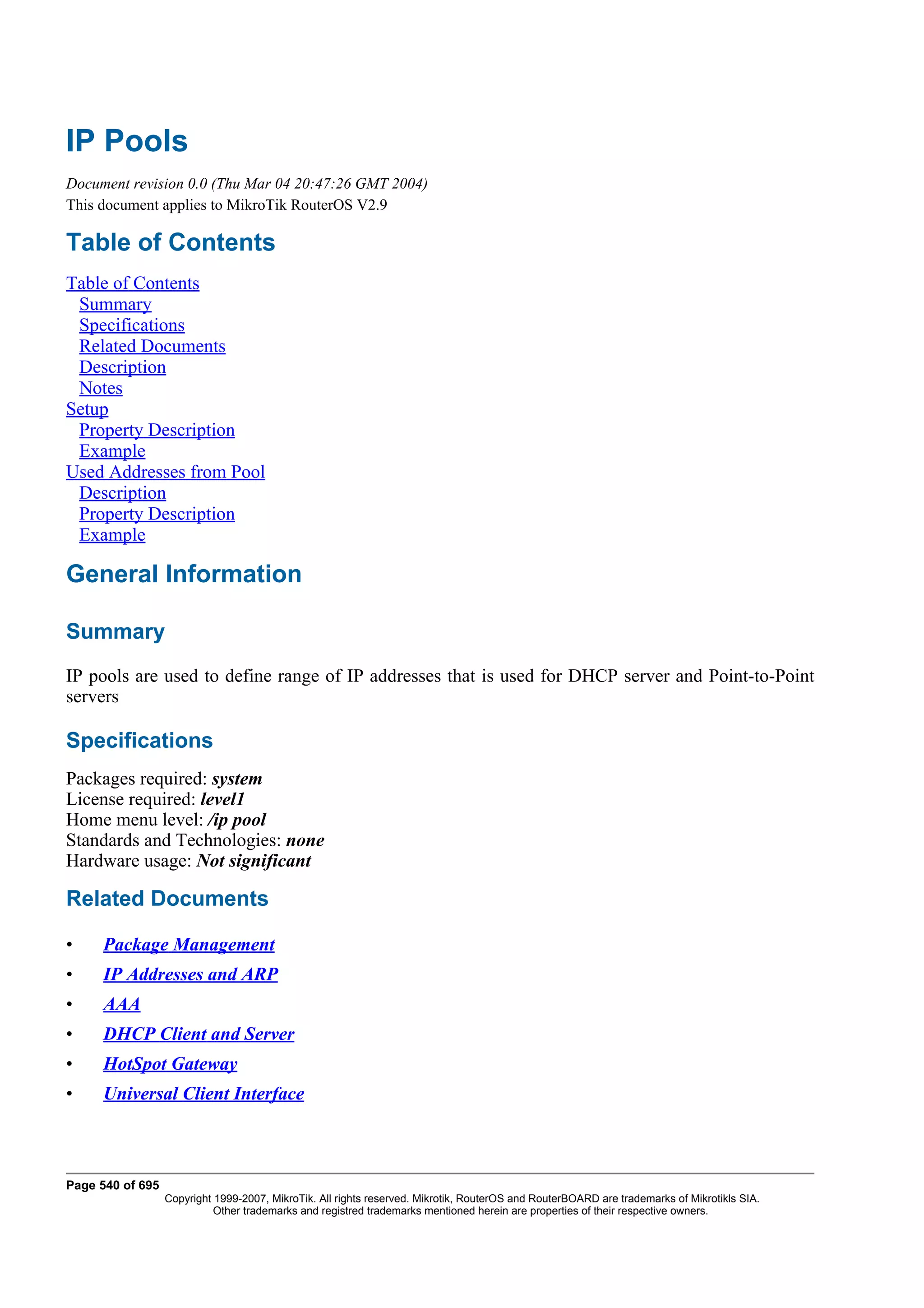 IP Pools
Document revision 0.0 (Thu Mar 04 20:47:26 GMT 2004)
This document applies to MikroTik RouterOS V2.9

Table of Contents
Table of Contents
 Summary
 Specifications
 Related Documents
 Description
 Notes
Setup
 Property Description
 Example
Used Addresses from Pool
 Description
 Property Description
 Example

General Information

Summary
IP pools are used to define range of IP addresses that is used for DHCP server and Point-to-Point
servers

Specifications
Packages required: system
License required: level1
Home menu level: /ip pool
Standards and Technologies: none
Hardware usage: Not significant

Related Documents

•    Package Management
•    IP Addresses and ARP
•    AAA
•    DHCP Client and Server
•    HotSpot Gateway
•    Universal Client Interface



Page 540 of 695
                  Copyright 1999-2007, MikroTik. All rights reserved. Mikrotik, RouterOS and RouterBOARD are trademarks of Mikrotikls SIA.
                            Other trademarks and registred trademarks mentioned herein are properties of their respective owners.
 