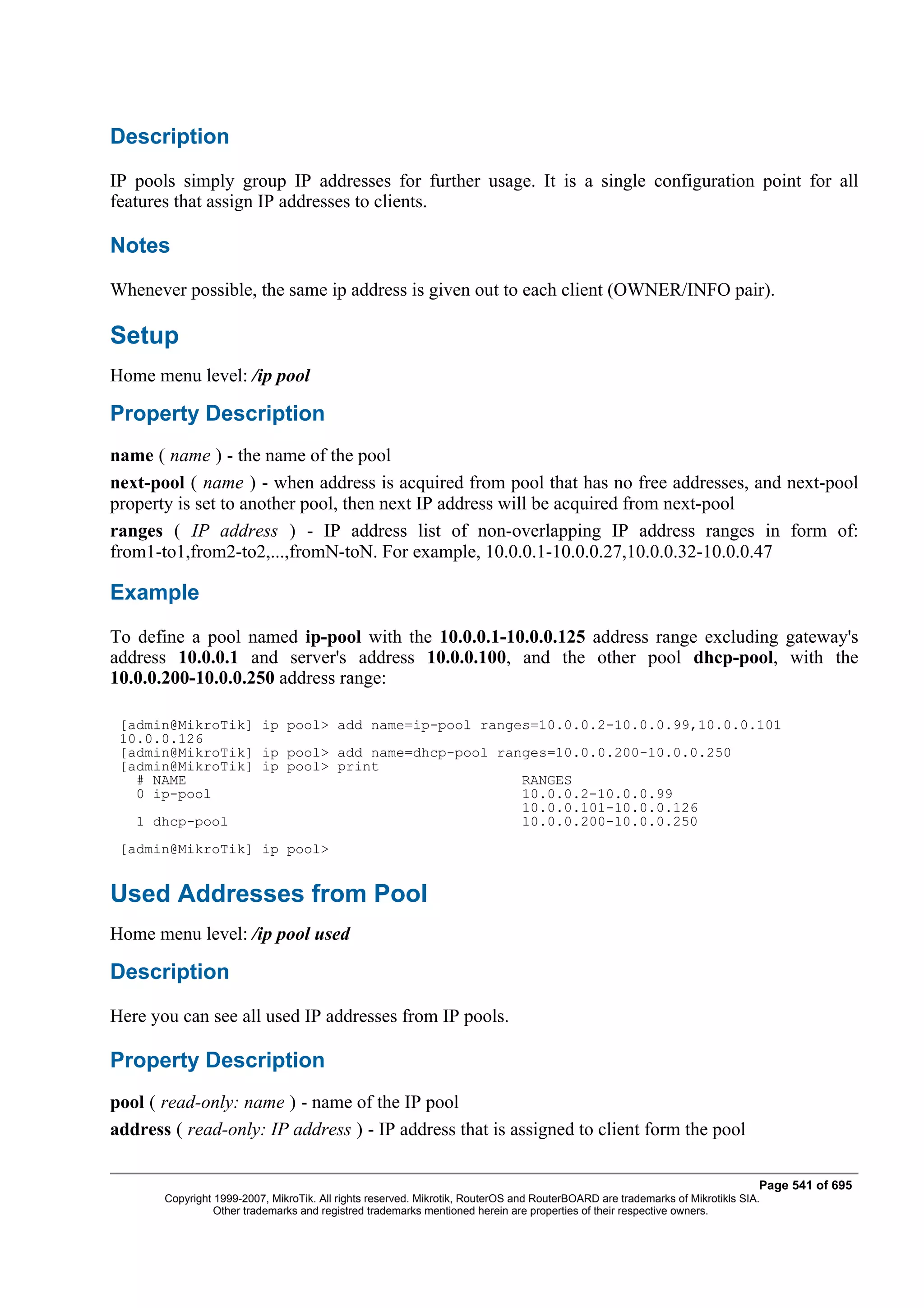 Description
IP pools simply group IP addresses for further usage. It is a single configuration point for all
features that assign IP addresses to clients.

Notes
Whenever possible, the same ip address is given out to each client (OWNER/INFO pair).

Setup
Home menu level: /ip pool

Property Description
name ( name ) - the name of the pool
next-pool ( name ) - when address is acquired from pool that has no free addresses, and next-pool
property is set to another pool, then next IP address will be acquired from next-pool
ranges ( IP address ) - IP address list of non-overlapping IP address ranges in form of:
from1-to1,from2-to2,...,fromN-toN. For example, 10.0.0.1-10.0.0.27,10.0.0.32-10.0.0.47

Example
To define a pool named ip-pool with the 10.0.0.1-10.0.0.125 address range excluding gateway's
address 10.0.0.1 and server's address 10.0.0.100, and the other pool dhcp-pool, with the
10.0.0.200-10.0.0.250 address range:

 [admin@MikroTik] ip pool> add name=ip-pool ranges=10.0.0.2-10.0.0.99,10.0.0.101
 10.0.0.126
 [admin@MikroTik] ip pool> add name=dhcp-pool ranges=10.0.0.200-10.0.0.250
 [admin@MikroTik] ip pool> print
   # NAME                                        RANGES
   0 ip-pool                                     10.0.0.2-10.0.0.99
                                                 10.0.0.101-10.0.0.126
   1 dhcp-pool                                   10.0.0.200-10.0.0.250
 [admin@MikroTik] ip pool>


Used Addresses from Pool
Home menu level: /ip pool used

Description
Here you can see all used IP addresses from IP pools.

Property Description
pool ( read-only: name ) - name of the IP pool
address ( read-only: IP address ) - IP address that is assigned to client form the pool

                                                                                                                              Page 541 of 695
       Copyright 1999-2007, MikroTik. All rights reserved. Mikrotik, RouterOS and RouterBOARD are trademarks of Mikrotikls SIA.
                 Other trademarks and registred trademarks mentioned herein are properties of their respective owners.
 