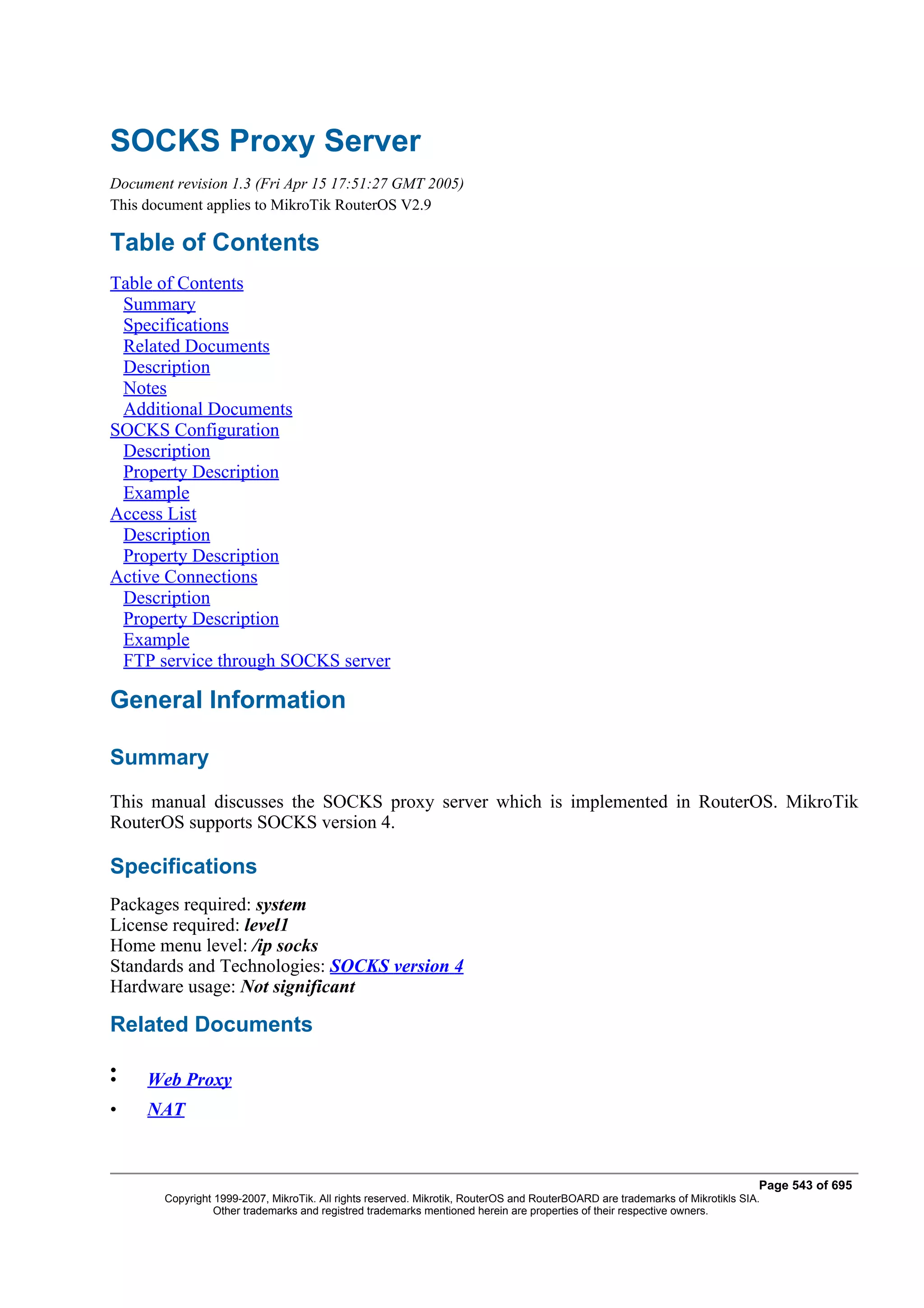 SOCKS Proxy Server
Document revision 1.3 (Fri Apr 15 17:51:27 GMT 2005)
This document applies to MikroTik RouterOS V2.9

Table of Contents
Table of Contents
 Summary
 Specifications
 Related Documents
 Description
 Notes
 Additional Documents
SOCKS Configuration
 Description
 Property Description
 Example
Access List
 Description
 Property Description
Active Connections
 Description
 Property Description
 Example
 FTP service through SOCKS server

General Information

Summary
This manual discusses the SOCKS proxy server which is implemented in RouterOS. MikroTik
RouterOS supports SOCKS version 4.

Specifications
Packages required: system
License required: level1
Home menu level: /ip socks
Standards and Technologies: SOCKS version 4
Hardware usage: Not significant

Related Documents

•
•    Web Proxy
•    NAT


                                                                                                                               Page 543 of 695
        Copyright 1999-2007, MikroTik. All rights reserved. Mikrotik, RouterOS and RouterBOARD are trademarks of Mikrotikls SIA.
                  Other trademarks and registred trademarks mentioned herein are properties of their respective owners.
 