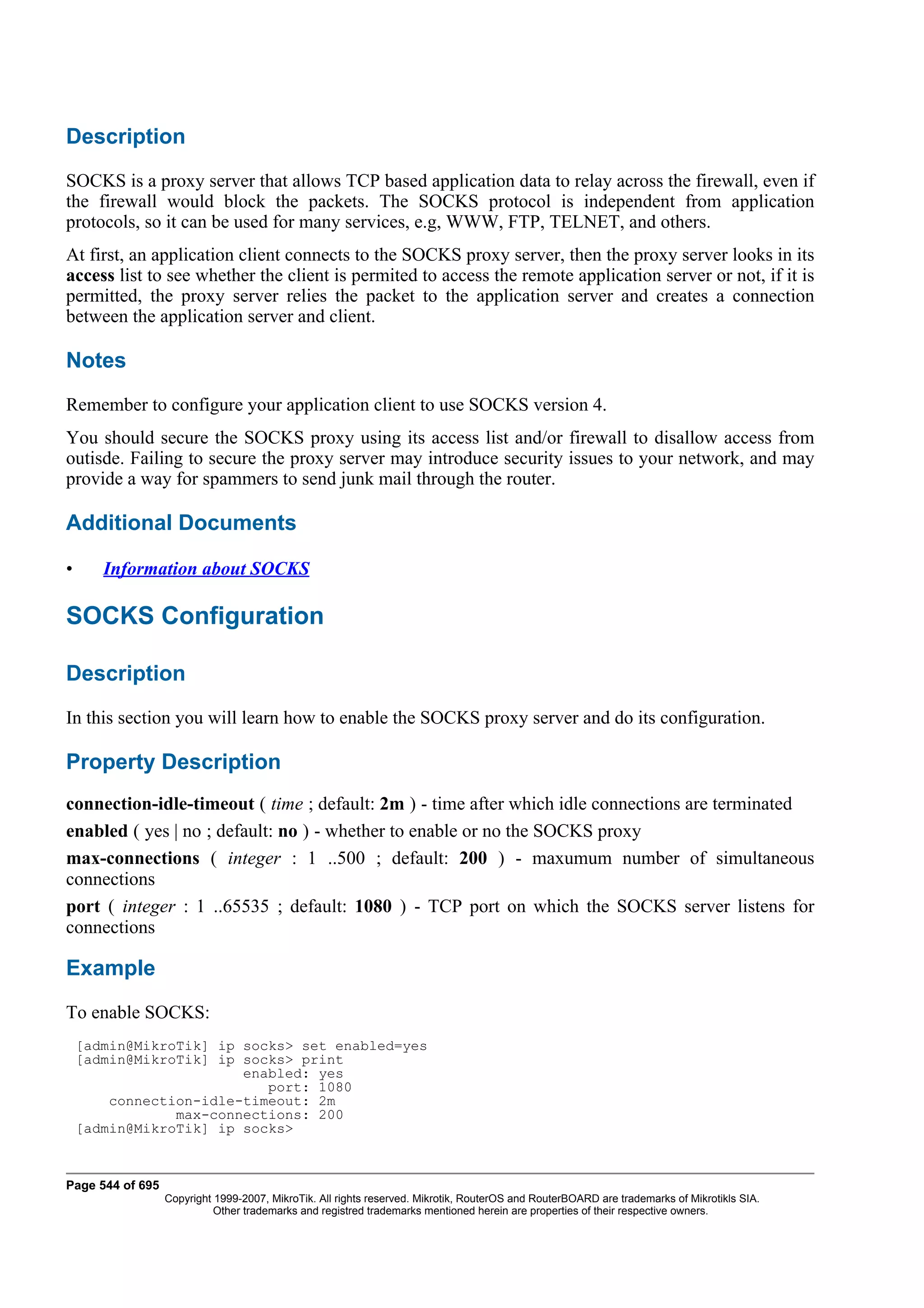 Description
SOCKS is a proxy server that allows TCP based application data to relay across the firewall, even if
the firewall would block the packets. The SOCKS protocol is independent from application
protocols, so it can be used for many services, e.g, WWW, FTP, TELNET, and others.
At first, an application client connects to the SOCKS proxy server, then the proxy server looks in its
access list to see whether the client is permited to access the remote application server or not, if it is
permitted, the proxy server relies the packet to the application server and creates a connection
between the application server and client.

Notes
Remember to configure your application client to use SOCKS version 4.
You should secure the SOCKS proxy using its access list and/or firewall to disallow access from
outisde. Failing to secure the proxy server may introduce security issues to your network, and may
provide a way for spammers to send junk mail through the router.

Additional Documents

•      Information about SOCKS

SOCKS Configuration

Description
In this section you will learn how to enable the SOCKS proxy server and do its configuration.

Property Description
connection-idle-timeout ( time ; default: 2m ) - time after which idle connections are terminated
enabled ( yes | no ; default: no ) - whether to enable or no the SOCKS proxy
max-connections ( integer : 1 ..500 ; default: 200 ) - maxumum number of simultaneous
connections
port ( integer : 1 ..65535 ; default: 1080 ) - TCP port on which the SOCKS server listens for
connections

Example
To enable SOCKS:
    [admin@MikroTik] ip socks> set enabled=yes
    [admin@MikroTik] ip socks> print
                        enabled: yes
                           port: 1080
        connection-idle-timeout: 2m
                max-connections: 200
    [admin@MikroTik] ip socks>



Page 544 of 695
                  Copyright 1999-2007, MikroTik. All rights reserved. Mikrotik, RouterOS and RouterBOARD are trademarks of Mikrotikls SIA.
                            Other trademarks and registred trademarks mentioned herein are properties of their respective owners.
 