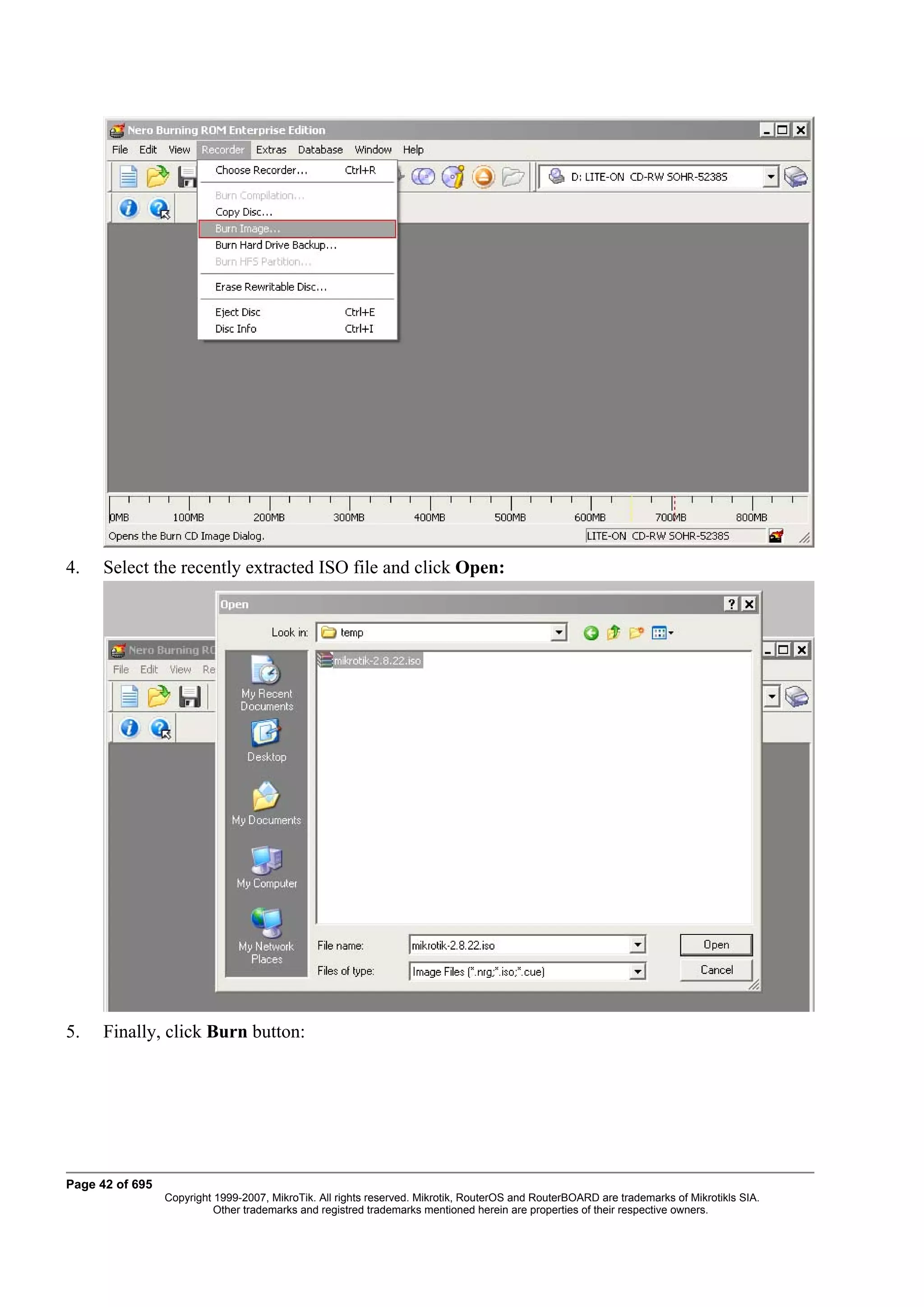 4.    Select the recently extracted ISO file and click Open:




5.    Finally, click Burn button:




Page 42 of 695
                 Copyright 1999-2007, MikroTik. All rights reserved. Mikrotik, RouterOS and RouterBOARD are trademarks of Mikrotikls SIA.
                           Other trademarks and registred trademarks mentioned herein are properties of their respective owners.
 