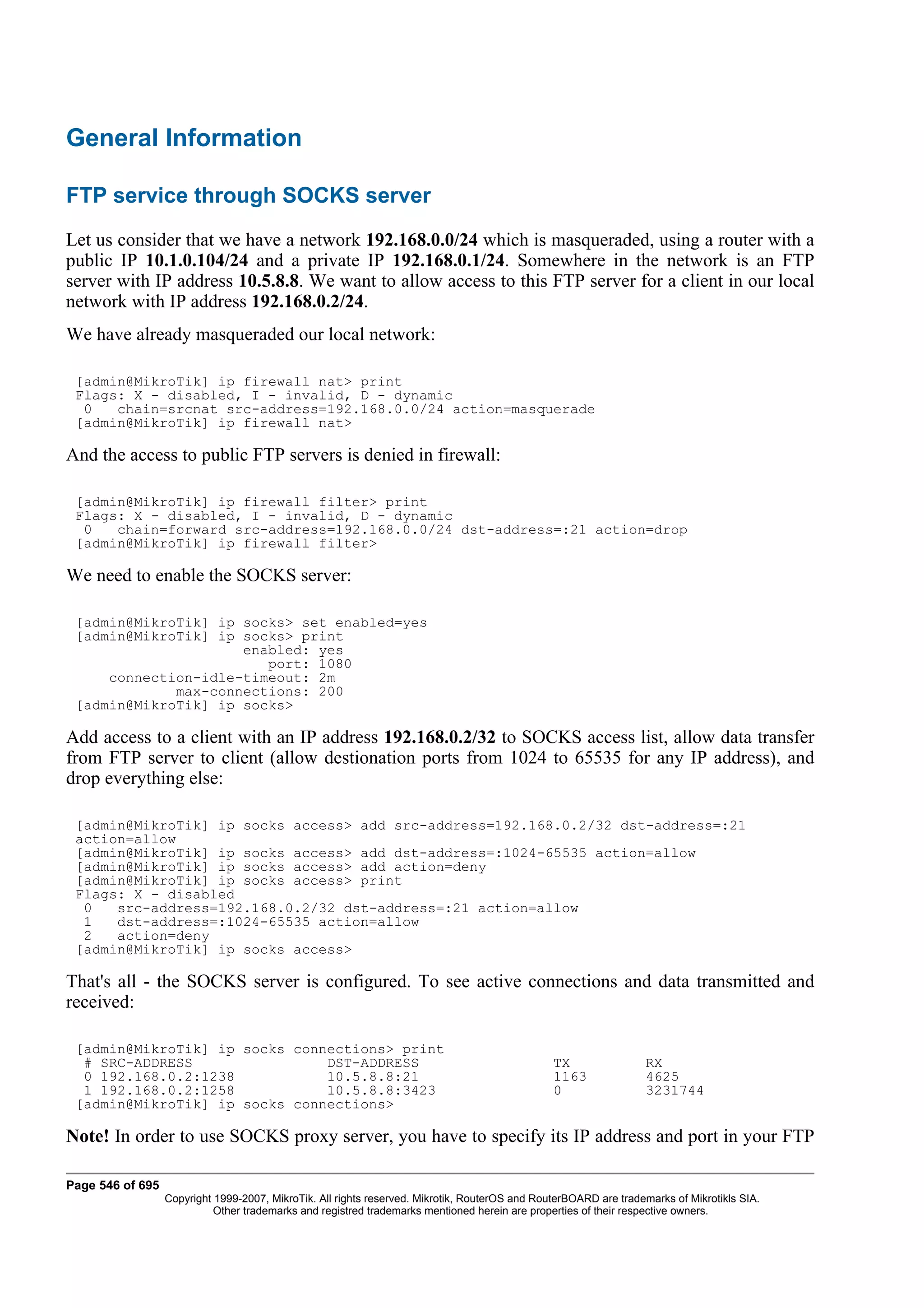 General Information

FTP service through SOCKS server
Let us consider that we have a network 192.168.0.0/24 which is masqueraded, using a router with a
public IP 10.1.0.104/24 and a private IP 192.168.0.1/24. Somewhere in the network is an FTP
server with IP address 10.5.8.8. We want to allow access to this FTP server for a client in our local
network with IP address 192.168.0.2/24.
We have already masqueraded our local network:

 [admin@MikroTik] ip firewall nat> print
 Flags: X - disabled, I - invalid, D - dynamic
  0   chain=srcnat src-address=192.168.0.0/24 action=masquerade
 [admin@MikroTik] ip firewall nat>

And the access to public FTP servers is denied in firewall:

 [admin@MikroTik] ip firewall filter> print
 Flags: X - disabled, I - invalid, D - dynamic
  0   chain=forward src-address=192.168.0.0/24 dst-address=:21 action=drop
 [admin@MikroTik] ip firewall filter>

We need to enable the SOCKS server:

 [admin@MikroTik] ip socks> set enabled=yes
 [admin@MikroTik] ip socks> print
                     enabled: yes
                        port: 1080
     connection-idle-timeout: 2m
             max-connections: 200
 [admin@MikroTik] ip socks>

Add access to a client with an IP address 192.168.0.2/32 to SOCKS access list, allow data transfer
from FTP server to client (allow destionation ports from 1024 to 65535 for any IP address), and
drop everything else:

 [admin@MikroTik] ip socks access> add src-address=192.168.0.2/32 dst-address=:21
 action=allow
 [admin@MikroTik] ip socks access> add dst-address=:1024-65535 action=allow
 [admin@MikroTik] ip socks access> add action=deny
 [admin@MikroTik] ip socks access> print
 Flags: X - disabled
  0   src-address=192.168.0.2/32 dst-address=:21 action=allow
  1   dst-address=:1024-65535 action=allow
  2   action=deny
 [admin@MikroTik] ip socks access>

That's all - the SOCKS server is configured. To see active connections and data transmitted and
received:

 [admin@MikroTik] ip socks connections> print
  # SRC-ADDRESS                DST-ADDRESS                                                      TX                RX
  0 192.168.0.2:1238           10.5.8.8:21                                                      1163              4625
  1 192.168.0.2:1258           10.5.8.8:3423                                                    0                 3231744
 [admin@MikroTik] ip socks connections>

Note! In order to use SOCKS proxy server, you have to specify its IP address and port in your FTP

Page 546 of 695
                  Copyright 1999-2007, MikroTik. All rights reserved. Mikrotik, RouterOS and RouterBOARD are trademarks of Mikrotikls SIA.
                            Other trademarks and registred trademarks mentioned herein are properties of their respective owners.
 