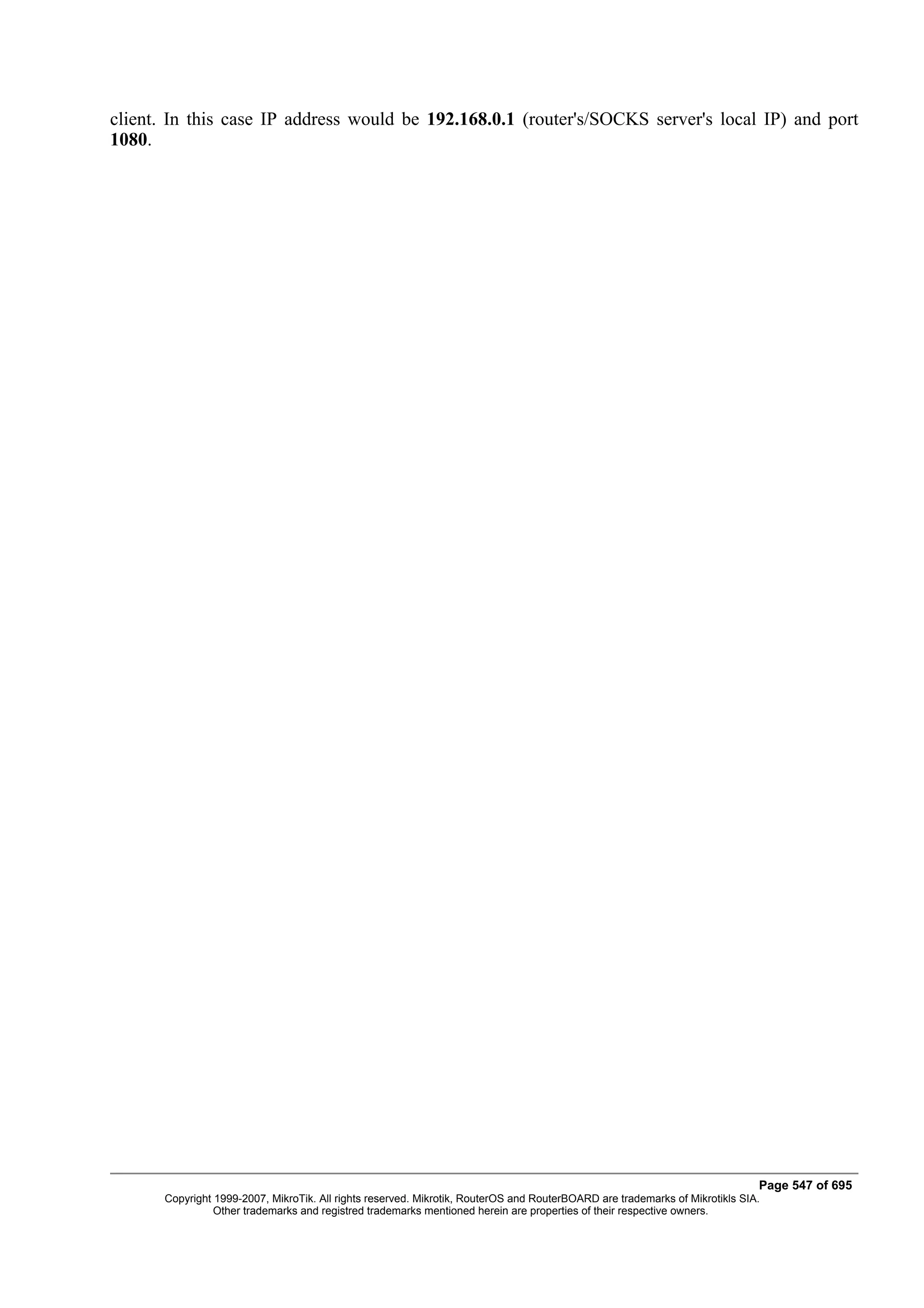 client. In this case IP address would be 192.168.0.1 (router's/SOCKS server's local IP) and port
1080.




                                                                                                                              Page 547 of 695
       Copyright 1999-2007, MikroTik. All rights reserved. Mikrotik, RouterOS and RouterBOARD are trademarks of Mikrotikls SIA.
                 Other trademarks and registred trademarks mentioned herein are properties of their respective owners.
 