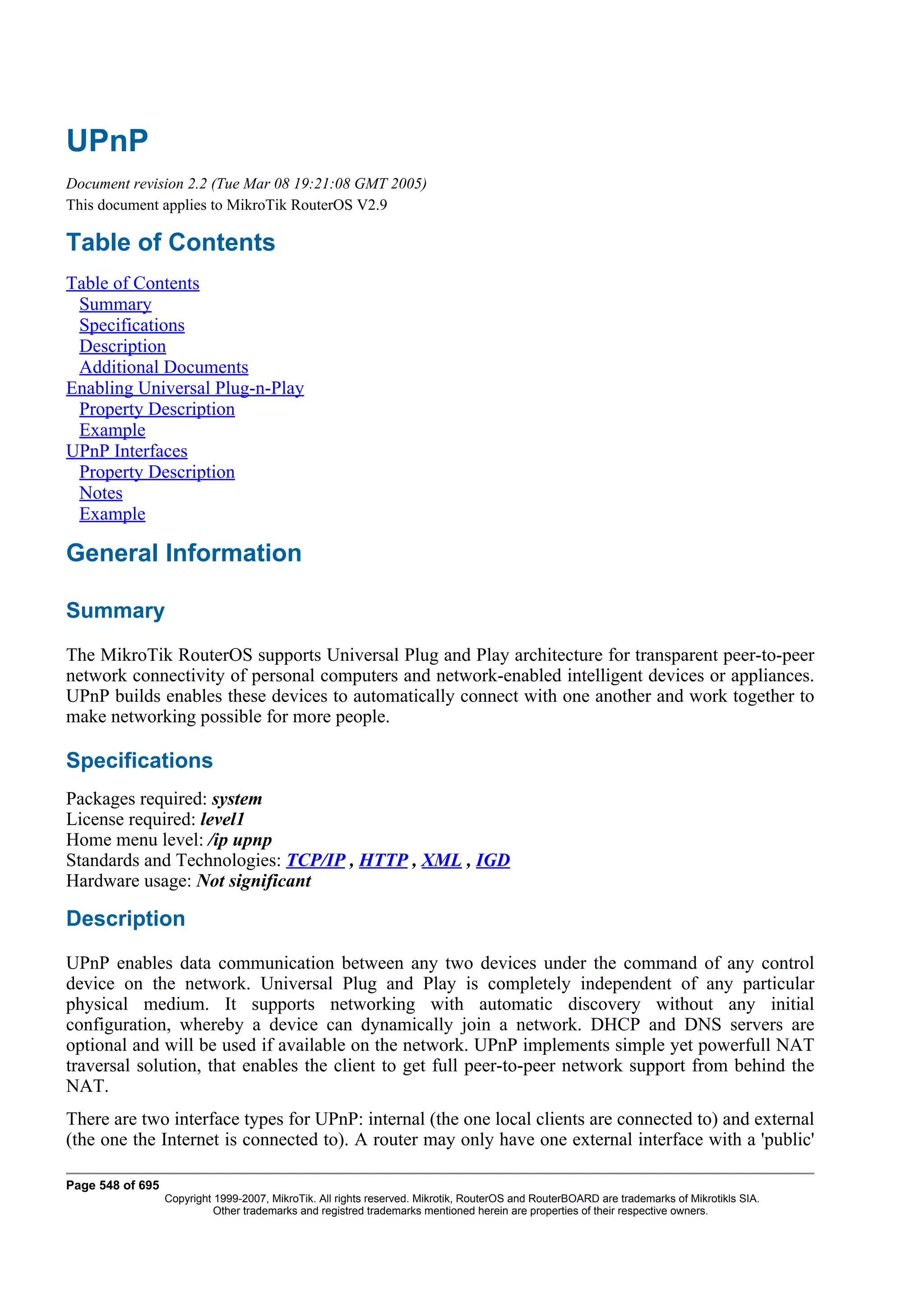 UPnP
Document revision 2.2 (Tue Mar 08 19:21:08 GMT 2005)
This document applies to MikroTik RouterOS V2.9

Table of Contents
Table of Contents
 Summary
 Specifications
 Description
 Additional Documents
Enabling Universal Plug-n-Play
 Property Description
 Example
UPnP Interfaces
 Property Description
 Notes
 Example

General Information

Summary
The MikroTik RouterOS supports Universal Plug and Play architecture for transparent peer-to-peer
network connectivity of personal computers and network-enabled intelligent devices or appliances.
UPnP builds enables these devices to automatically connect with one another and work together to
make networking possible for more people.

Specifications
Packages required: system
License required: level1
Home menu level: /ip upnp
Standards and Technologies: TCP/IP , HTTP , XML , IGD
Hardware usage: Not significant

Description
UPnP enables data communication between any two devices under the command of any control
device on the network. Universal Plug and Play is completely independent of any particular
physical medium. It supports networking with automatic discovery without any initial
configuration, whereby a device can dynamically join a network. DHCP and DNS servers are
optional and will be used if available on the network. UPnP implements simple yet powerfull NAT
traversal solution, that enables the client to get full peer-to-peer network support from behind the
NAT.
There are two interface types for UPnP: internal (the one local clients are connected to) and external
(the one the Internet is connected to). A router may only have one external interface with a 'public'

Page 548 of 695
                  Copyright 1999-2007, MikroTik. All rights reserved. Mikrotik, RouterOS and RouterBOARD are trademarks of Mikrotikls SIA.
                            Other trademarks and registred trademarks mentioned herein are properties of their respective owners.
 