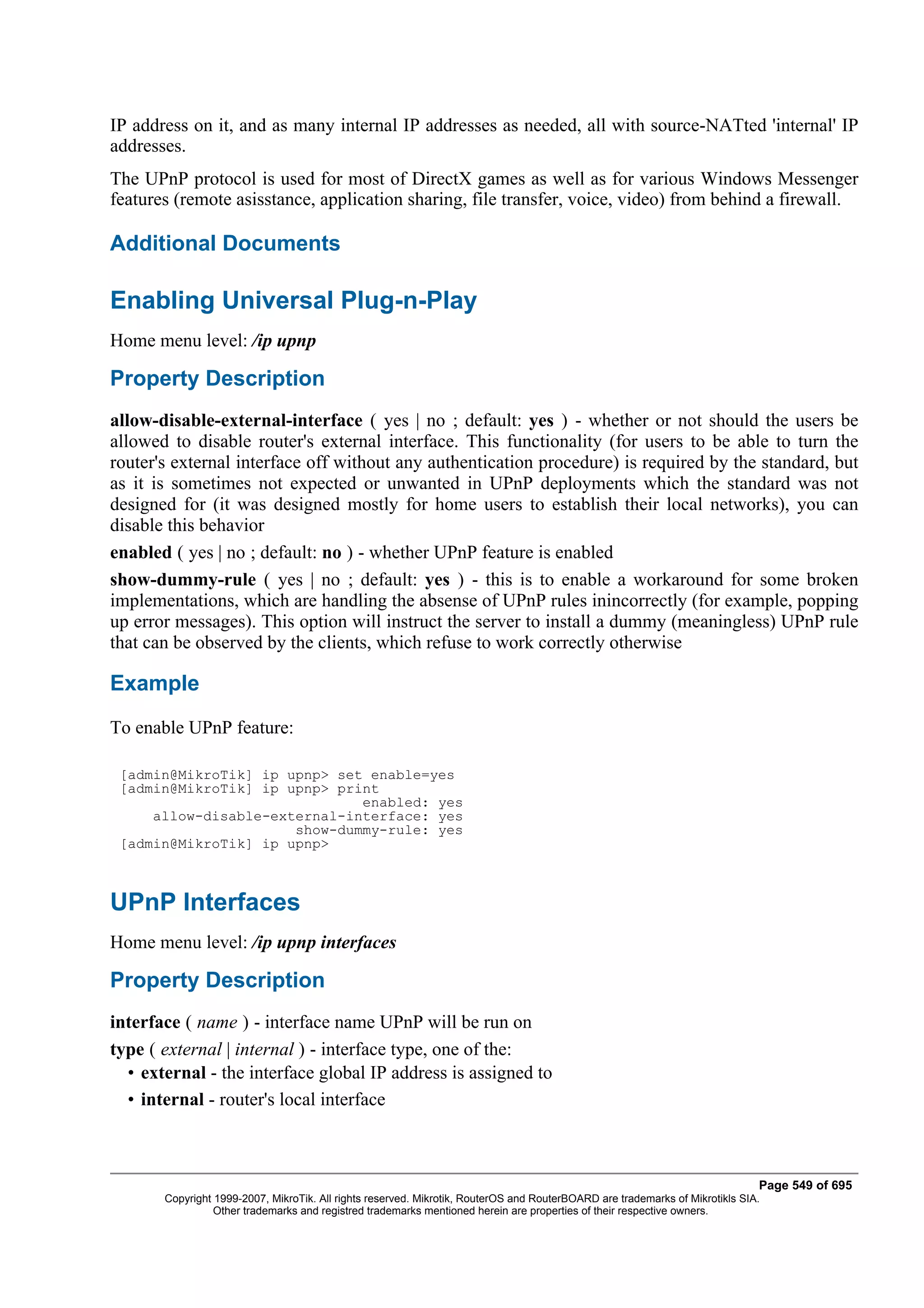 IP address on it, and as many internal IP addresses as needed, all with source-NATted 'internal' IP
addresses.
The UPnP protocol is used for most of DirectX games as well as for various Windows Messenger
features (remote asisstance, application sharing, file transfer, voice, video) from behind a firewall.

Additional Documents

Enabling Universal Plug-n-Play
Home menu level: /ip upnp

Property Description
allow-disable-external-interface ( yes | no ; default: yes ) - whether or not should the users be
allowed to disable router's external interface. This functionality (for users to be able to turn the
router's external interface off without any authentication procedure) is required by the standard, but
as it is sometimes not expected or unwanted in UPnP deployments which the standard was not
designed for (it was designed mostly for home users to establish their local networks), you can
disable this behavior
enabled ( yes | no ; default: no ) - whether UPnP feature is enabled
show-dummy-rule ( yes | no ; default: yes ) - this is to enable a workaround for some broken
implementations, which are handling the absense of UPnP rules inincorrectly (for example, popping
up error messages). This option will instruct the server to install a dummy (meaningless) UPnP rule
that can be observed by the clients, which refuse to work correctly otherwise

Example
To enable UPnP feature:

 [admin@MikroTik] ip upnp> set enable=yes
 [admin@MikroTik] ip upnp> print
                              enabled: yes
     allow-disable-external-interface: yes
                      show-dummy-rule: yes
 [admin@MikroTik] ip upnp>



UPnP Interfaces
Home menu level: /ip upnp interfaces

Property Description
interface ( name ) - interface name UPnP will be run on
type ( external | internal ) - interface type, one of the:
  • external - the interface global IP address is assigned to
  • internal - router's local interface



                                                                                                                              Page 549 of 695
       Copyright 1999-2007, MikroTik. All rights reserved. Mikrotik, RouterOS and RouterBOARD are trademarks of Mikrotikls SIA.
                 Other trademarks and registred trademarks mentioned herein are properties of their respective owners.
 
