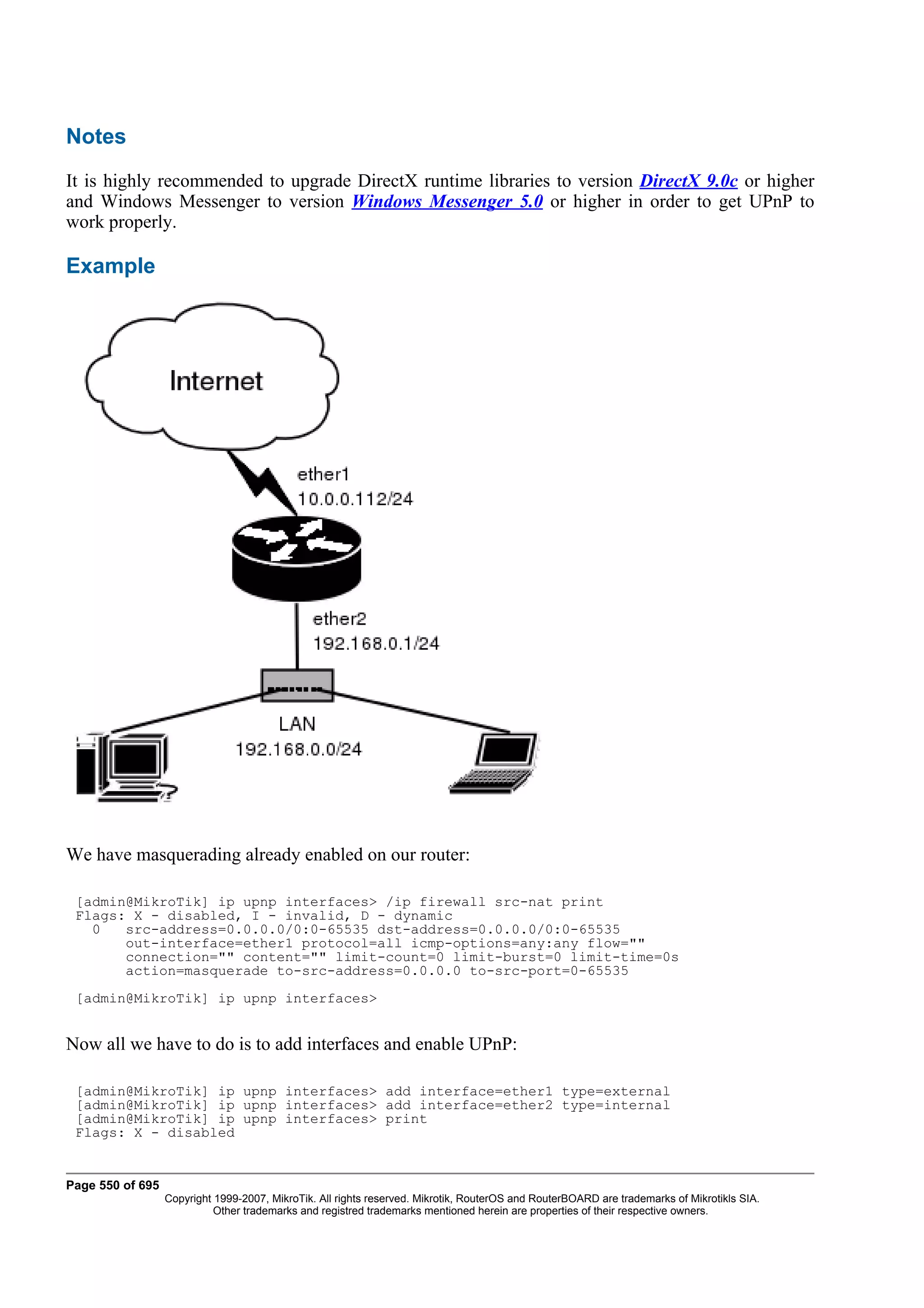 Notes
It is highly recommended to upgrade DirectX runtime libraries to version DirectX 9.0c or higher
and Windows Messenger to version Windows Messenger 5.0 or higher in order to get UPnP to
work properly.

Example




We have masquerading already enabled on our router:

 [admin@MikroTik] ip upnp interfaces> /ip firewall src-nat print
 Flags: X - disabled, I - invalid, D - dynamic
   0   src-address=0.0.0.0/0:0-65535 dst-address=0.0.0.0/0:0-65535
       out-interface=ether1 protocol=all icmp-options=any:any flow=""
       connection="" content="" limit-count=0 limit-burst=0 limit-time=0s
       action=masquerade to-src-address=0.0.0.0 to-src-port=0-65535
 [admin@MikroTik] ip upnp interfaces>


Now all we have to do is to add interfaces and enable UPnP:

 [admin@MikroTik] ip upnp interfaces> add interface=ether1 type=external
 [admin@MikroTik] ip upnp interfaces> add interface=ether2 type=internal
 [admin@MikroTik] ip upnp interfaces> print
 Flags: X - disabled


Page 550 of 695
                  Copyright 1999-2007, MikroTik. All rights reserved. Mikrotik, RouterOS and RouterBOARD are trademarks of Mikrotikls SIA.
                            Other trademarks and registred trademarks mentioned herein are properties of their respective owners.
 
