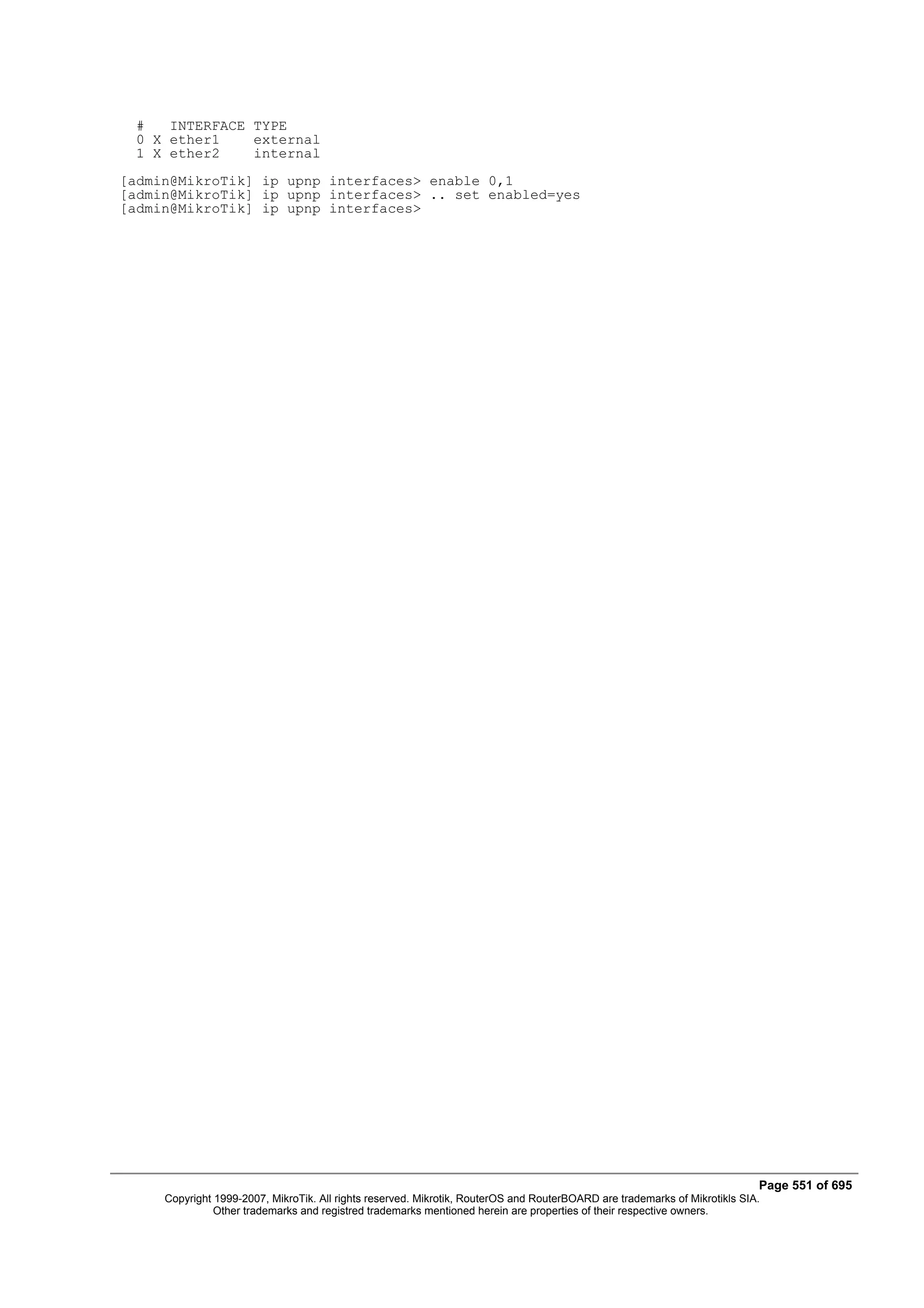 #   INTERFACE TYPE
  0 X ether1    external
  1 X ether2    internal
[admin@MikroTik] ip upnp interfaces> enable 0,1
[admin@MikroTik] ip upnp interfaces> .. set enabled=yes
[admin@MikroTik] ip upnp interfaces>




                                                                                                                            Page 551 of 695
     Copyright 1999-2007, MikroTik. All rights reserved. Mikrotik, RouterOS and RouterBOARD are trademarks of Mikrotikls SIA.
               Other trademarks and registred trademarks mentioned herein are properties of their respective owners.
 