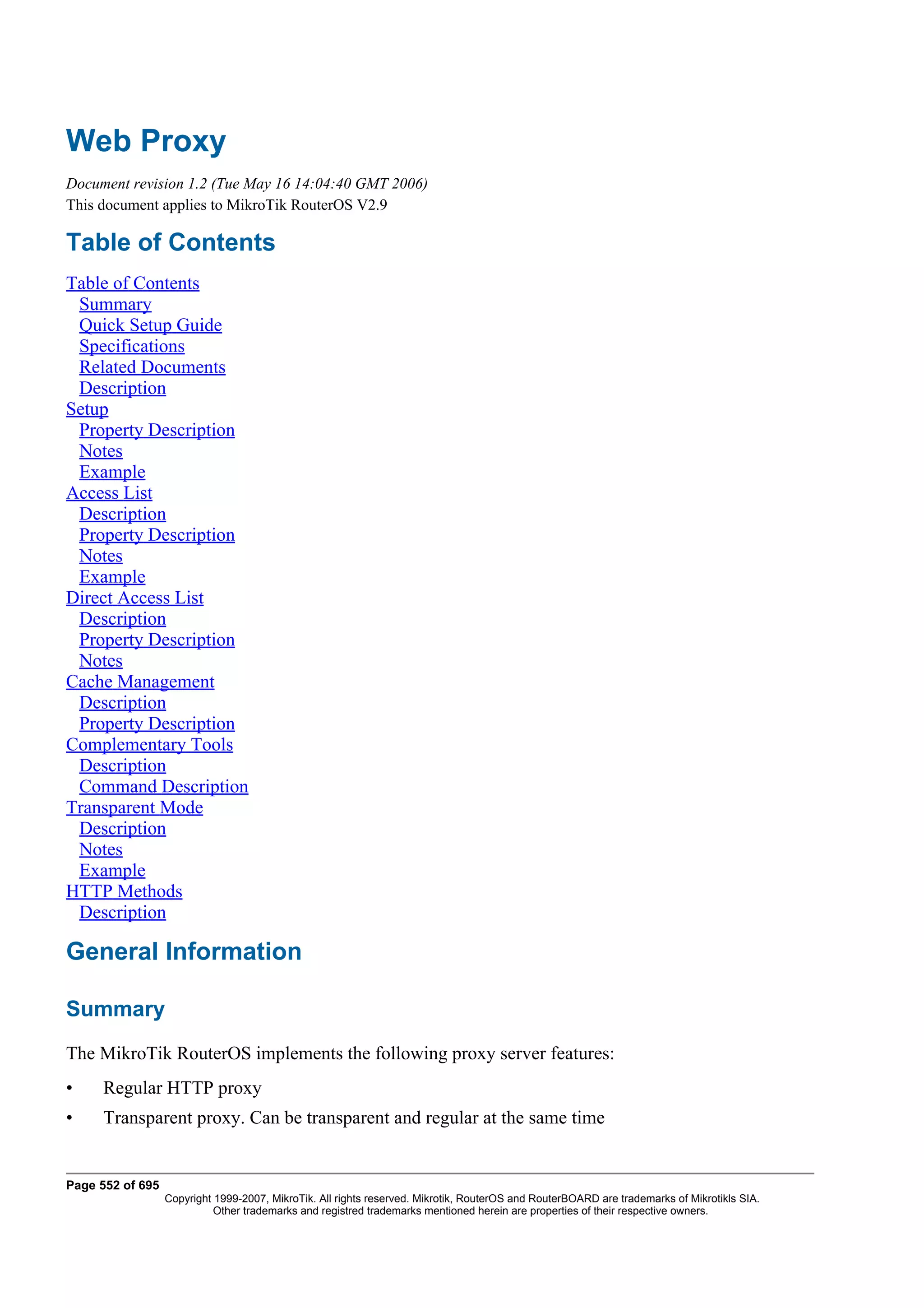 Web Proxy
Document revision 1.2 (Tue May 16 14:04:40 GMT 2006)
This document applies to MikroTik RouterOS V2.9

Table of Contents
Table of Contents
 Summary
 Quick Setup Guide
 Specifications
 Related Documents
 Description
Setup
 Property Description
 Notes
 Example
Access List
 Description
 Property Description
 Notes
 Example
Direct Access List
 Description
 Property Description
 Notes
Cache Management
 Description
 Property Description
Complementary Tools
 Description
 Command Description
Transparent Mode
 Description
 Notes
 Example
HTTP Methods
 Description

General Information

Summary
The MikroTik RouterOS implements the following proxy server features:
•    Regular HTTP proxy
•    Transparent proxy. Can be transparent and regular at the same time


Page 552 of 695
                  Copyright 1999-2007, MikroTik. All rights reserved. Mikrotik, RouterOS and RouterBOARD are trademarks of Mikrotikls SIA.
                            Other trademarks and registred trademarks mentioned herein are properties of their respective owners.
 