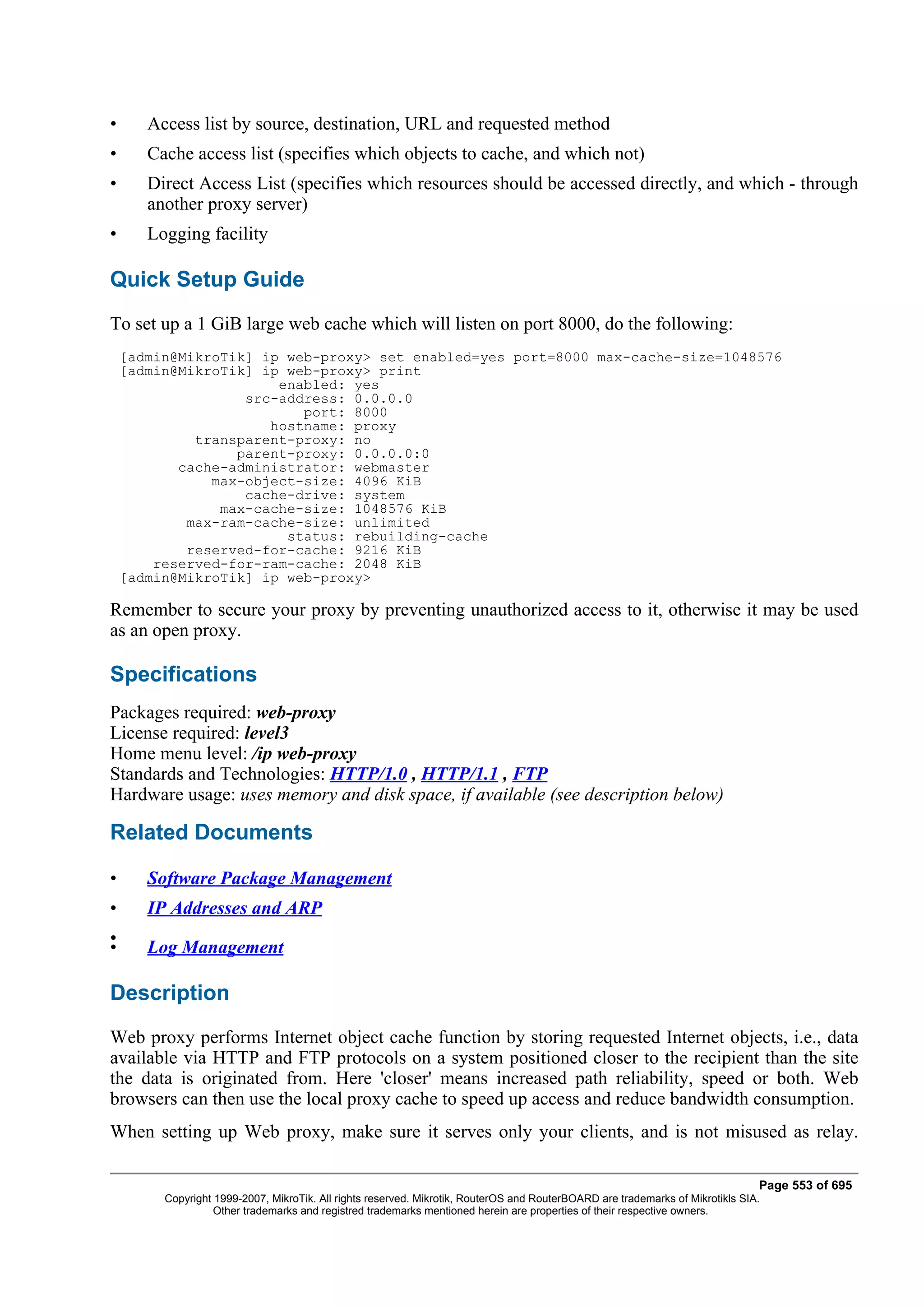•      Access list by source, destination, URL and requested method
•      Cache access list (specifies which objects to cache, and which not)
•      Direct Access List (specifies which resources should be accessed directly, and which - through
       another proxy server)
•      Logging facility

Quick Setup Guide
To set up a 1 GiB large web cache which will listen on port 8000, do the following:
    [admin@MikroTik] ip web-proxy> set enabled=yes port=8000 max-cache-size=1048576
    [admin@MikroTik] ip web-proxy> print
                       enabled: yes
                   src-address: 0.0.0.0
                          port: 8000
                      hostname: proxy
             transparent-proxy: no
                  parent-proxy: 0.0.0.0:0
           cache-administrator: webmaster
               max-object-size: 4096 KiB
                   cache-drive: system
                max-cache-size: 1048576 KiB
            max-ram-cache-size: unlimited
                        status: rebuilding-cache
            reserved-for-cache: 9216 KiB
        reserved-for-ram-cache: 2048 KiB
    [admin@MikroTik] ip web-proxy>

Remember to secure your proxy by preventing unauthorized access to it, otherwise it may be used
as an open proxy.

Specifications
Packages required: web-proxy
License required: level3
Home menu level: /ip web-proxy
Standards and Technologies: HTTP/1.0 , HTTP/1.1 , FTP
Hardware usage: uses memory and disk space, if available (see description below)

Related Documents

•      Software Package Management
•      IP Addresses and ARP
•
•      Log Management

Description
Web proxy performs Internet object cache function by storing requested Internet objects, i.e., data
available via HTTP and FTP protocols on a system positioned closer to the recipient than the site
the data is originated from. Here 'closer' means increased path reliability, speed or both. Web
browsers can then use the local proxy cache to speed up access and reduce bandwidth consumption.
When setting up Web proxy, make sure it serves only your clients, and is not misused as relay.

                                                                                                                                Page 553 of 695
         Copyright 1999-2007, MikroTik. All rights reserved. Mikrotik, RouterOS and RouterBOARD are trademarks of Mikrotikls SIA.
                   Other trademarks and registred trademarks mentioned herein are properties of their respective owners.
 