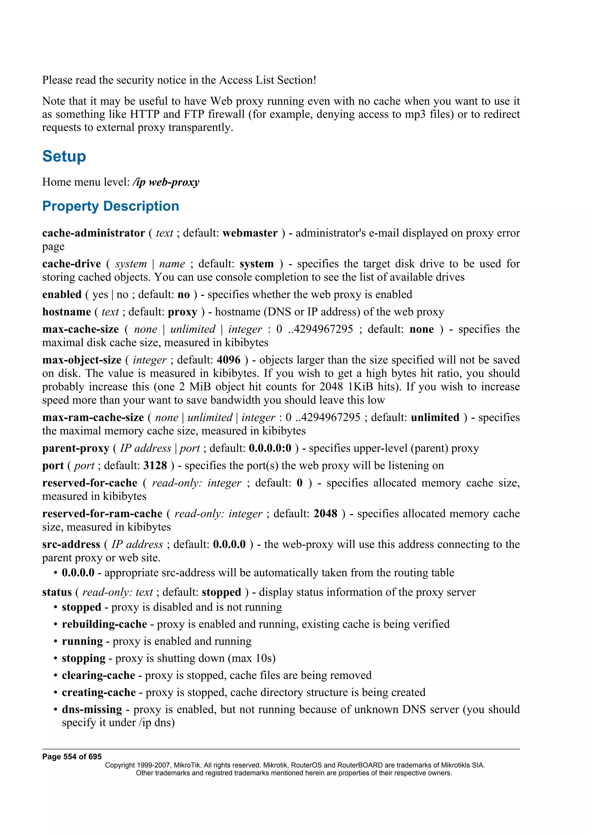 Please read the security notice in the Access List Section!
Note that it may be useful to have Web proxy running even with no cache when you want to use it
as something like HTTP and FTP firewall (for example, denying access to mp3 files) or to redirect
requests to external proxy transparently.

Setup
Home menu level: /ip web-proxy

Property Description
cache-administrator ( text ; default: webmaster ) - administrator's e-mail displayed on proxy error
page
cache-drive ( system | name ; default: system ) - specifies the target disk drive to be used for
storing cached objects. You can use console completion to see the list of available drives
enabled ( yes | no ; default: no ) - specifies whether the web proxy is enabled
hostname ( text ; default: proxy ) - hostname (DNS or IP address) of the web proxy
max-cache-size ( none | unlimited | integer : 0 ..4294967295 ; default: none ) - specifies the
maximal disk cache size, measured in kibibytes
max-object-size ( integer ; default: 4096 ) - objects larger than the size specified will not be saved
on disk. The value is measured in kibibytes. If you wish to get a high bytes hit ratio, you should
probably increase this (one 2 MiB object hit counts for 2048 1KiB hits). If you wish to increase
speed more than your want to save bandwidth you should leave this low
max-ram-cache-size ( none | unlimited | integer : 0 ..4294967295 ; default: unlimited ) - specifies
the maximal memory cache size, measured in kibibytes
parent-proxy ( IP address | port ; default: 0.0.0.0:0 ) - specifies upper-level (parent) proxy
port ( port ; default: 3128 ) - specifies the port(s) the web proxy will be listening on
reserved-for-cache ( read-only: integer ; default: 0 ) - specifies allocated memory cache size,
measured in kibibytes
reserved-for-ram-cache ( read-only: integer ; default: 2048 ) - specifies allocated memory cache
size, measured in kibibytes
src-address ( IP address ; default: 0.0.0.0 ) - the web-proxy will use this address connecting to the
parent proxy or web site.
   • 0.0.0.0 - appropriate src-address will be automatically taken from the routing table
status ( read-only: text ; default: stopped ) - display status information of the proxy server
  • stopped - proxy is disabled and is not running
  • rebuilding-cache - proxy is enabled and running, existing cache is being verified
  • running - proxy is enabled and running
  • stopping - proxy is shutting down (max 10s)
  • clearing-cache - proxy is stopped, cache files are being removed
  • creating-cache - proxy is stopped, cache directory structure is being created
  • dns-missing - proxy is enabled, but not running because of unknown DNS server (you should
    specify it under /ip dns)

Page 554 of 695
                  Copyright 1999-2007, MikroTik. All rights reserved. Mikrotik, RouterOS and RouterBOARD are trademarks of Mikrotikls SIA.
                            Other trademarks and registred trademarks mentioned herein are properties of their respective owners.
 