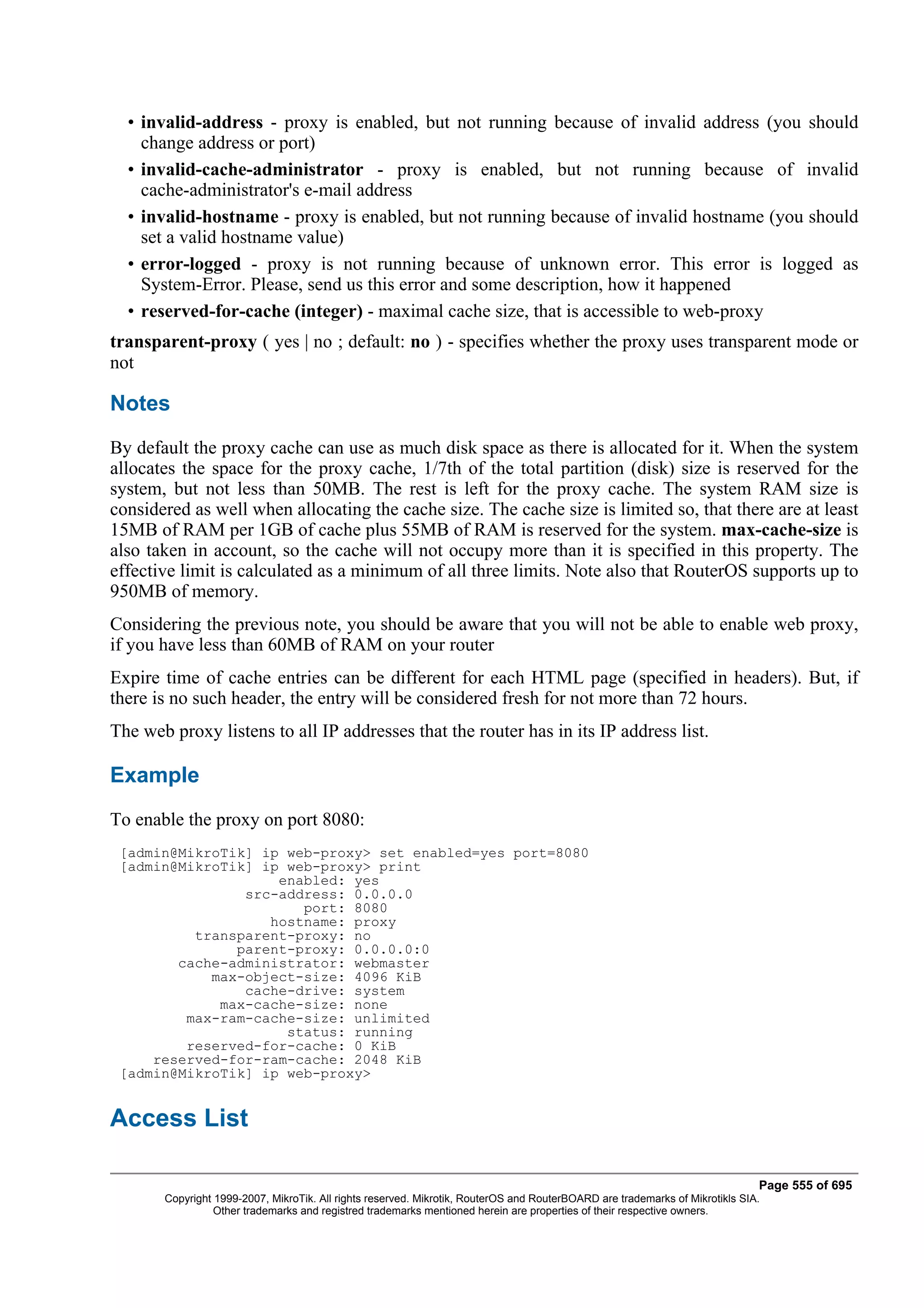 • invalid-address - proxy is enabled, but not running because of invalid address (you should
    change address or port)
  • invalid-cache-administrator - proxy is enabled, but not running because of invalid
    cache-administrator's e-mail address
  • invalid-hostname - proxy is enabled, but not running because of invalid hostname (you should
    set a valid hostname value)
  • error-logged - proxy is not running because of unknown error. This error is logged as
    System-Error. Please, send us this error and some description, how it happened
  • reserved-for-cache (integer) - maximal cache size, that is accessible to web-proxy
transparent-proxy ( yes | no ; default: no ) - specifies whether the proxy uses transparent mode or
not

Notes
By default the proxy cache can use as much disk space as there is allocated for it. When the system
allocates the space for the proxy cache, 1/7th of the total partition (disk) size is reserved for the
system, but not less than 50MB. The rest is left for the proxy cache. The system RAM size is
considered as well when allocating the cache size. The cache size is limited so, that there are at least
15MB of RAM per 1GB of cache plus 55MB of RAM is reserved for the system. max-cache-size is
also taken in account, so the cache will not occupy more than it is specified in this property. The
effective limit is calculated as a minimum of all three limits. Note also that RouterOS supports up to
950MB of memory.
Considering the previous note, you should be aware that you will not be able to enable web proxy,
if you have less than 60MB of RAM on your router
Expire time of cache entries can be different for each HTML page (specified in headers). But, if
there is no such header, the entry will be considered fresh for not more than 72 hours.
The web proxy listens to all IP addresses that the router has in its IP address list.

Example
To enable the proxy on port 8080:
 [admin@MikroTik] ip web-proxy> set enabled=yes port=8080
 [admin@MikroTik] ip web-proxy> print
                    enabled: yes
                src-address: 0.0.0.0
                       port: 8080
                   hostname: proxy
          transparent-proxy: no
               parent-proxy: 0.0.0.0:0
        cache-administrator: webmaster
            max-object-size: 4096 KiB
                cache-drive: system
             max-cache-size: none
         max-ram-cache-size: unlimited
                     status: running
         reserved-for-cache: 0 KiB
     reserved-for-ram-cache: 2048 KiB
 [admin@MikroTik] ip web-proxy>


Access List

                                                                                                                              Page 555 of 695
       Copyright 1999-2007, MikroTik. All rights reserved. Mikrotik, RouterOS and RouterBOARD are trademarks of Mikrotikls SIA.
                 Other trademarks and registred trademarks mentioned herein are properties of their respective owners.
 