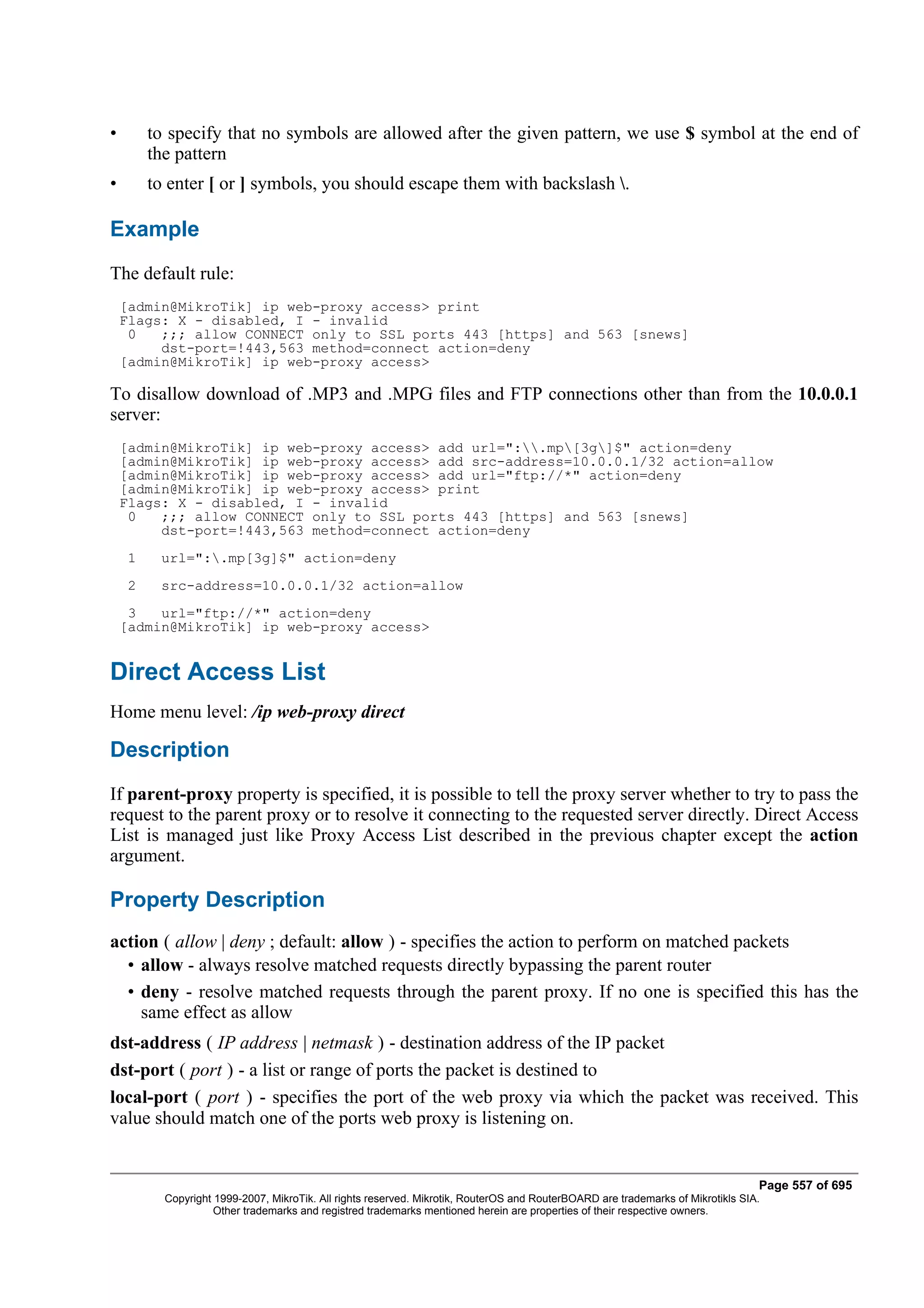 •        to specify that no symbols are allowed after the given pattern, we use $ symbol at the end of
         the pattern
•        to enter [ or ] symbols, you should escape them with backslash .

Example
The default rule:
    [admin@MikroTik] ip web-proxy access> print
    Flags: X - disabled, I - invalid
     0   ;;; allow CONNECT only to SSL ports 443 [https] and 563 [snews]
         dst-port=!443,563 method=connect action=deny
    [admin@MikroTik] ip web-proxy access>

To disallow download of .MP3 and .MPG files and FTP connections other than from the 10.0.0.1
server:
    [admin@MikroTik] ip web-proxy access> add url=":.mp[3g]$" action=deny
    [admin@MikroTik] ip web-proxy access> add src-address=10.0.0.1/32 action=allow
    [admin@MikroTik] ip web-proxy access> add url="ftp://*" action=deny
    [admin@MikroTik] ip web-proxy access> print
    Flags: X - disabled, I - invalid
     0   ;;; allow CONNECT only to SSL ports 443 [https] and 563 [snews]
         dst-port=!443,563 method=connect action=deny
     1    url=":.mp[3g]$" action=deny
     2    src-address=10.0.0.1/32 action=allow
     3   url="ftp://*" action=deny
    [admin@MikroTik] ip web-proxy access>


Direct Access List
Home menu level: /ip web-proxy direct

Description
If parent-proxy property is specified, it is possible to tell the proxy server whether to try to pass the
request to the parent proxy or to resolve it connecting to the requested server directly. Direct Access
List is managed just like Proxy Access List described in the previous chapter except the action
argument.

Property Description
action ( allow | deny ; default: allow ) - specifies the action to perform on matched packets
  • allow - always resolve matched requests directly bypassing the parent router
  • deny - resolve matched requests through the parent proxy. If no one is specified this has the
    same effect as allow
dst-address ( IP address | netmask ) - destination address of the IP packet
dst-port ( port ) - a list or range of ports the packet is destined to
local-port ( port ) - specifies the port of the web proxy via which the packet was received. This
value should match one of the ports web proxy is listening on.


                                                                                                                                  Page 557 of 695
           Copyright 1999-2007, MikroTik. All rights reserved. Mikrotik, RouterOS and RouterBOARD are trademarks of Mikrotikls SIA.
                     Other trademarks and registred trademarks mentioned herein are properties of their respective owners.
 