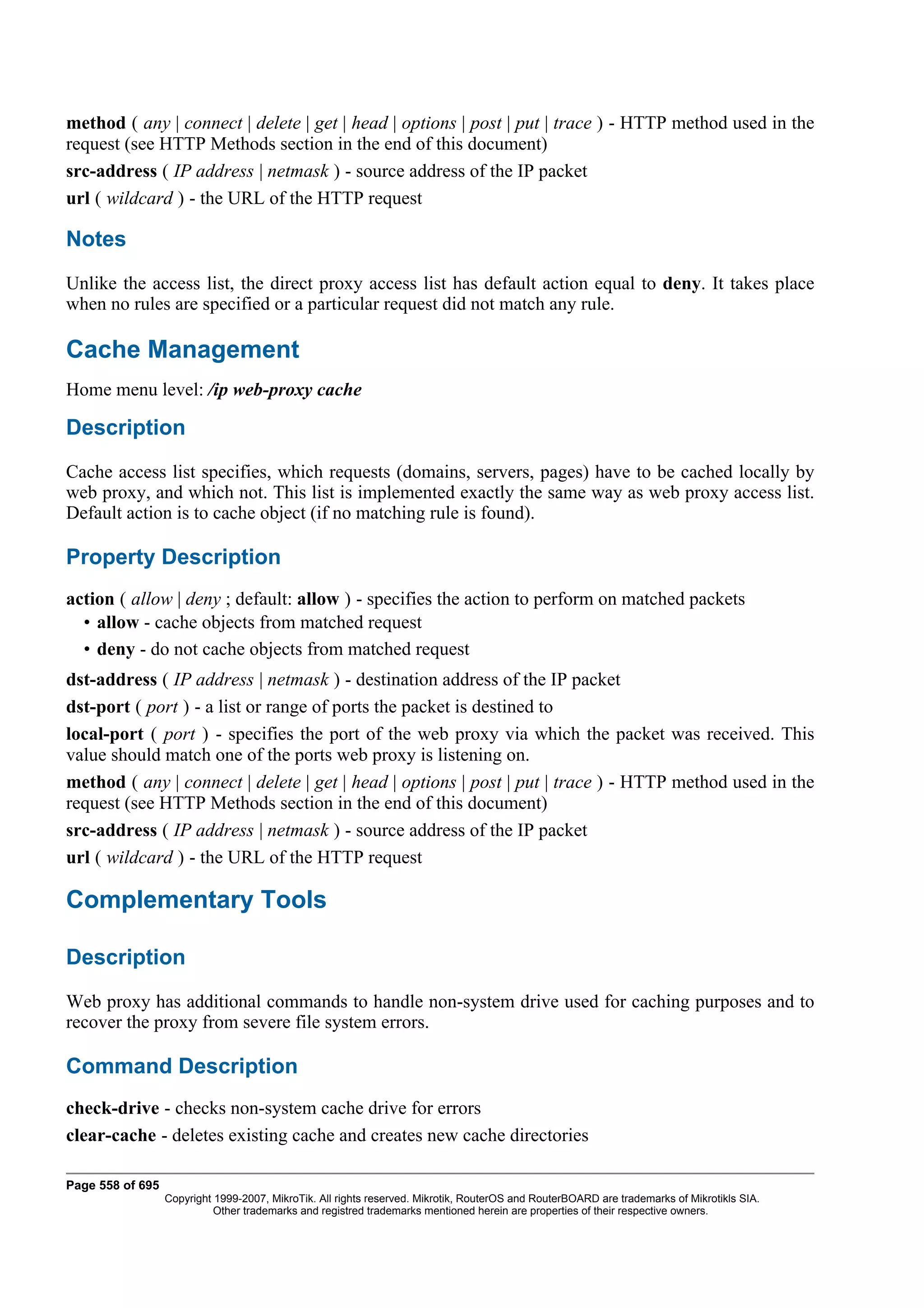 method ( any | connect | delete | get | head | options | post | put | trace ) - HTTP method used in the
request (see HTTP Methods section in the end of this document)
src-address ( IP address | netmask ) - source address of the IP packet
url ( wildcard ) - the URL of the HTTP request

Notes
Unlike the access list, the direct proxy access list has default action equal to deny. It takes place
when no rules are specified or a particular request did not match any rule.

Cache Management
Home menu level: /ip web-proxy cache

Description
Cache access list specifies, which requests (domains, servers, pages) have to be cached locally by
web proxy, and which not. This list is implemented exactly the same way as web proxy access list.
Default action is to cache object (if no matching rule is found).

Property Description
action ( allow | deny ; default: allow ) - specifies the action to perform on matched packets
  • allow - cache objects from matched request
  • deny - do not cache objects from matched request
dst-address ( IP address | netmask ) - destination address of the IP packet
dst-port ( port ) - a list or range of ports the packet is destined to
local-port ( port ) - specifies the port of the web proxy via which the packet was received. This
value should match one of the ports web proxy is listening on.
method ( any | connect | delete | get | head | options | post | put | trace ) - HTTP method used in the
request (see HTTP Methods section in the end of this document)
src-address ( IP address | netmask ) - source address of the IP packet
url ( wildcard ) - the URL of the HTTP request

Complementary Tools

Description
Web proxy has additional commands to handle non-system drive used for caching purposes and to
recover the proxy from severe file system errors.

Command Description
check-drive - checks non-system cache drive for errors
clear-cache - deletes existing cache and creates new cache directories

Page 558 of 695
                  Copyright 1999-2007, MikroTik. All rights reserved. Mikrotik, RouterOS and RouterBOARD are trademarks of Mikrotikls SIA.
                            Other trademarks and registred trademarks mentioned herein are properties of their respective owners.
 