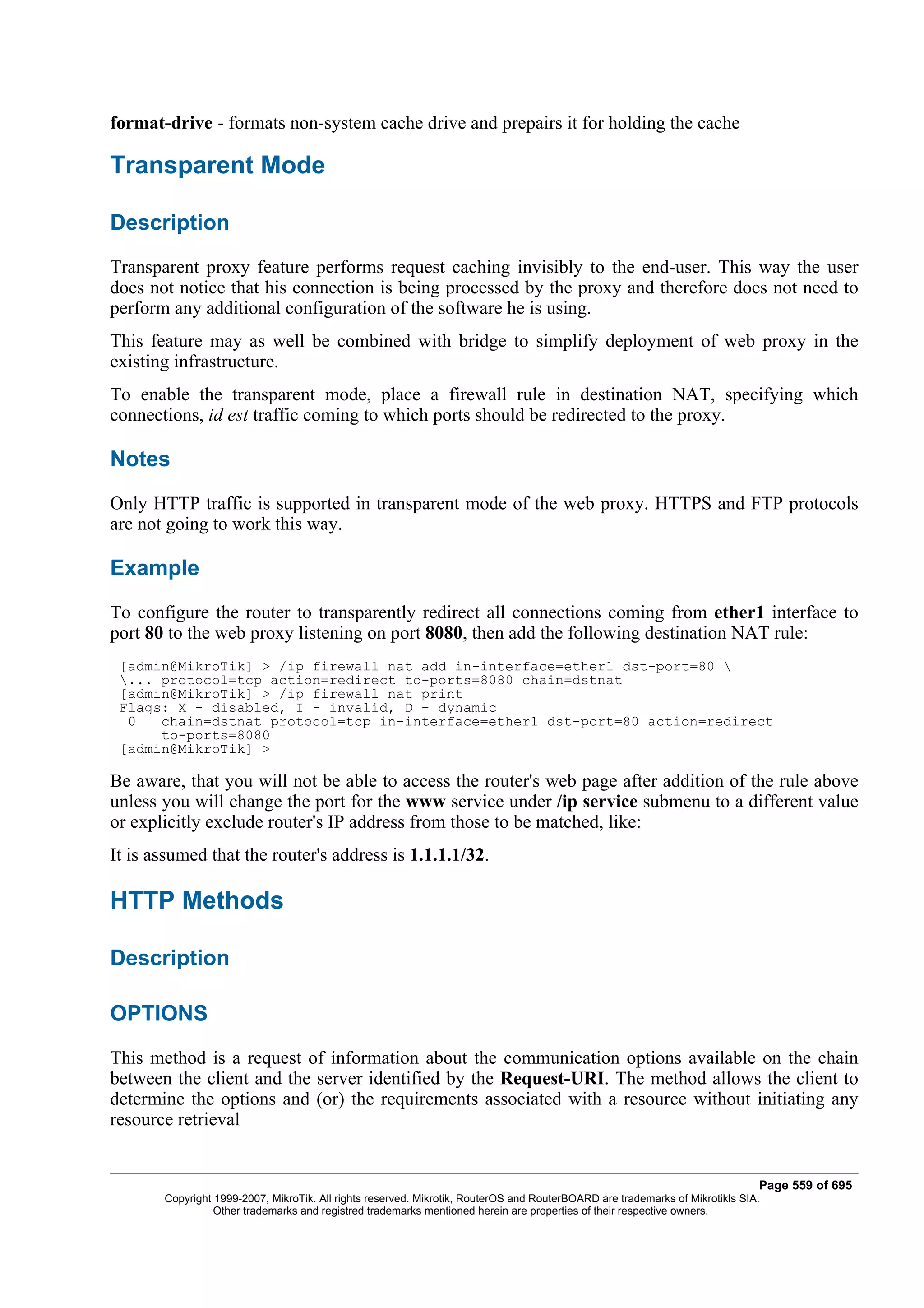 format-drive - formats non-system cache drive and prepairs it for holding the cache

Transparent Mode

Description
Transparent proxy feature performs request caching invisibly to the end-user. This way the user
does not notice that his connection is being processed by the proxy and therefore does not need to
perform any additional configuration of the software he is using.
This feature may as well be combined with bridge to simplify deployment of web proxy in the
existing infrastructure.
To enable the transparent mode, place a firewall rule in destination NAT, specifying which
connections, id est traffic coming to which ports should be redirected to the proxy.

Notes
Only HTTP traffic is supported in transparent mode of the web proxy. HTTPS and FTP protocols
are not going to work this way.

Example
To configure the router to transparently redirect all connections coming from ether1 interface to
port 80 to the web proxy listening on port 8080, then add the following destination NAT rule:
 [admin@MikroTik] > /ip firewall nat add in-interface=ether1 dst-port=80 
 ... protocol=tcp action=redirect to-ports=8080 chain=dstnat
 [admin@MikroTik] > /ip firewall nat print
 Flags: X - disabled, I - invalid, D - dynamic
  0   chain=dstnat protocol=tcp in-interface=ether1 dst-port=80 action=redirect
      to-ports=8080
 [admin@MikroTik] >

Be aware, that you will not be able to access the router's web page after addition of the rule above
unless you will change the port for the www service under /ip service submenu to a different value
or explicitly exclude router's IP address from those to be matched, like:
It is assumed that the router's address is 1.1.1.1/32.

HTTP Methods

Description

OPTIONS
This method is a request of information about the communication options available on the chain
between the client and the server identified by the Request-URI. The method allows the client to
determine the options and (or) the requirements associated with a resource without initiating any
resource retrieval


                                                                                                                              Page 559 of 695
       Copyright 1999-2007, MikroTik. All rights reserved. Mikrotik, RouterOS and RouterBOARD are trademarks of Mikrotikls SIA.
                 Other trademarks and registred trademarks mentioned herein are properties of their respective owners.
 