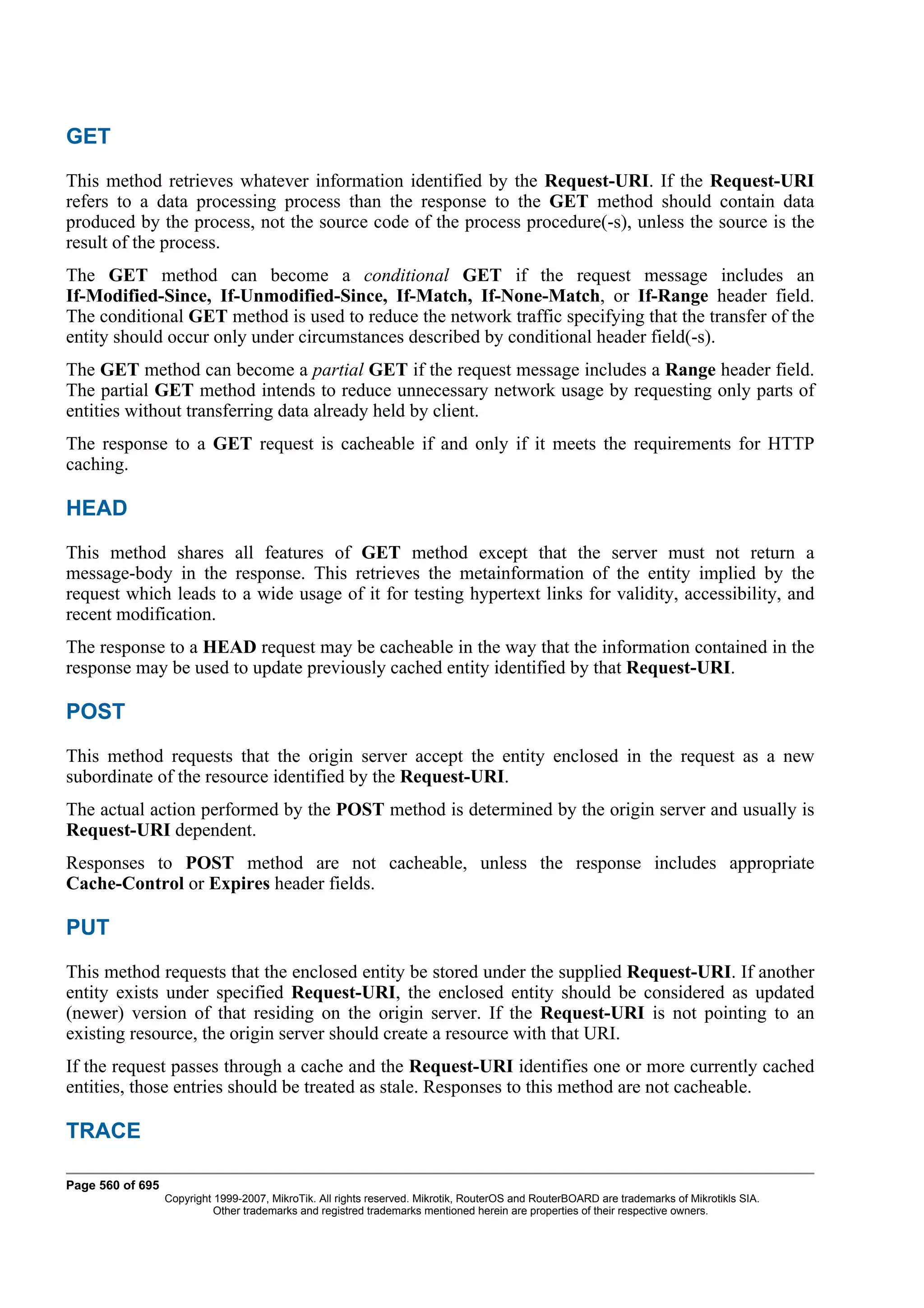 GET
This method retrieves whatever information identified by the Request-URI. If the Request-URI
refers to a data processing process than the response to the GET method should contain data
produced by the process, not the source code of the process procedure(-s), unless the source is the
result of the process.
The GET method can become a conditional GET if the request message includes an
If-Modified-Since, If-Unmodified-Since, If-Match, If-None-Match, or If-Range header field.
The conditional GET method is used to reduce the network traffic specifying that the transfer of the
entity should occur only under circumstances described by conditional header field(-s).
The GET method can become a partial GET if the request message includes a Range header field.
The partial GET method intends to reduce unnecessary network usage by requesting only parts of
entities without transferring data already held by client.
The response to a GET request is cacheable if and only if it meets the requirements for HTTP
caching.

HEAD
This method shares all features of GET method except that the server must not return a
message-body in the response. This retrieves the metainformation of the entity implied by the
request which leads to a wide usage of it for testing hypertext links for validity, accessibility, and
recent modification.
The response to a HEAD request may be cacheable in the way that the information contained in the
response may be used to update previously cached entity identified by that Request-URI.

POST
This method requests that the origin server accept the entity enclosed in the request as a new
subordinate of the resource identified by the Request-URI.
The actual action performed by the POST method is determined by the origin server and usually is
Request-URI dependent.
Responses to POST method are not cacheable, unless the response includes appropriate
Cache-Control or Expires header fields.

PUT
This method requests that the enclosed entity be stored under the supplied Request-URI. If another
entity exists under specified Request-URI, the enclosed entity should be considered as updated
(newer) version of that residing on the origin server. If the Request-URI is not pointing to an
existing resource, the origin server should create a resource with that URI.
If the request passes through a cache and the Request-URI identifies one or more currently cached
entities, those entries should be treated as stale. Responses to this method are not cacheable.

TRACE

Page 560 of 695
                  Copyright 1999-2007, MikroTik. All rights reserved. Mikrotik, RouterOS and RouterBOARD are trademarks of Mikrotikls SIA.
                            Other trademarks and registred trademarks mentioned herein are properties of their respective owners.
 