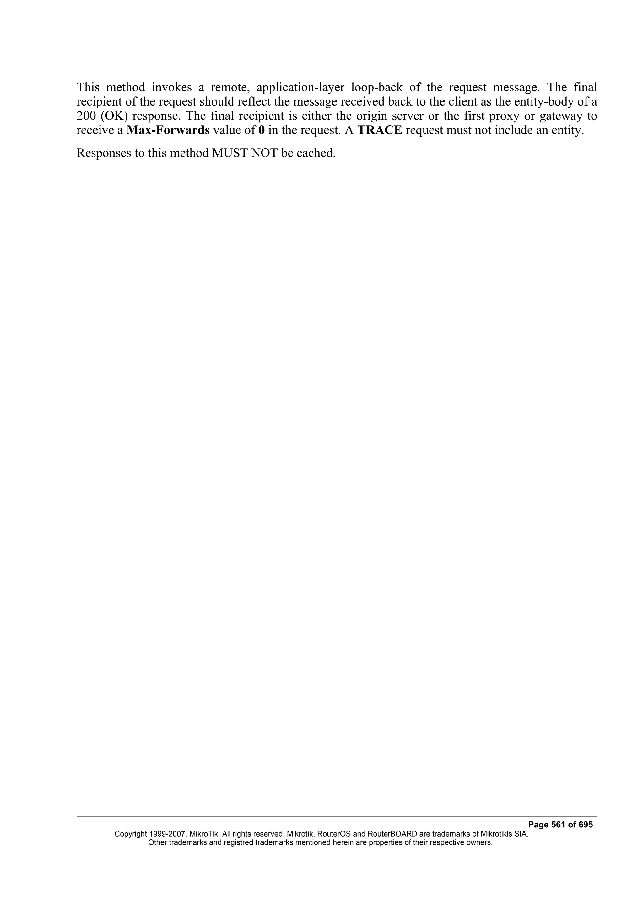 This method invokes a remote, application-layer loop-back of the request message. The final
recipient of the request should reflect the message received back to the client as the entity-body of a
200 (OK) response. The final recipient is either the origin server or the first proxy or gateway to
receive a Max-Forwards value of 0 in the request. A TRACE request must not include an entity.
Responses to this method MUST NOT be cached.




                                                                                                                              Page 561 of 695
       Copyright 1999-2007, MikroTik. All rights reserved. Mikrotik, RouterOS and RouterBOARD are trademarks of Mikrotikls SIA.
                 Other trademarks and registred trademarks mentioned herein are properties of their respective owners.
 